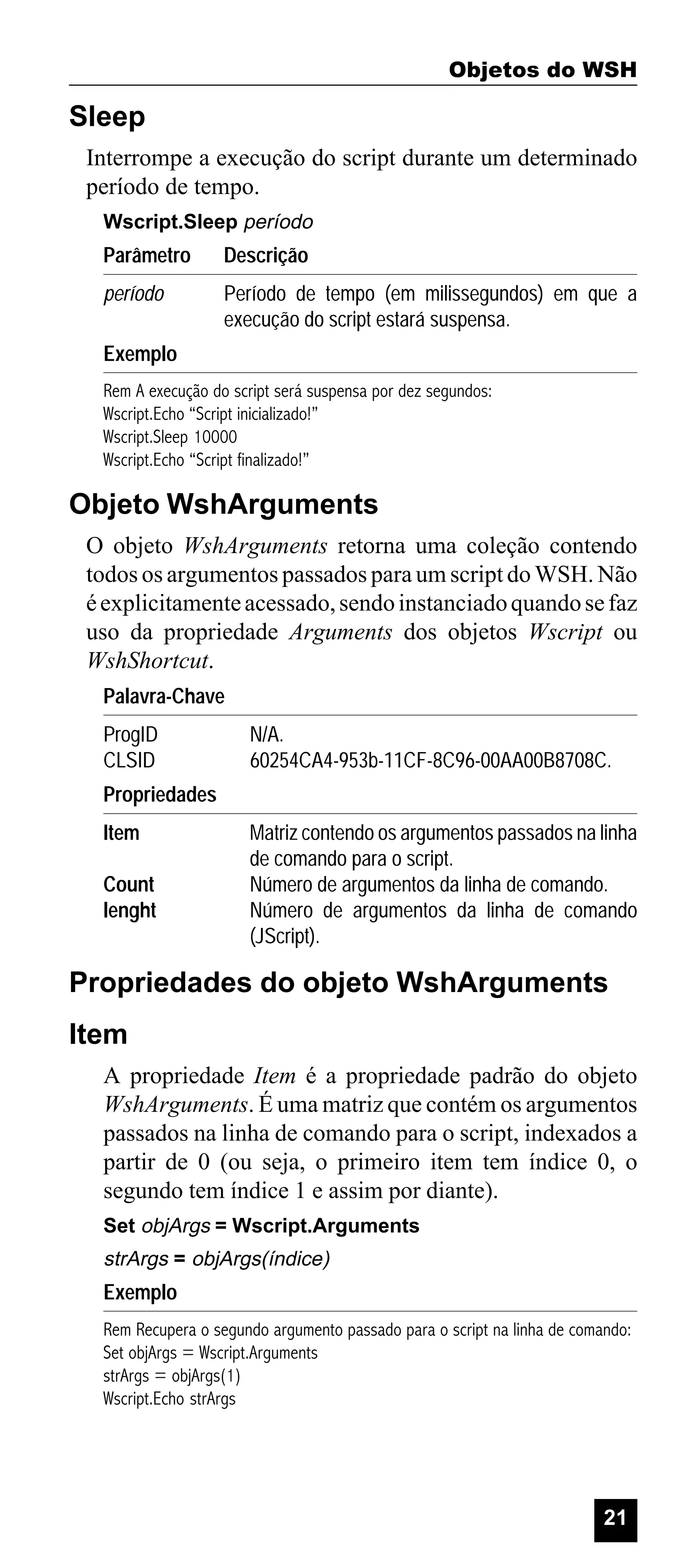 Objetos do WSH

Sleep
Interrompe a execução do script durante um determinado
período de tempo.
Wscript.Sleep período

Parâmetro

Descrição

período

Período de tempo (em milissegundos) em que a
execução do script estará suspensa.

Exemplo
Rem A execução do script será suspensa por dez segundos:
Wscript.Echo “Script inicializado!”
Wscript.Sleep 10000
Wscript.Echo “Script finalizado!”

Objeto WshArguments
O objeto WshArguments retorna uma coleção contendo
todos os argumentos passados para um script do WSH. Não
é explicitamente acessado, sendo instanciado quando se faz
uso da propriedade Arguments dos objetos Wscript ou
WshShortcut.
Palavra-Chave
ProgID
CLSID

N/A.
60254CA4-953b-11CF-8C96-00AA00B8708C.

Propriedades
Item
Count
lenght

Matriz contendo os argumentos passados na linha
de comando para o script.
Número de argumentos da linha de comando.
Número de argumentos da linha de comando
(JScript).

Propriedades do objeto WshArguments
Item
A propriedade Item é a propriedade padrão do objeto
WshArguments. É uma matriz que contém os argumentos
passados na linha de comando para o script, indexados a
partir de 0 (ou seja, o primeiro item tem índice 0, o
segundo tem índice 1 e assim por diante).
Set objArgs = Wscript.Arguments

strArgs = objArgs(índice)

Exemplo
Rem Recupera o segundo argumento passado para o script na linha de comando:
Set objArgs = Wscript.Arguments
strArgs = objArgs(1)
Wscript.Echo strArgs

21

 