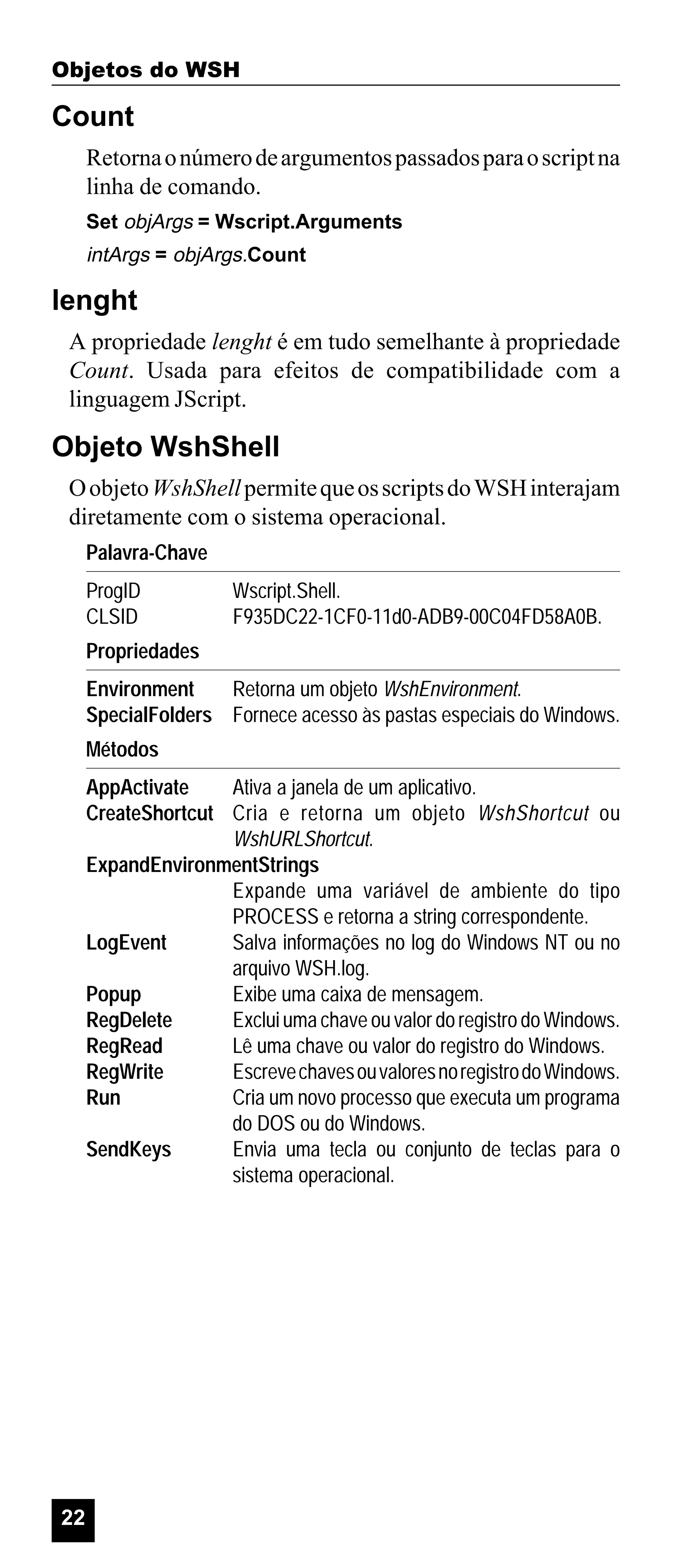 Objetos do WSH

Count
Retorna o número de argumentos passados para o script na
linha de comando.
Set objArgs = Wscript.Arguments

intArgs = objArgs.Count

lenght
A propriedade lenght é em tudo semelhante à propriedade
Count. Usada para efeitos de compatibilidade com a
linguagem JScript.

Objeto WshShell
O objeto WshShell permite que os scripts do WSH interajam
diretamente com o sistema operacional.
Palavra-Chave
ProgID
CLSID

Wscript.Shell.
F935DC22-1CF0-11d0-ADB9-00C04FD58A0B.

Propriedades
Environment
Retorna um objeto WshEnvironment.
SpecialFolders Fornece acesso às pastas especiais do Windows.
Métodos
AppActivate
Ativa a janela de um aplicativo.
CreateShortcut Cria e retorna um objeto WshShortcut ou
WshURLShortcut.
ExpandEnvironmentStrings
Expande uma variável de ambiente do tipo
PROCESS e retorna a string correspondente.
LogEvent
Salva informações no log do Windows NT ou no
arquivo WSH.log.
Popup
Exibe uma caixa de mensagem.
RegDelete
Exclui uma chave ou valor do registro do Windows.
RegRead
Lê uma chave ou valor do registro do Windows.
RegWrite
Escreve chaves ou valores no registro do Windows.
Run
Cria um novo processo que executa um programa
do DOS ou do Windows.
SendKeys
Envia uma tecla ou conjunto de teclas para o
sistema operacional.

22

 