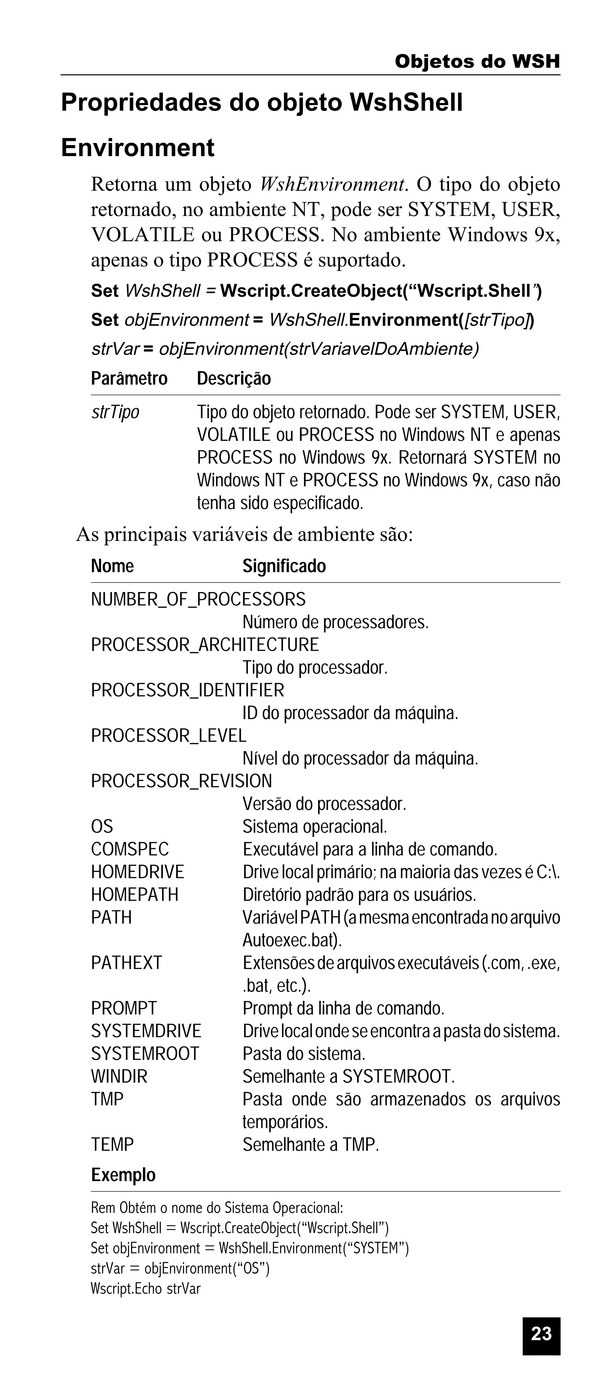 Objetos do WSH

Propriedades do objeto WshShell
Environment
Retorna um objeto WshEnvironment. O tipo do objeto
retornado, no ambiente NT, pode ser SYSTEM, USER,
VOLATILE ou PROCESS. No ambiente Windows 9x,
apenas o tipo PROCESS é suportado.
Set WshShell = Wscript.CreateObject(“Wscript.Shell”)
Set objEnvironment = WshShell.Environment([strTipo])

strVar = objEnvironment(strVariavelDoAmbiente)

Parâmetro

Descrição

strTipo

Tipo do objeto retornado. Pode ser SYSTEM, USER,
VOLATILE ou PROCESS no Windows NT e apenas
PROCESS no Windows 9x. Retornará SYSTEM no
Windows NT e PROCESS no Windows 9x, caso não
tenha sido especificado.

As principais variáveis de ambiente são:
Nome

Significado

NUMBER_OF_PROCESSORS
Número de processadores.
PROCESSOR_ARCHITECTURE
Tipo do processador.
PROCESSOR_IDENTIFIER
ID do processador da máquina.
PROCESSOR_LEVEL
Nível do processador da máquina.
PROCESSOR_REVISION
Versão do processador.
OS
Sistema operacional.
COMSPEC
Executável para a linha de comando.
HOMEDRIVE
Drive local primário; na maioria das vezes é C:.
HOMEPATH
Diretório padrão para os usuários.
PATH
Variável PATH (a mesma encontrada no arquivo
Autoexec.bat).
PATHEXT
Extensões de arquivos executáveis (.com, .exe,
.bat, etc.).
PROMPT
Prompt da linha de comando.
SYSTEMDRIVE
Drive local onde se encontra a pasta do sistema.
SYSTEMROOT
Pasta do sistema.
WINDIR
Semelhante a SYSTEMROOT.
TMP
Pasta onde são armazenados os arquivos
temporários.
TEMP
Semelhante a TMP.
Exemplo
Rem Obtém o nome do Sistema Operacional:
Set WshShell = Wscript.CreateObject(“Wscript.Shell”)
Set objEnvironment = WshShell.Environment(“SYSTEM”)
strVar = objEnvironment(“OS”)
Wscript.Echo strVar

23

 