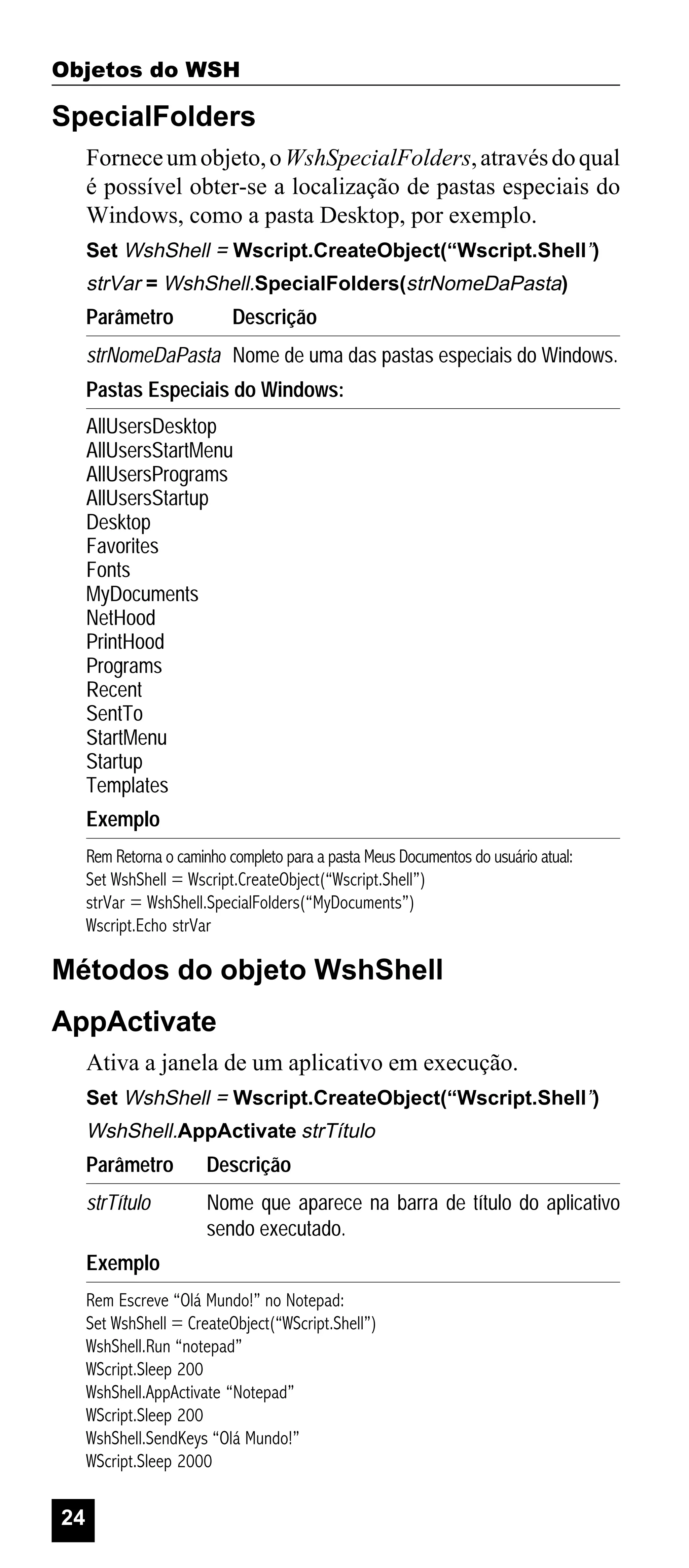 Objetos do WSH

SpecialFolders
Fornece um objeto, o WshSpecialFolders, através do qual
é possível obter-se a localização de pastas especiais do
Windows, como a pasta Desktop, por exemplo.
Set WshShell = Wscript.CreateObject(“Wscript.Shell”)

strVar = WshShell.SpecialFolders(strNomeDaPasta)

Parâmetro

Descrição

strNomeDaPasta Nome de uma das pastas especiais do Windows.
Pastas Especiais do Windows:
AllUsersDesktop
AllUsersStartMenu
AllUsersPrograms
AllUsersStartup
Desktop
Favorites
Fonts
MyDocuments
NetHood
PrintHood
Programs
Recent
SentTo
StartMenu
Startup
Templates
Exemplo
Rem Retorna o caminho completo para a pasta Meus Documentos do usuário atual:
Set WshShell = Wscript.CreateObject(“Wscript.Shell”)
strVar = WshShell.SpecialFolders(“MyDocuments”)
Wscript.Echo strVar

Métodos do objeto WshShell
AppActivate
Ativa a janela de um aplicativo em execução.
Set WshShell = Wscript.CreateObject(“Wscript.Shell”)

WshShell.AppActivate strTítulo

Parâmetro

Descrição

strTítulo

Nome que aparece na barra de título do aplicativo
sendo executado.

Exemplo
Rem Escreve “Olá Mundo!” no Notepad:
Set WshShell = CreateObject(“WScript.Shell”)
WshShell.Run “notepad”
WScript.Sleep 200
WshShell.AppActivate “Notepad”
WScript.Sleep 200
WshShell.SendKeys “Olá Mundo!”
WScript.Sleep 2000

24

 