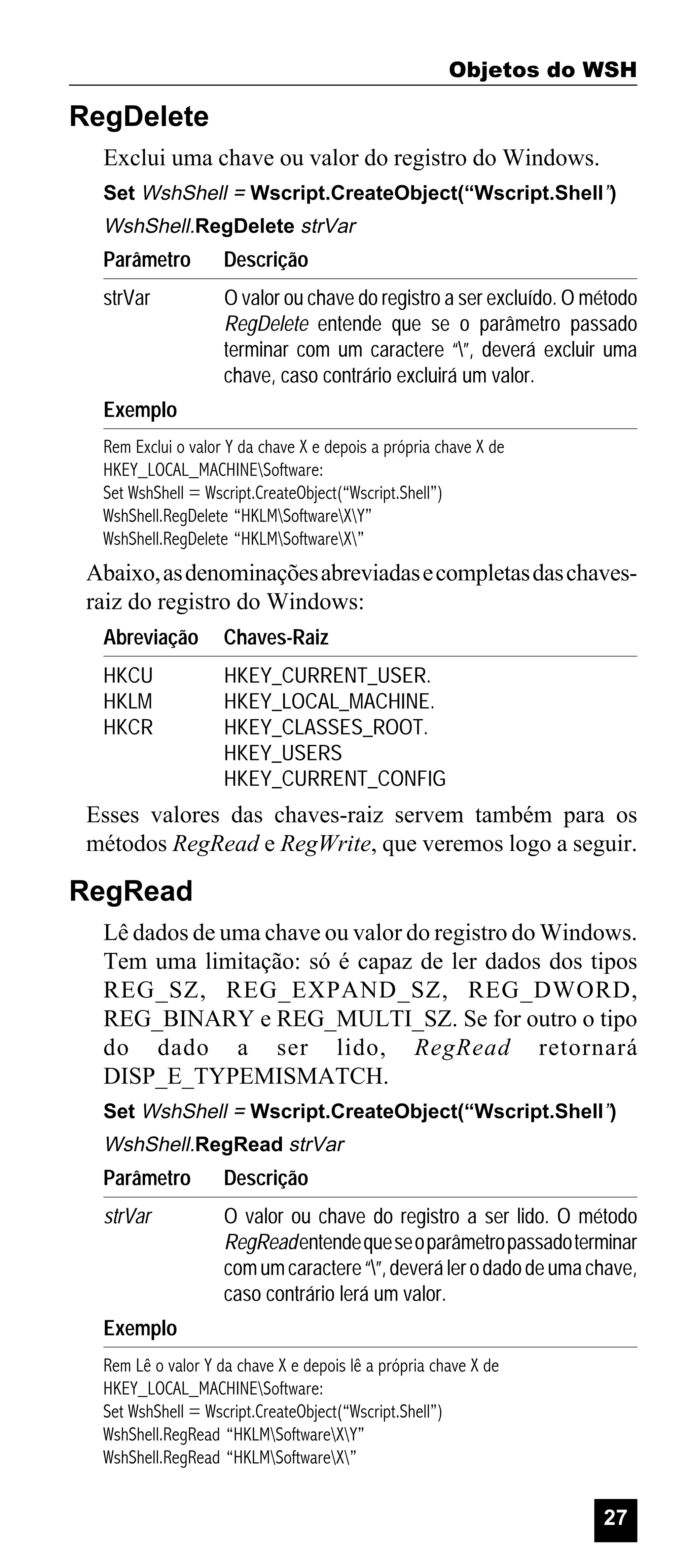Objetos do WSH

RegDelete
Exclui uma chave ou valor do registro do Windows.
Set WshShell = Wscript.CreateObject(“Wscript.Shell”)

WshShell.RegDelete strVar

Parâmetro

Descrição

strVar

O valor ou chave do registro a ser excluído. O método
RegDelete entende que se o parâmetro passado
terminar com um caractere “”, deverá excluir uma
chave, caso contrário excluirá um valor.

Exemplo
Rem Exclui o valor Y da chave X e depois a própria chave X de
HKEY_LOCAL_MACHINESoftware:
Set WshShell = Wscript.CreateObject(“Wscript.Shell”)
WshShell.RegDelete “HKLMSoftwareXY”
WshShell.RegDelete “HKLMSoftwareX”

Abaixo, as denominações abreviadas e completas das chavesraiz do registro do Windows:
Abreviação

Chaves-Raiz

HKCU
HKLM
HKCR

HKEY_CURRENT_USER.
HKEY_LOCAL_MACHINE.
HKEY_CLASSES_ROOT.
HKEY_USERS
HKEY_CURRENT_CONFIG

Esses valores das chaves-raiz servem também para os
métodos RegRead e RegWrite, que veremos logo a seguir.

RegRead
Lê dados de uma chave ou valor do registro do Windows.
Tem uma limitação: só é capaz de ler dados dos tipos
REG_SZ, REG_EXPAND_SZ, REG_DWORD,
REG_BINARY e REG_MULTI_SZ. Se for outro o tipo
do dado a ser lido, RegRead retornará
DISP_E_TYPEMISMATCH.
Set WshShell = Wscript.CreateObject(“Wscript.Shell”)

WshShell.RegRead strVar

Parâmetro

Descrição

strVar

O valor ou chave do registro a ser lido. O método
RegRead entende que se o parâmetro passado terminar
com um caractere “”, deverá ler o dado de uma chave,
caso contrário lerá um valor.

Exemplo
Rem Lê o valor Y da chave X e depois lê a própria chave X de
HKEY_LOCAL_MACHINESoftware:
Set WshShell = Wscript.CreateObject(“Wscript.Shell”)
WshShell.RegRead “HKLMSoftwareXY”
WshShell.RegRead “HKLMSoftwareX”

27

 