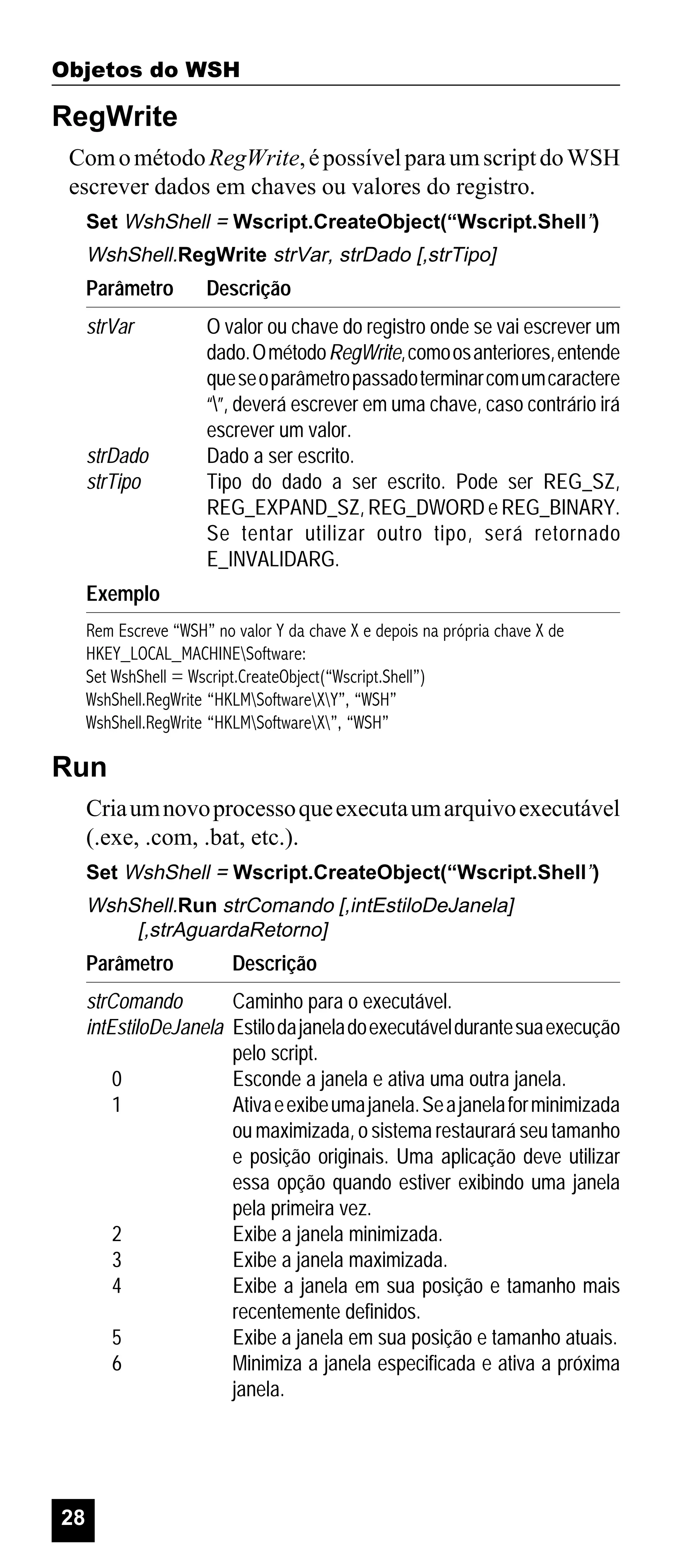 Objetos do WSH

RegWrite
Com o método RegWrite, é possível para um script do WSH
escrever dados em chaves ou valores do registro.
Set WshShell = Wscript.CreateObject(“Wscript.Shell”)

WshShell.RegWrite strVar, strDado [,strTipo]

Parâmetro

Descrição

strVar

O valor ou chave do registro onde se vai escrever um
dado. O método RegWrite, como os anteriores, entende
que se o parâmetro passado terminar com um caractere
“”, deverá escrever em uma chave, caso contrário irá
escrever um valor.
Dado a ser escrito.
Tipo do dado a ser escrito. Pode ser REG_SZ,
REG_EXPAND_SZ, REG_DWORD e REG_BINARY.
Se tentar utilizar outro tipo, será retornado
E_INVALIDARG.

strDado
strTipo

Exemplo
Rem Escreve “WSH” no valor Y da chave X e depois na própria chave X de
HKEY_LOCAL_MACHINESoftware:
Set WshShell = Wscript.CreateObject(“Wscript.Shell”)
WshShell.RegWrite “HKLMSoftwareXY”, “WSH”
WshShell.RegWrite “HKLMSoftwareX”, “WSH”

Run
Cria um novo processo que executa um arquivo executável
(.exe, .com, .bat, etc.).
Set WshShell = Wscript.CreateObject(“Wscript.Shell”)

WshShell.Run strComando [,intEstiloDeJanela]
[,strAguardaRetorno]

Parâmetro

Descrição

strComando
Caminho para o executável.
intEstiloDeJanela Estilo da janela do executável durante sua execução
pelo script.
0
Esconde a janela e ativa uma outra janela.
1
Ativa e exibe uma janela. Se a janela for minimizada
ou maximizada, o sistema restaurará seu tamanho
e posição originais. Uma aplicação deve utilizar
essa opção quando estiver exibindo uma janela
pela primeira vez.
2
Exibe a janela minimizada.
3
Exibe a janela maximizada.
4
Exibe a janela em sua posição e tamanho mais
recentemente definidos.
5
Exibe a janela em sua posição e tamanho atuais.
6
Minimiza a janela especificada e ativa a próxima
janela.

28

 