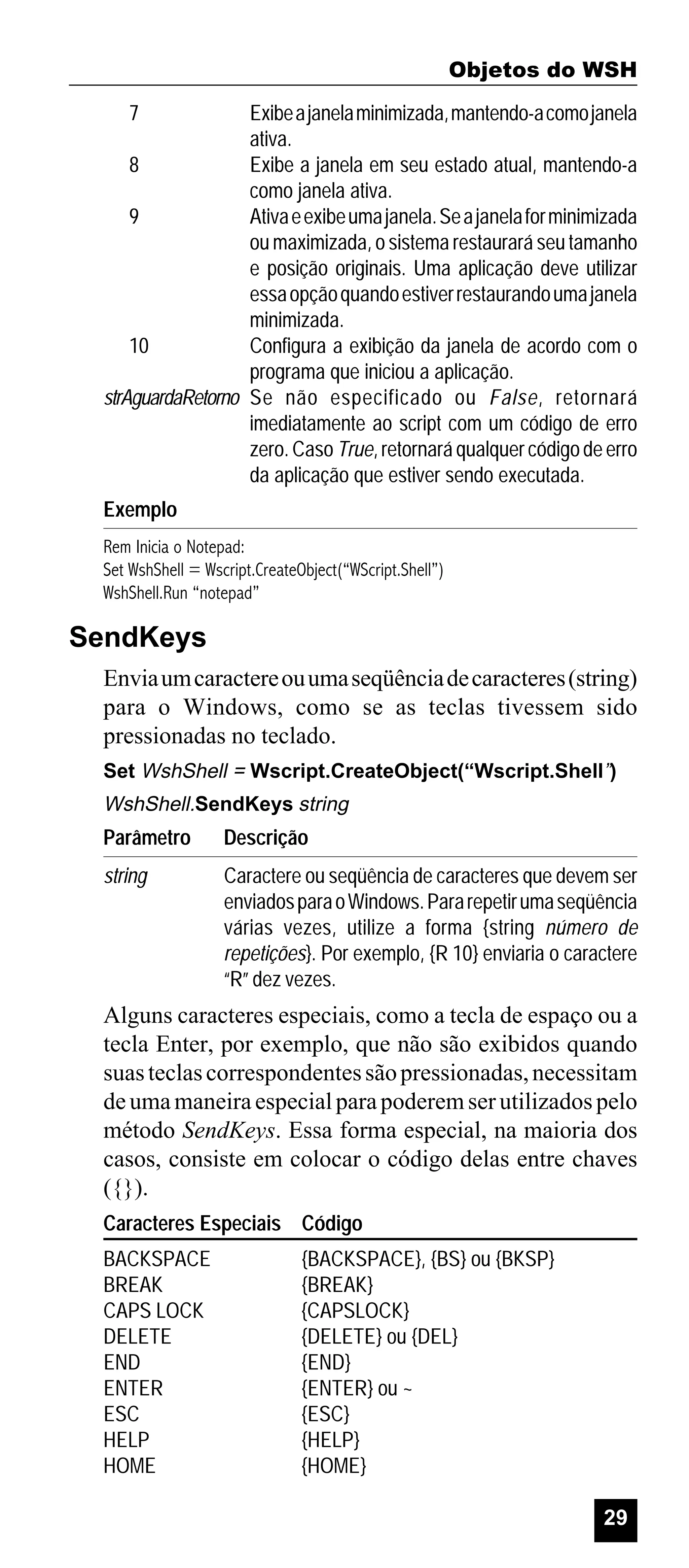 Objetos do WSH
7

Exibe a janela minimizada, mantendo-a como janela
ativa.
8
Exibe a janela em seu estado atual, mantendo-a
como janela ativa.
9
Ativa e exibe uma janela. Se a janela for minimizada
ou maximizada, o sistema restaurará seu tamanho
e posição originais. Uma aplicação deve utilizar
essa opção quando estiver restaurando uma janela
minimizada.
10
Configura a exibição da janela de acordo com o
programa que iniciou a aplicação.
strAguardaRetorno Se não especificado ou False, retornará
imediatamente ao script com um código de erro
zero. Caso True, retornará qualquer código de erro
da aplicação que estiver sendo executada.
Exemplo
Rem Inicia o Notepad:
Set WshShell = Wscript.CreateObject(“WScript.Shell”)
WshShell.Run “notepad”

SendKeys
Envia um caractere ou uma seqüência de caracteres (string)
para o Windows, como se as teclas tivessem sido
pressionadas no teclado.
Set WshShell = Wscript.CreateObject(“Wscript.Shell”)

WshShell.SendKeys string

Parâmetro

Descrição

string

Caractere ou seqüência de caracteres que devem ser
enviados para o Windows. Para repetir uma seqüência
várias vezes, utilize a forma {string número de
repetições}. Por exemplo, {R 10} enviaria o caractere
“R” dez vezes.

Alguns caracteres especiais, como a tecla de espaço ou a
tecla Enter, por exemplo, que não são exibidos quando
suas teclas correspondentes são pressionadas, necessitam
de uma maneira especial para poderem ser utilizados pelo
método SendKeys. Essa forma especial, na maioria dos
casos, consiste em colocar o código delas entre chaves
({}).
Caracteres Especiais Código
BACKSPACE
BREAK
CAPS LOCK
DELETE
END
ENTER
ESC
HELP
HOME

{BACKSPACE}, {BS} ou {BKSP}
{BREAK}
{CAPSLOCK}
{DELETE} ou {DEL}
{END}
{ENTER} ou ~
{ESC}
{HELP}
{HOME}
29

 