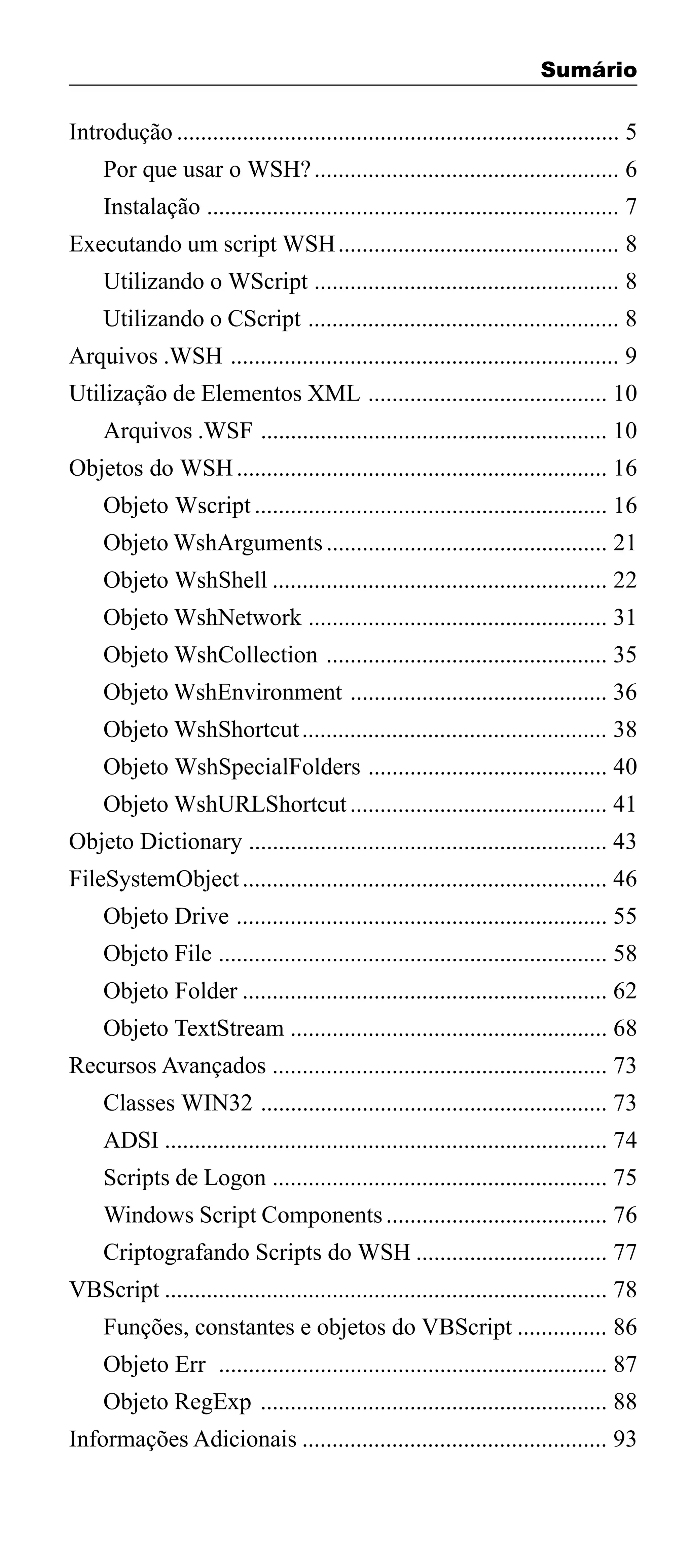 Sumário

Introdução .......................................................................... 5
Por que usar o WSH? ................................................... 6
Instalação ..................................................................... 7
Executando um script WSH ............................................... 8
Utilizando o WScript ................................................... 8
Utilizando o CScript .................................................... 8
Arquivos .WSH ................................................................. 9
Utilização de Elementos XML ........................................ 10
Arquivos .WSF .......................................................... 10
Objetos do WSH .............................................................. 16
Objeto Wscript ........................................................... 16
Objeto WshArguments ............................................... 21
Objeto WshShell ........................................................ 22
Objeto WshNetwork .................................................. 31
Objeto WshCollection ............................................... 35
Objeto WshEnvironment ........................................... 36
Objeto WshShortcut ................................................... 38
Objeto WshSpecialFolders ........................................ 40
Objeto WshURLShortcut ........................................... 41
Objeto Dictionary ............................................................ 43
FileSystemObject ............................................................. 46
Objeto Drive .............................................................. 55
Objeto File ................................................................. 58
Objeto Folder ............................................................. 62
Objeto TextStream ..................................................... 68
Recursos Avançados ........................................................ 73
Classes WIN32 .......................................................... 73
ADSI .......................................................................... 74
Scripts de Logon ........................................................ 75
Windows Script Components ..................................... 76
Criptografando Scripts do WSH ................................ 77
VBScript .......................................................................... 78
Funções, constantes e objetos do VBScript ............... 86
Objeto Err ................................................................. 87
Objeto RegExp .......................................................... 88
Informações Adicionais ................................................... 93
3

 