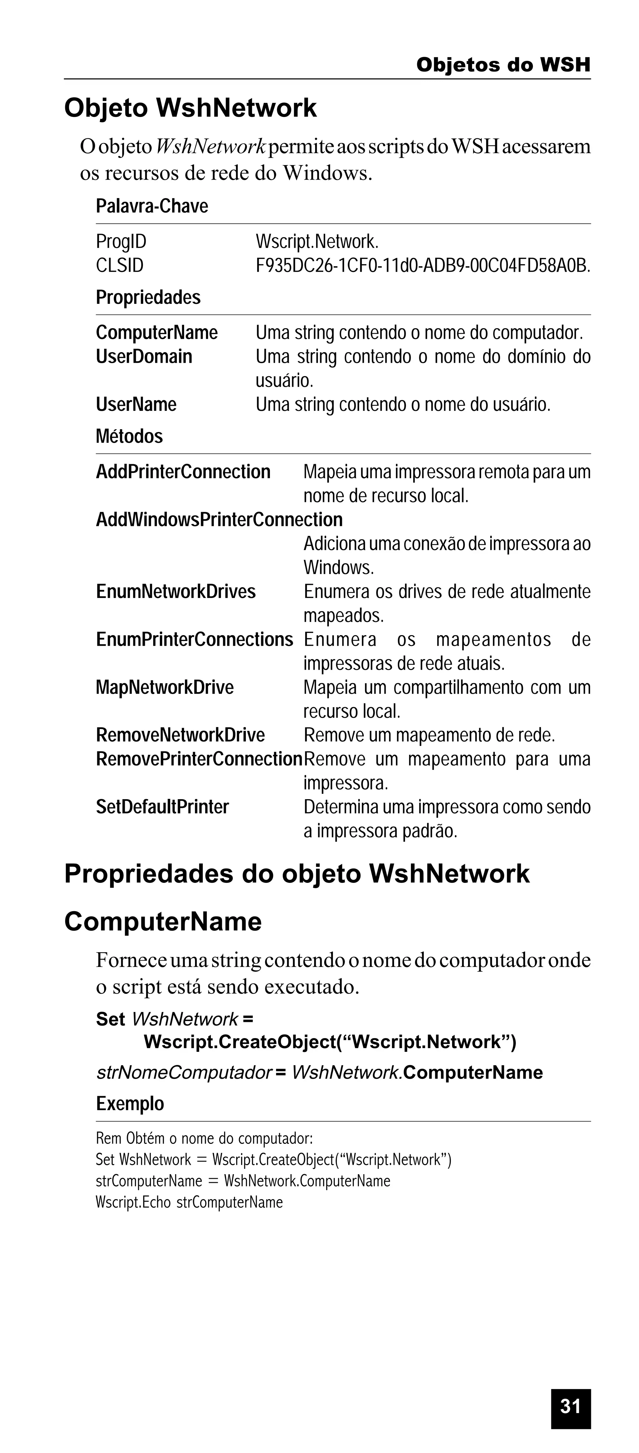 Objetos do WSH

Objeto WshNetwork
O objeto WshNetwork permite aos scripts do WSH acessarem
os recursos de rede do Windows.
Palavra-Chave
ProgID
CLSID

Wscript.Network.
F935DC26-1CF0-11d0-ADB9-00C04FD58A0B.

Propriedades
ComputerName
UserDomain
UserName

Uma string contendo o nome do computador.
Uma string contendo o nome do domínio do
usuário.
Uma string contendo o nome do usuário.

Métodos
AddPrinterConnection

Mapeia uma impressora remota para um
nome de recurso local.
AddWindowsPrinterConnection
Adiciona uma conexão de impressora ao
Windows.
EnumNetworkDrives
Enumera os drives de rede atualmente
mapeados.
EnumPrinterConnections Enumera os mapeamentos de
impressoras de rede atuais.
MapNetworkDrive
Mapeia um compartilhamento com um
recurso local.
RemoveNetworkDrive
Remove um mapeamento de rede.
RemovePrinterConnectionRemove um mapeamento para uma
impressora.
SetDefaultPrinter
Determina uma impressora como sendo
a impressora padrão.

Propriedades do objeto WshNetwork
ComputerName
Fornece uma string contendo o nome do computador onde
o script está sendo executado.
Set WshNetwork =
Wscript.CreateObject(“Wscript.Network”)

strNomeComputador = WshNetwork.ComputerName

Exemplo
Rem Obtém o nome do computador:
Set WshNetwork = Wscript.CreateObject(“Wscript.Network”)
strComputerName = WshNetwork.ComputerName
Wscript.Echo strComputerName

31

 
