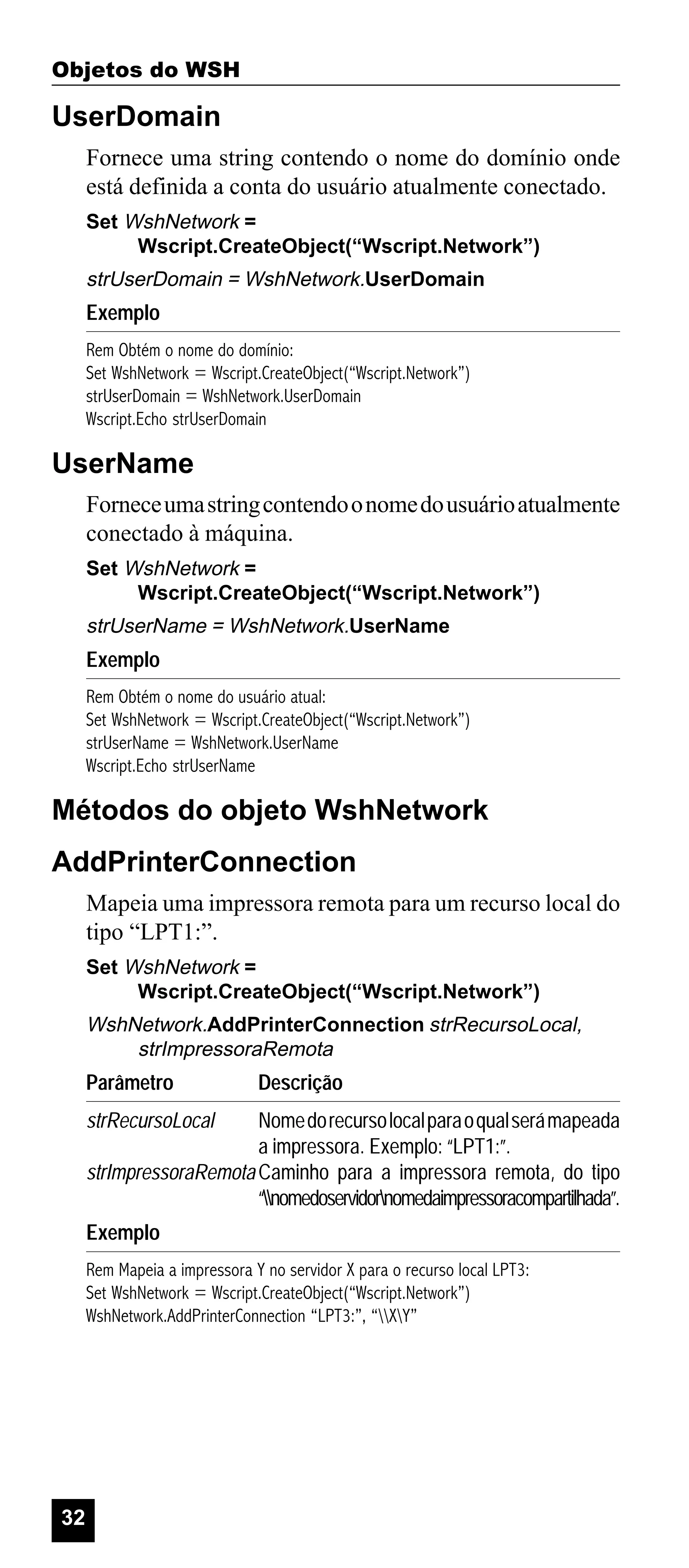 Objetos do WSH

UserDomain
Fornece uma string contendo o nome do domínio onde
está definida a conta do usuário atualmente conectado.
Set WshNetwork =
Wscript.CreateObject(“Wscript.Network”)

strUserDomain = WshNetwork.UserDomain

Exemplo
Rem Obtém o nome do domínio:
Set WshNetwork = Wscript.CreateObject(“Wscript.Network”)
strUserDomain = WshNetwork.UserDomain
Wscript.Echo strUserDomain

UserName
Fornece uma string contendo o nome do usuário atualmente
conectado à máquina.
Set WshNetwork =
Wscript.CreateObject(“Wscript.Network”)

strUserName = WshNetwork.UserName

Exemplo
Rem Obtém o nome do usuário atual:
Set WshNetwork = Wscript.CreateObject(“Wscript.Network”)
strUserName = WshNetwork.UserName
Wscript.Echo strUserName

Métodos do objeto WshNetwork
AddPrinterConnection
Mapeia uma impressora remota para um recurso local do
tipo “LPT1:”.
Set WshNetwork =
Wscript.CreateObject(“Wscript.Network”)

WshNetwork.AddPrinterConnection strRecursoLocal,
strImpressoraRemota

Parâmetro

Descrição

strRecursoLocal

Nome do recurso local para o qual será mapeada
a impressora. Exemplo: “LPT1:”.
strImpressoraRemota Caminho para a impressora remota, do tipo
“nomedoservidornomedaimpressoracompartilhada”.
Exemplo
Rem Mapeia a impressora Y no servidor X para o recurso local LPT3:
Set WshNetwork = Wscript.CreateObject(“Wscript.Network”)
WshNetwork.AddPrinterConnection “LPT3:”, “XY”

32

 