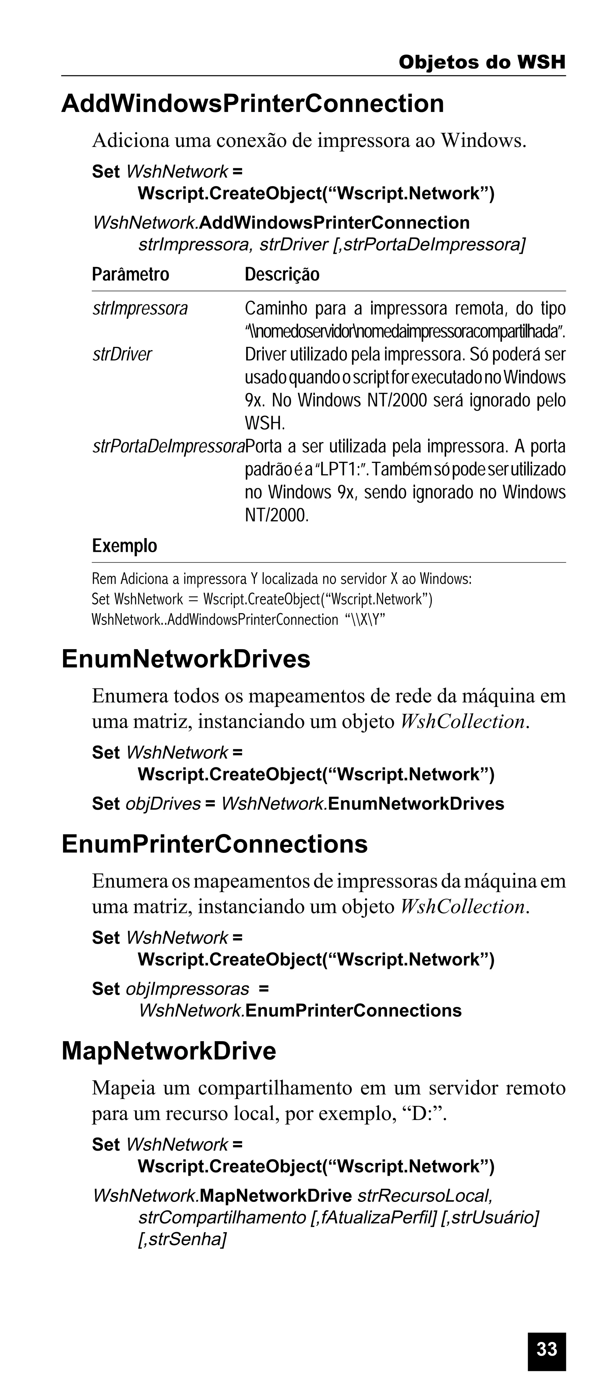 Objetos do WSH

AddWindowsPrinterConnection
Adiciona uma conexão de impressora ao Windows.
Set WshNetwork =
Wscript.CreateObject(“Wscript.Network”)

WshNetwork.AddWindowsPrinterConnection
strImpressora, strDriver [,strPortaDeImpressora]

Parâmetro

Descrição

strImpressora

Caminho para a impressora remota, do tipo
“nomedoservidornomedaimpressoracompartilhada”.
strDriver
Driver utilizado pela impressora. Só poderá ser
usado quando o script for executado no Windows
9x. No Windows NT/2000 será ignorado pelo
WSH.
strPortaDeImpressoraPorta a ser utilizada pela impressora. A porta
padrão é a “LPT1:”. Também só pode ser utilizado
no Windows 9x, sendo ignorado no Windows
NT/2000.
Exemplo
Rem Adiciona a impressora Y localizada no servidor X ao Windows:
Set WshNetwork = Wscript.CreateObject(“Wscript.Network”)
WshNetwork..AddWindowsPrinterConnection “XY”

EnumNetworkDrives
Enumera todos os mapeamentos de rede da máquina em
uma matriz, instanciando um objeto WshCollection.
Set WshNetwork =
Wscript.CreateObject(“Wscript.Network”)
Set objDrives = WshNetwork.EnumNetworkDrives

EnumPrinterConnections
Enumera os mapeamentos de impressoras da máquina em
uma matriz, instanciando um objeto WshCollection.
Set WshNetwork =
Wscript.CreateObject(“Wscript.Network”)
Set objImpressoras =
WshNetwork.EnumPrinterConnections

MapNetworkDrive
Mapeia um compartilhamento em um servidor remoto
para um recurso local, por exemplo, “D:”.
Set WshNetwork =
Wscript.CreateObject(“Wscript.Network”)

WshNetwork.MapNetworkDrive strRecursoLocal,
strCompartilhamento [,fAtualizaPerfil] [,strUsuário]
[,strSenha]

33

 