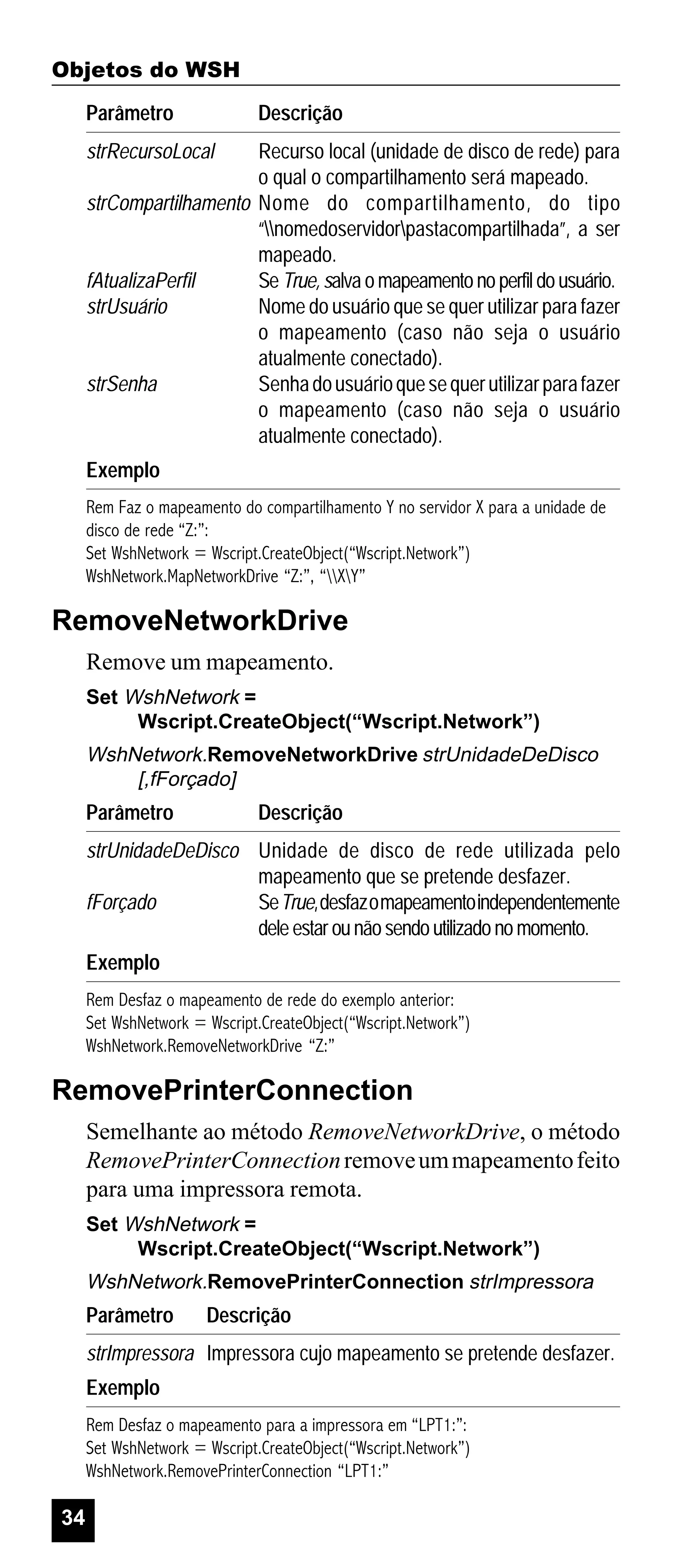 Objetos do WSH
Parâmetro

Descrição

strRecursoLocal

Recurso local (unidade de disco de rede) para
o qual o compartilhamento será mapeado.
strCompartilhamento Nome do compartilhamento, do tipo
“nomedoservidorpastacompartilhada”, a ser
mapeado.
fAtualizaPerfil
Se True, salva o mapeamento no perfil do usuário.
strUsuário
Nome do usuário que se quer utilizar para fazer
o mapeamento (caso não seja o usuário
atualmente conectado).
strSenha
Senha do usuário que se quer utilizar para fazer
o mapeamento (caso não seja o usuário
atualmente conectado).
Exemplo
Rem Faz o mapeamento do compartilhamento Y no servidor X para a unidade de
disco de rede “Z:”:
Set WshNetwork = Wscript.CreateObject(“Wscript.Network”)
WshNetwork.MapNetworkDrive “Z:”, “XY”

RemoveNetworkDrive
Remove um mapeamento.
Set WshNetwork =
Wscript.CreateObject(“Wscript.Network”)

WshNetwork.RemoveNetworkDrive strUnidadeDeDisco
[,fForçado]

Parâmetro

Descrição

strUnidadeDeDisco Unidade de disco de rede utilizada pelo
mapeamento que se pretende desfazer.
fForçado
Se True, desfaz o mapeamento independentemente
dele estar ou não sendo utilizado no momento.
Exemplo
Rem Desfaz o mapeamento de rede do exemplo anterior:
Set WshNetwork = Wscript.CreateObject(“Wscript.Network”)
WshNetwork.RemoveNetworkDrive “Z:”

RemovePrinterConnection
Semelhante ao método RemoveNetworkDrive, o método
RemovePrinterConnection remove um mapeamento feito
para uma impressora remota.
Set WshNetwork =
Wscript.CreateObject(“Wscript.Network”)

WshNetwork.RemovePrinterConnection strImpressora

Parâmetro

Descrição

strImpressora Impressora cujo mapeamento se pretende desfazer.
Exemplo
Rem Desfaz o mapeamento para a impressora em “LPT1:”:
Set WshNetwork = Wscript.CreateObject(“Wscript.Network”)
WshNetwork.RemovePrinterConnection “LPT1:”

34

 
