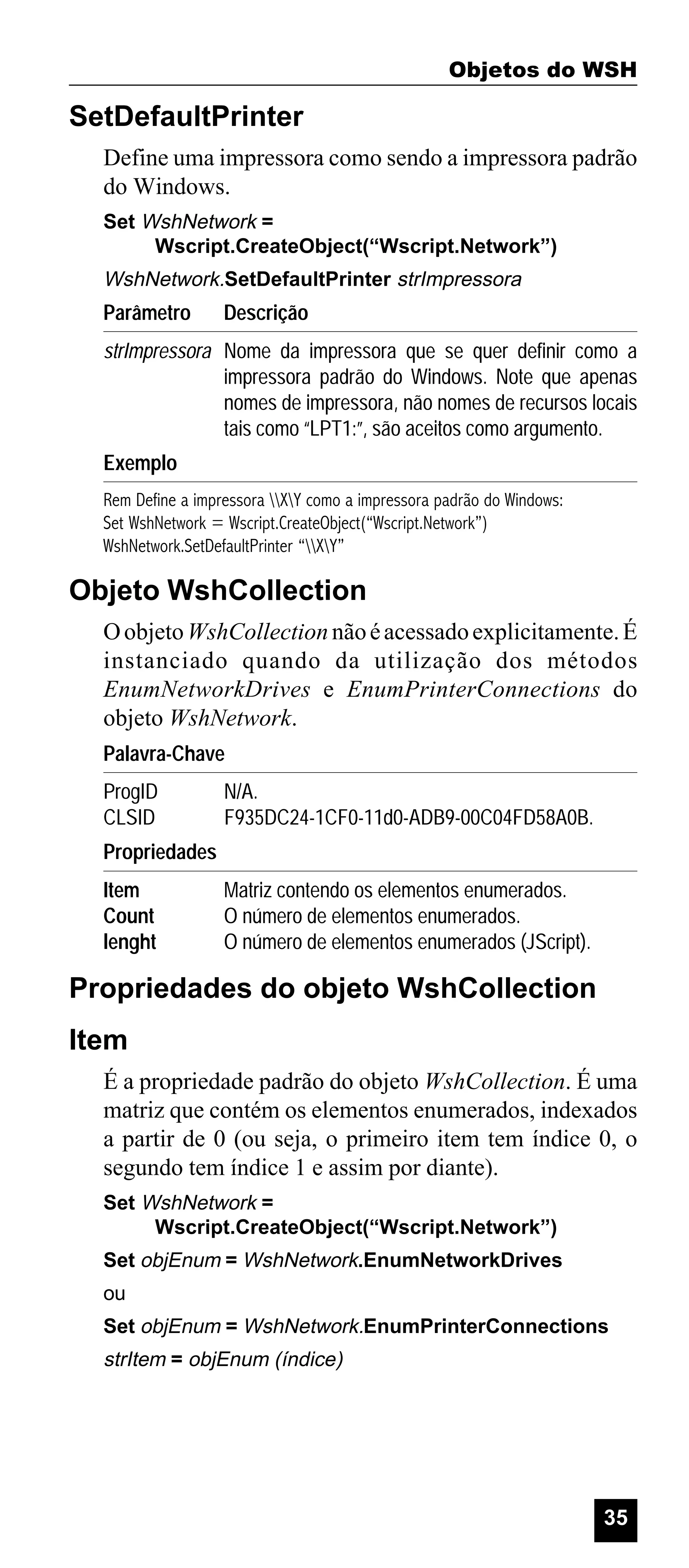 Objetos do WSH

SetDefaultPrinter
Define uma impressora como sendo a impressora padrão
do Windows.
Set WshNetwork =
Wscript.CreateObject(“Wscript.Network”)

WshNetwork.SetDefaultPrinter strImpressora

Parâmetro

Descrição

strImpressora Nome da impressora que se quer definir como a
impressora padrão do Windows. Note que apenas
nomes de impressora, não nomes de recursos locais
tais como “LPT1:”, são aceitos como argumento.
Exemplo
Rem Define a impressora XY como a impressora padrão do Windows:
Set WshNetwork = Wscript.CreateObject(“Wscript.Network”)
WshNetwork.SetDefaultPrinter “XY”

Objeto WshCollection
O objeto WshCollection não é acessado explicitamente. É
instanciado quando da utilização dos métodos
EnumNetworkDrives e EnumPrinterConnections do
objeto WshNetwork.
Palavra-Chave
ProgID
CLSID

N/A.
F935DC24-1CF0-11d0-ADB9-00C04FD58A0B.

Propriedades
Item
Count
lenght

Matriz contendo os elementos enumerados.
O número de elementos enumerados.
O número de elementos enumerados (JScript).

Propriedades do objeto WshCollection
Item
É a propriedade padrão do objeto WshCollection. É uma
matriz que contém os elementos enumerados, indexados
a partir de 0 (ou seja, o primeiro item tem índice 0, o
segundo tem índice 1 e assim por diante).
Set WshNetwork =
Wscript.CreateObject(“Wscript.Network”)
Set objEnum = WshNetwork.EnumNetworkDrives
ou
Set objEnum = WshNetwork.EnumPrinterConnections

strItem = objEnum (índice)

35

 