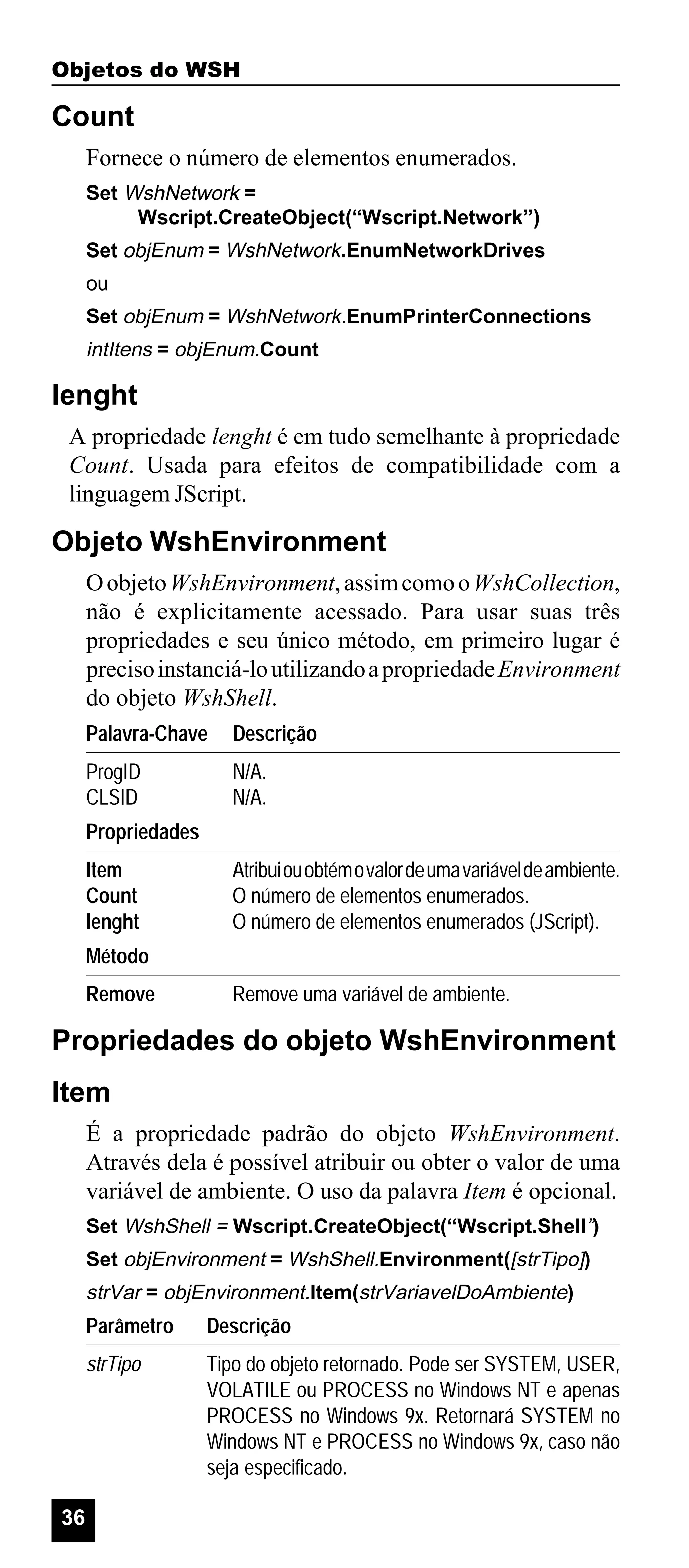 Objetos do WSH

Count
Fornece o número de elementos enumerados.
Set WshNetwork =
Wscript.CreateObject(“Wscript.Network”)
Set objEnum = WshNetwork.EnumNetworkDrives
ou
Set objEnum = WshNetwork.EnumPrinterConnections

intItens = objEnum.Count

lenght
A propriedade lenght é em tudo semelhante à propriedade
Count. Usada para efeitos de compatibilidade com a
linguagem JScript.

Objeto WshEnvironment
O objeto WshEnvironment, assim como o WshCollection,
não é explicitamente acessado. Para usar suas três
propriedades e seu único método, em primeiro lugar é
preciso instanciá-lo utilizando a propriedade Environment
do objeto WshShell.
Palavra-Chave

Descrição

ProgID
CLSID

N/A.
N/A.

Propriedades
Item
Count
lenght

Atribui ou obtém o valor de uma variável de ambiente.
O número de elementos enumerados.
O número de elementos enumerados (JScript).

Método
Remove

Remove uma variável de ambiente.

Propriedades do objeto WshEnvironment
Item
É a propriedade padrão do objeto WshEnvironment.
Através dela é possível atribuir ou obter o valor de uma
variável de ambiente. O uso da palavra Item é opcional.
Set WshShell = Wscript.CreateObject(“Wscript.Shell”)
Set objEnvironment = WshShell.Environment([strTipo])

strVar = objEnvironment.Item(strVariavelDoAmbiente)

Parâmetro
strTipo

36

Descrição
Tipo do objeto retornado. Pode ser SYSTEM, USER,
VOLATILE ou PROCESS no Windows NT e apenas
PROCESS no Windows 9x. Retornará SYSTEM no
Windows NT e PROCESS no Windows 9x, caso não
seja especificado.

 