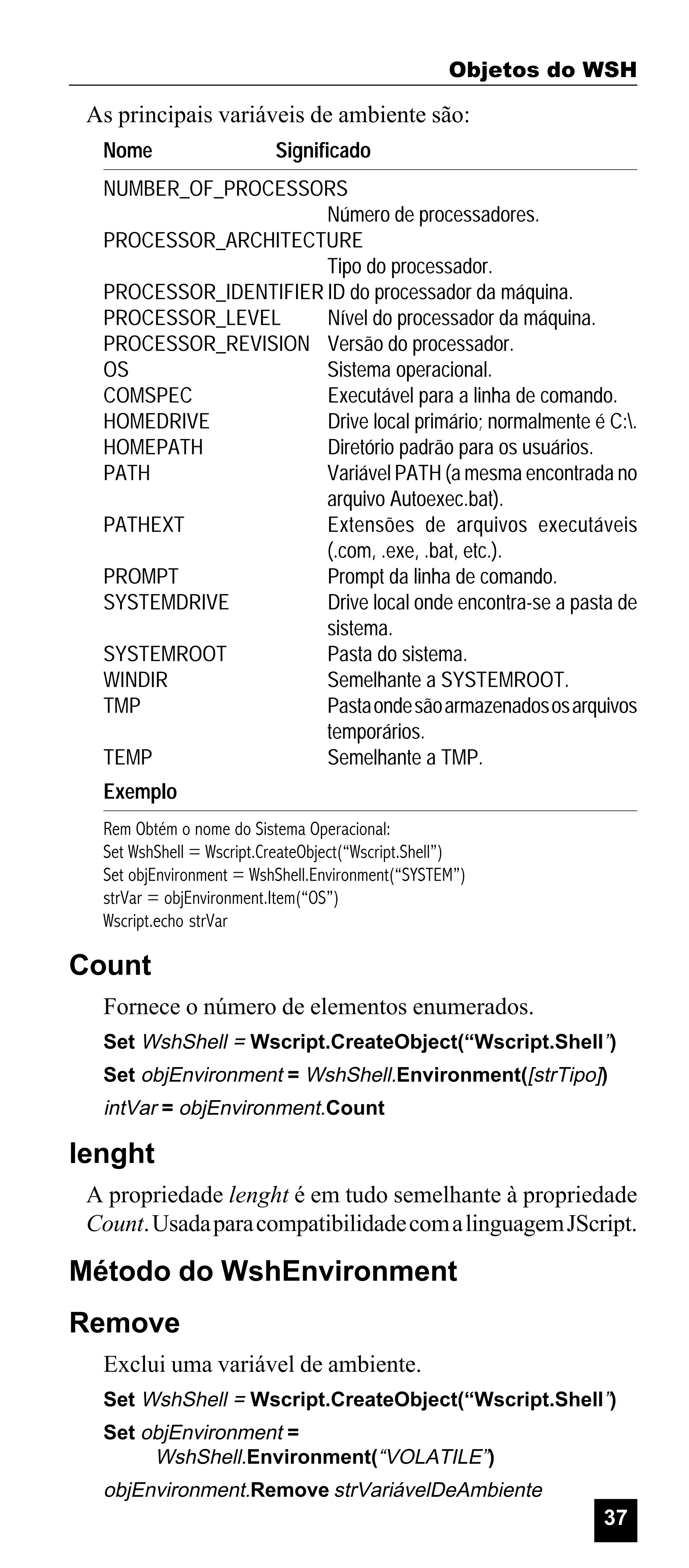Objetos do WSH

As principais variáveis de ambiente são:
Nome

Significado

NUMBER_OF_PROCESSORS
Número de processadores.
PROCESSOR_ARCHITECTURE
Tipo do processador.
PROCESSOR_IDENTIFIER ID do processador da máquina.
PROCESSOR_LEVEL
Nível do processador da máquina.
PROCESSOR_REVISION Versão do processador.
OS
Sistema operacional.
COMSPEC
Executável para a linha de comando.
HOMEDRIVE
Drive local primário; normalmente é C:.
HOMEPATH
Diretório padrão para os usuários.
PATH
Variável PATH (a mesma encontrada no
arquivo Autoexec.bat).
PATHEXT
Extensões de arquivos executáveis
(.com, .exe, .bat, etc.).
PROMPT
Prompt da linha de comando.
SYSTEMDRIVE
Drive local onde encontra-se a pasta de
sistema.
SYSTEMROOT
Pasta do sistema.
WINDIR
Semelhante a SYSTEMROOT.
TMP
Pasta onde são armazenados os arquivos
temporários.
TEMP
Semelhante a TMP.
Exemplo
Rem Obtém o nome do Sistema Operacional:
Set WshShell = Wscript.CreateObject(“Wscript.Shell”)
Set objEnvironment = WshShell.Environment(“SYSTEM”)
strVar = objEnvironment.Item(“OS”)
Wscript.echo strVar

Count
Fornece o número de elementos enumerados.
Set WshShell = Wscript.CreateObject(“Wscript.Shell”)
Set objEnvironment = WshShell.Environment([strTipo])

intVar = objEnvironment.Count

lenght
A propriedade lenght é em tudo semelhante à propriedade
Count. Usada para compatibilidade com a linguagem JScript.

Método do WshEnvironment
Remove
Exclui uma variável de ambiente.
Set WshShell = Wscript.CreateObject(“Wscript.Shell”)
Set objEnvironment =
WshShell.Environment(“VOLATILE”)

objEnvironment.Remove strVariávelDeAmbiente

37

 