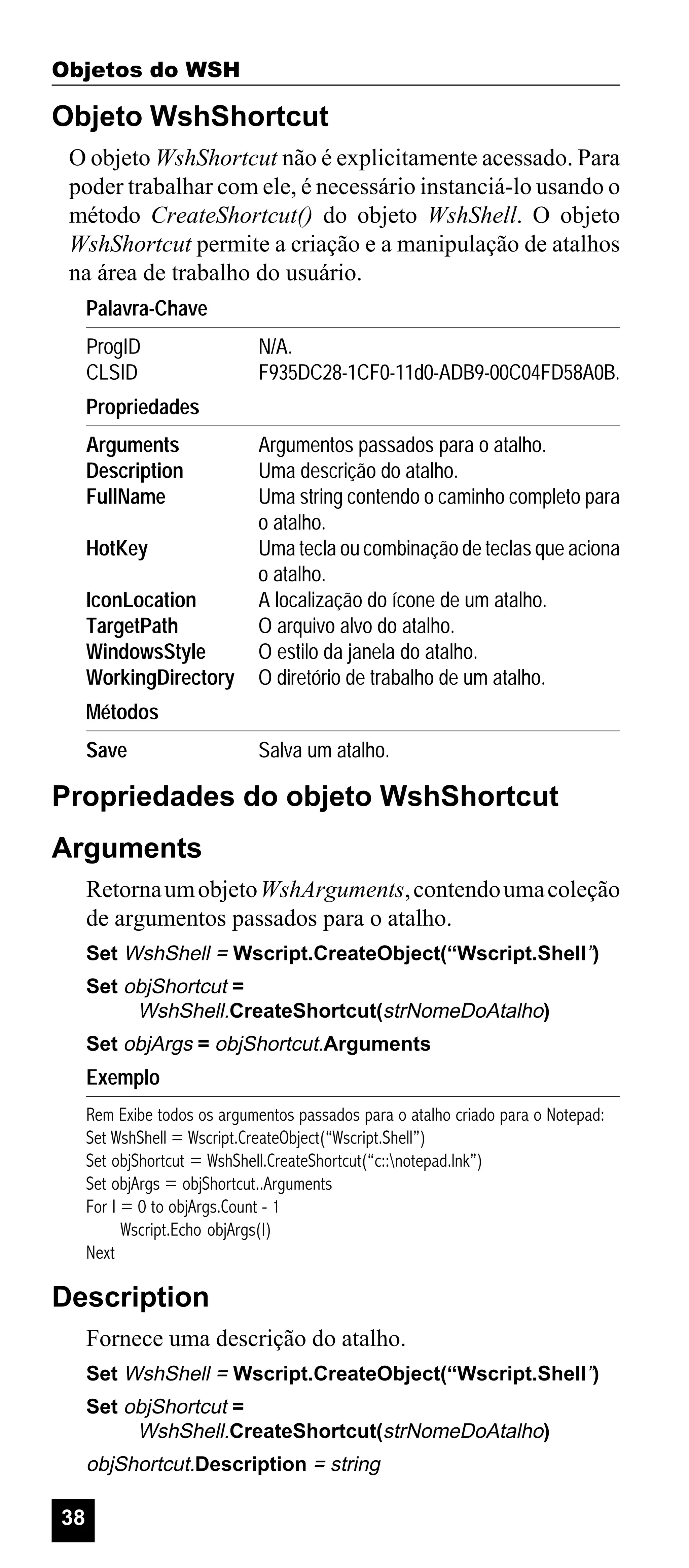 Objetos do WSH

Objeto WshShortcut
O objeto WshShortcut não é explicitamente acessado. Para
poder trabalhar com ele, é necessário instanciá-lo usando o
método CreateShortcut() do objeto WshShell. O objeto
WshShortcut permite a criação e a manipulação de atalhos
na área de trabalho do usuário.
Palavra-Chave
ProgID
CLSID

N/A.
F935DC28-1CF0-11d0-ADB9-00C04FD58A0B.

Propriedades
Arguments
Description
FullName
HotKey
IconLocation
TargetPath
WindowsStyle
WorkingDirectory

Argumentos passados para o atalho.
Uma descrição do atalho.
Uma string contendo o caminho completo para
o atalho.
Uma tecla ou combinação de teclas que aciona
o atalho.
A localização do ícone de um atalho.
O arquivo alvo do atalho.
O estilo da janela do atalho.
O diretório de trabalho de um atalho.

Métodos
Save

Salva um atalho.

Propriedades do objeto WshShortcut
Arguments
Retorna um objeto WshArguments, contendo uma coleção
de argumentos passados para o atalho.
Set WshShell = Wscript.CreateObject(“Wscript.Shell”)
Set objShortcut =
WshShell.CreateShortcut(strNomeDoAtalho)
Set objArgs = objShortcut.Arguments

Exemplo
Rem Exibe todos os argumentos passados para o atalho criado para o Notepad:
Set WshShell = Wscript.CreateObject(“Wscript.Shell”)
Set objShortcut = WshShell.CreateShortcut(“c::notepad.lnk”)
Set objArgs = objShortcut..Arguments
For I = 0 to objArgs.Count - 1
Wscript.Echo objArgs(I)
Next

Description
Fornece uma descrição do atalho.
Set WshShell = Wscript.CreateObject(“Wscript.Shell”)
Set objShortcut =
WshShell.CreateShortcut(strNomeDoAtalho)

objShortcut.Description = string

38

 