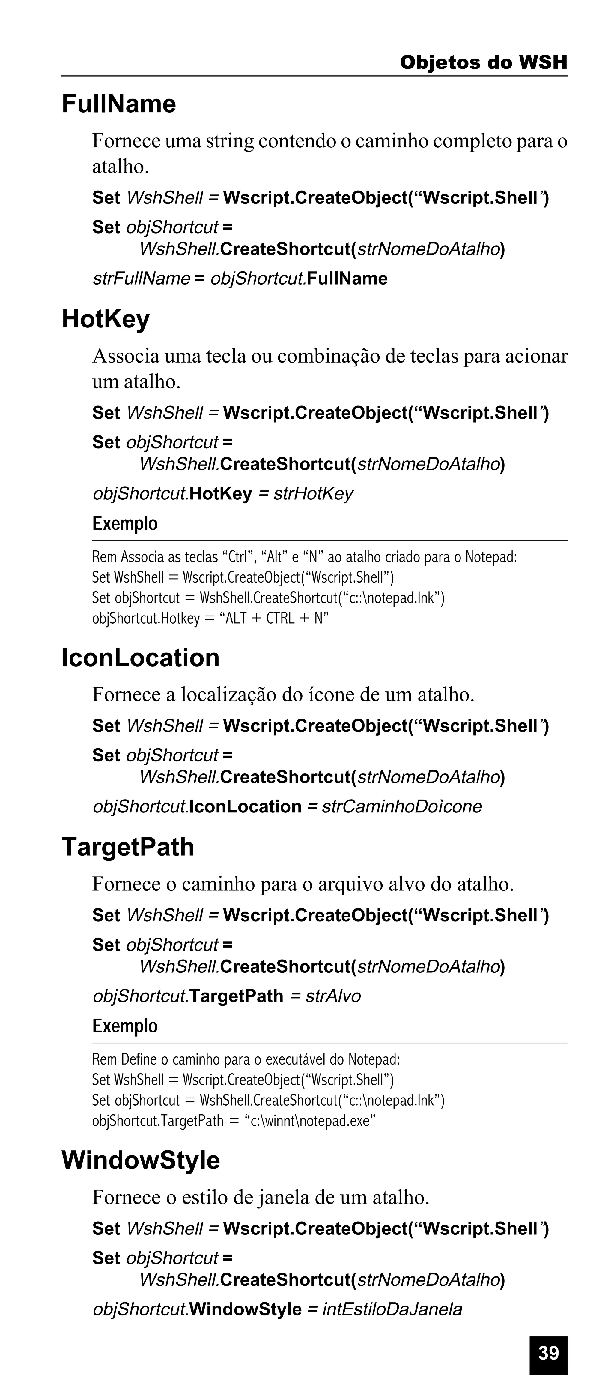 Objetos do WSH

FullName
Fornece uma string contendo o caminho completo para o
atalho.
Set WshShell = Wscript.CreateObject(“Wscript.Shell”)
Set objShortcut =
WshShell.CreateShortcut(strNomeDoAtalho)

strFullName = objShortcut.FullName

HotKey
Associa uma tecla ou combinação de teclas para acionar
um atalho.
Set WshShell = Wscript.CreateObject(“Wscript.Shell”)
Set objShortcut =
WshShell.CreateShortcut(strNomeDoAtalho)

objShortcut.HotKey = strHotKey

Exemplo
Rem Associa as teclas “Ctrl”, “Alt” e “N” ao atalho criado para o Notepad:
Set WshShell = Wscript.CreateObject(“Wscript.Shell”)
Set objShortcut = WshShell.CreateShortcut(“c::notepad.lnk”)
objShortcut.Hotkey = “ALT + CTRL + N”

IconLocation
Fornece a localização do ícone de um atalho.
Set WshShell = Wscript.CreateObject(“Wscript.Shell”)
Set objShortcut =
WshShell.CreateShortcut(strNomeDoAtalho)

objShortcut.IconLocation = strCaminhoDoìcone

TargetPath
Fornece o caminho para o arquivo alvo do atalho.
Set WshShell = Wscript.CreateObject(“Wscript.Shell”)
Set objShortcut =
WshShell.CreateShortcut(strNomeDoAtalho)

objShortcut.TargetPath = strAlvo

Exemplo
Rem Define o caminho para o executável do Notepad:
Set WshShell = Wscript.CreateObject(“Wscript.Shell”)
Set objShortcut = WshShell.CreateShortcut(“c::notepad.lnk”)
objShortcut.TargetPath = “c:winntnotepad.exe”

WindowStyle
Fornece o estilo de janela de um atalho.
Set WshShell = Wscript.CreateObject(“Wscript.Shell”)
Set objShortcut =
WshShell.CreateShortcut(strNomeDoAtalho)

objShortcut.WindowStyle = intEstiloDaJanela

39

 