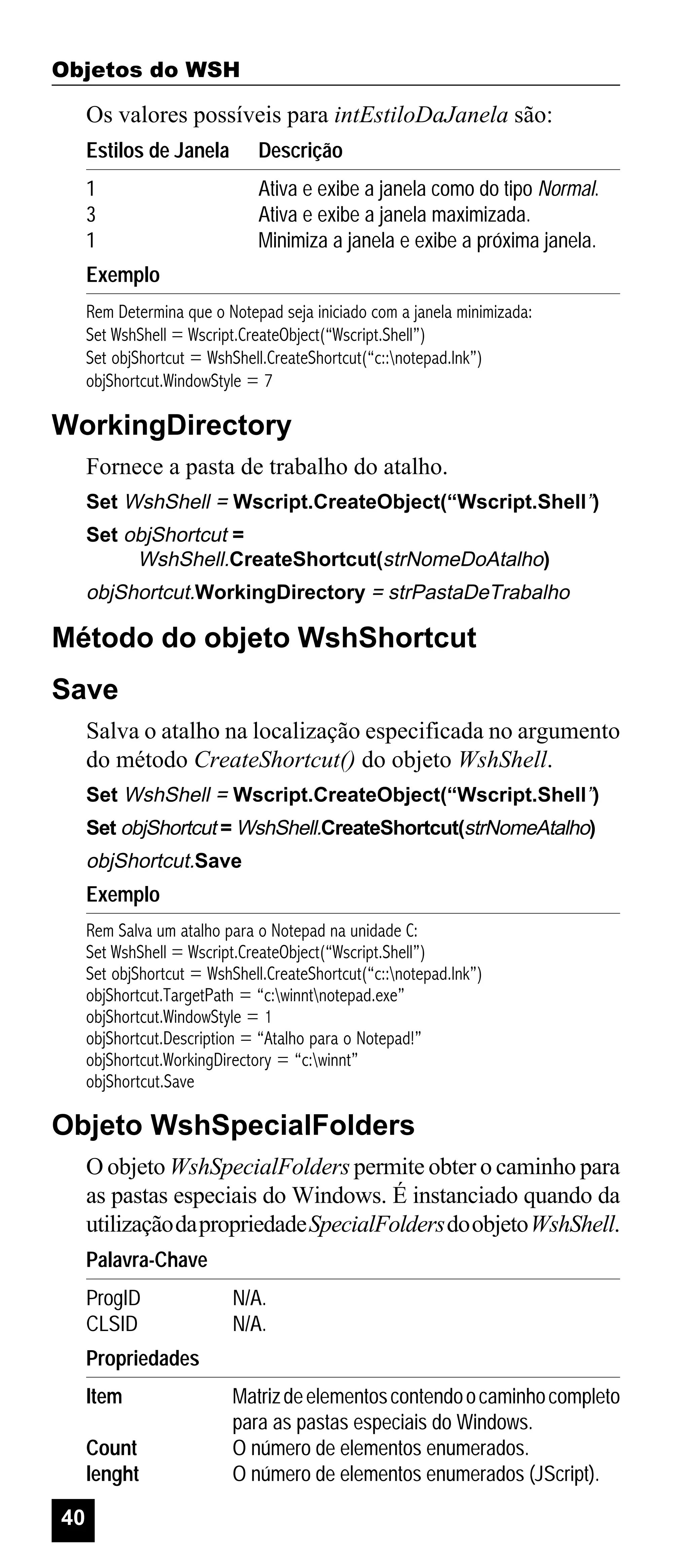 Objetos do WSH

Os valores possíveis para intEstiloDaJanela são:
Estilos de Janela

Descrição

1
3
1

Ativa e exibe a janela como do tipo Normal.
Ativa e exibe a janela maximizada.
Minimiza a janela e exibe a próxima janela.

Exemplo
Rem Determina que o Notepad seja iniciado com a janela minimizada:
Set WshShell = Wscript.CreateObject(“Wscript.Shell”)
Set objShortcut = WshShell.CreateShortcut(“c::notepad.lnk”)
objShortcut.WindowStyle = 7

WorkingDirectory
Fornece a pasta de trabalho do atalho.
Set WshShell = Wscript.CreateObject(“Wscript.Shell”)
Set objShortcut =
WshShell.CreateShortcut(strNomeDoAtalho)

objShortcut.WorkingDirectory = strPastaDeTrabalho

Método do objeto WshShortcut
Save
Salva o atalho na localização especificada no argumento
do método CreateShortcut() do objeto WshShell.
Set WshShell = Wscript.CreateObject(“Wscript.Shell”)
Set objShortcut = WshShell.CreateShortcut(strNomeAtalho)

objShortcut.Save

Exemplo
Rem Salva um atalho para o Notepad na unidade C:
Set WshShell = Wscript.CreateObject(“Wscript.Shell”)
Set objShortcut = WshShell.CreateShortcut(“c::notepad.lnk”)
objShortcut.TargetPath = “c:winntnotepad.exe”
objShortcut.WindowStyle = 1
objShortcut.Description = “Atalho para o Notepad!”
objShortcut.WorkingDirectory = “c:winnt”
objShortcut.Save

Objeto WshSpecialFolders
O objeto WshSpecialFolders permite obter o caminho para
as pastas especiais do Windows. É instanciado quando da
utilização da propriedade SpecialFolders do objeto WshShell.
Palavra-Chave
ProgID
CLSID

N/A.
N/A.

Propriedades
Item
Count
lenght
40

Matriz de elementos contendo o caminho completo
para as pastas especiais do Windows.
O número de elementos enumerados.
O número de elementos enumerados (JScript).

 