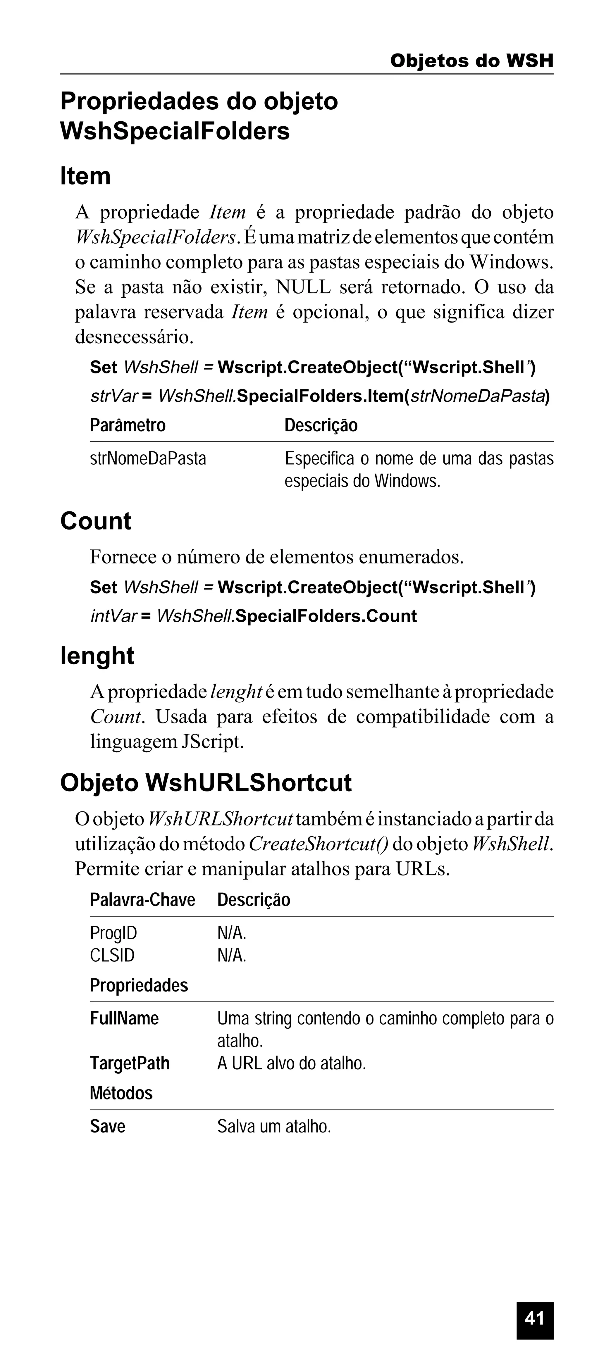 Objetos do WSH

Propriedades do objeto
WshSpecialFolders
Item
A propriedade Item é a propriedade padrão do objeto
WshSpecialFolders. É uma matriz de elementos que contém
o caminho completo para as pastas especiais do Windows.
Se a pasta não existir, NULL será retornado. O uso da
palavra reservada Item é opcional, o que significa dizer
desnecessário.
Set WshShell = Wscript.CreateObject(“Wscript.Shell”)

strVar = WshShell.SpecialFolders.Item(strNomeDaPasta)

Parâmetro

Descrição

strNomeDaPasta

Especifica o nome de uma das pastas
especiais do Windows.

Count
Fornece o número de elementos enumerados.
Set WshShell = Wscript.CreateObject(“Wscript.Shell”)

intVar = WshShell.SpecialFolders.Count

lenght
A propriedade lenght é em tudo semelhante à propriedade
Count. Usada para efeitos de compatibilidade com a
linguagem JScript.

Objeto WshURLShortcut
O objeto WshURLShortcut também é instanciado a partir da
utilização do método CreateShortcut() do objeto WshShell.
Permite criar e manipular atalhos para URLs.
Palavra-Chave

Descrição

ProgID
CLSID

N/A.
N/A.

Propriedades
FullName
TargetPath

Uma string contendo o caminho completo para o
atalho.
A URL alvo do atalho.

Métodos
Save

Salva um atalho.

41

 
