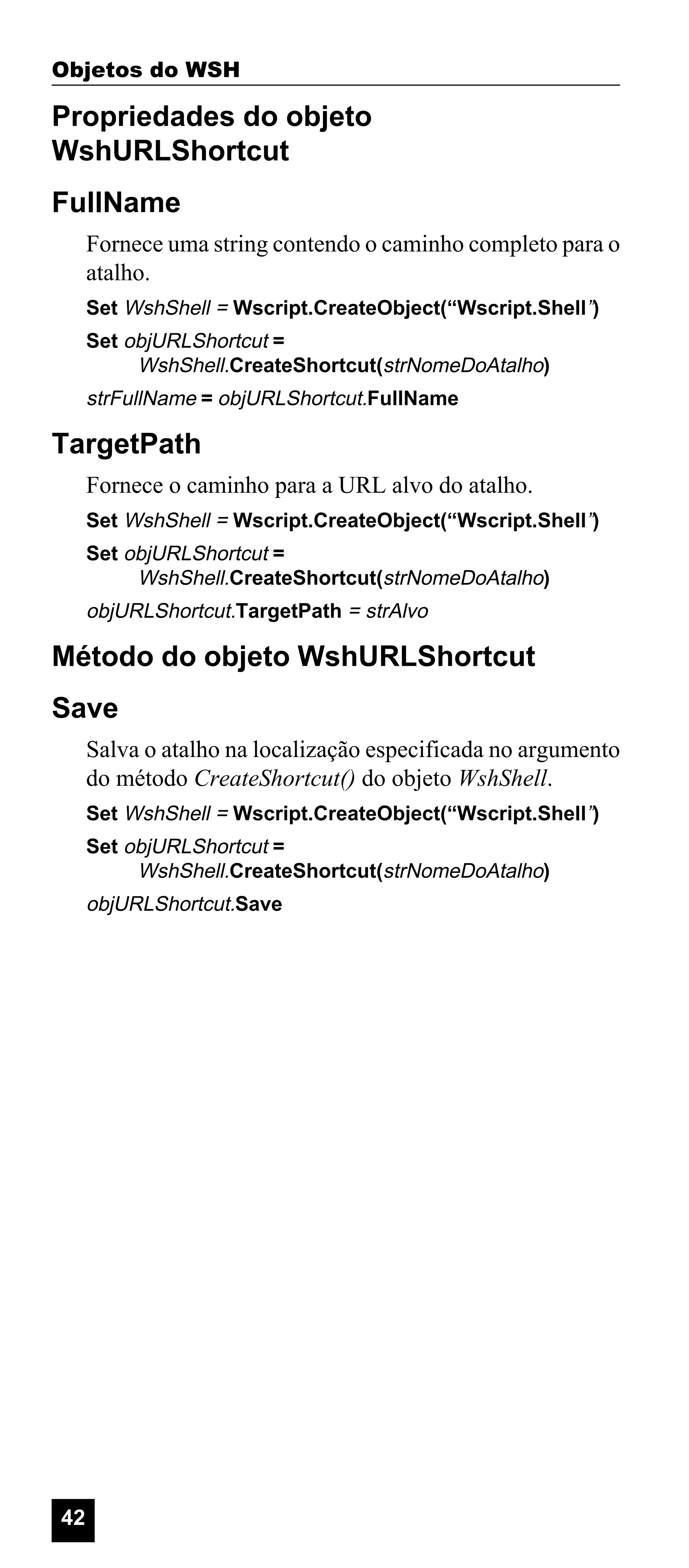Objetos do WSH

Propriedades do objeto
WshURLShortcut
FullName
Fornece uma string contendo o caminho completo para o
atalho.
Set WshShell = Wscript.CreateObject(“Wscript.Shell”)
Set objURLShortcut =
WshShell.CreateShortcut(strNomeDoAtalho)

strFullName = objURLShortcut.FullName

TargetPath
Fornece o caminho para a URL alvo do atalho.
Set WshShell = Wscript.CreateObject(“Wscript.Shell”)
Set objURLShortcut =
WshShell.CreateShortcut(strNomeDoAtalho)

objURLShortcut.TargetPath = strAlvo

Método do objeto WshURLShortcut
Save
Salva o atalho na localização especificada no argumento
do método CreateShortcut() do objeto WshShell.
Set WshShell = Wscript.CreateObject(“Wscript.Shell”)
Set objURLShortcut =
WshShell.CreateShortcut(strNomeDoAtalho)

objURLShortcut.Save

42

 