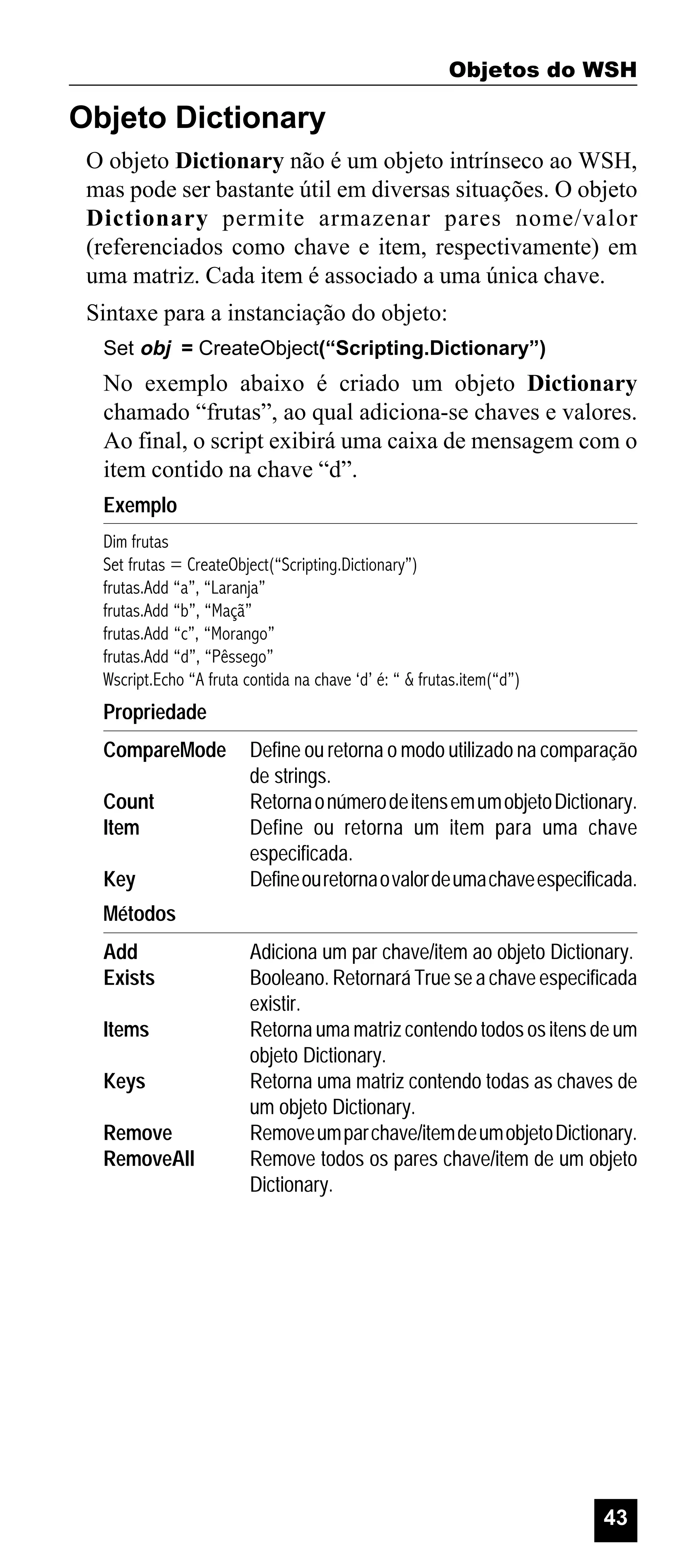 Objetos do WSH

Objeto Dictionary
O objeto Dictionary não é um objeto intrínseco ao WSH,
mas pode ser bastante útil em diversas situações. O objeto
Dictionary permite armazenar pares nome/valor
(referenciados como chave e item, respectivamente) em
uma matriz. Cada item é associado a uma única chave.
Sintaxe para a instanciação do objeto:
Set obj = CreateObject(“Scripting.Dictionary”)

No exemplo abaixo é criado um objeto Dictionary
chamado “frutas”, ao qual adiciona-se chaves e valores.
Ao final, o script exibirá uma caixa de mensagem com o
item contido na chave “d”.
Exemplo
Dim frutas
Set frutas = CreateObject(“Scripting.Dictionary”)
frutas.Add “a”, “Laranja”
frutas.Add “b”, “Maçã”
frutas.Add “c”, “Morango”
frutas.Add “d”, “Pêssego”
Wscript.Echo “A fruta contida na chave ‘d’ é: “ & frutas.item(“d”)

Propriedade
CompareMode
Count
Item
Key

Define ou retorna o modo utilizado na comparação
de strings.
Retorna o número de itens em um objeto Dictionary.
Define ou retorna um item para uma chave
especificada.
Define ou retorna o valor de uma chave especificada.

Métodos
Add
Exists
Items
Keys
Remove
RemoveAll

Adiciona um par chave/item ao objeto Dictionary.
Booleano. Retornará True se a chave especificada
existir.
Retorna uma matriz contendo todos os itens de um
objeto Dictionary.
Retorna uma matriz contendo todas as chaves de
um objeto Dictionary.
Remove um par chave/item de um objeto Dictionary.
Remove todos os pares chave/item de um objeto
Dictionary.

43

 