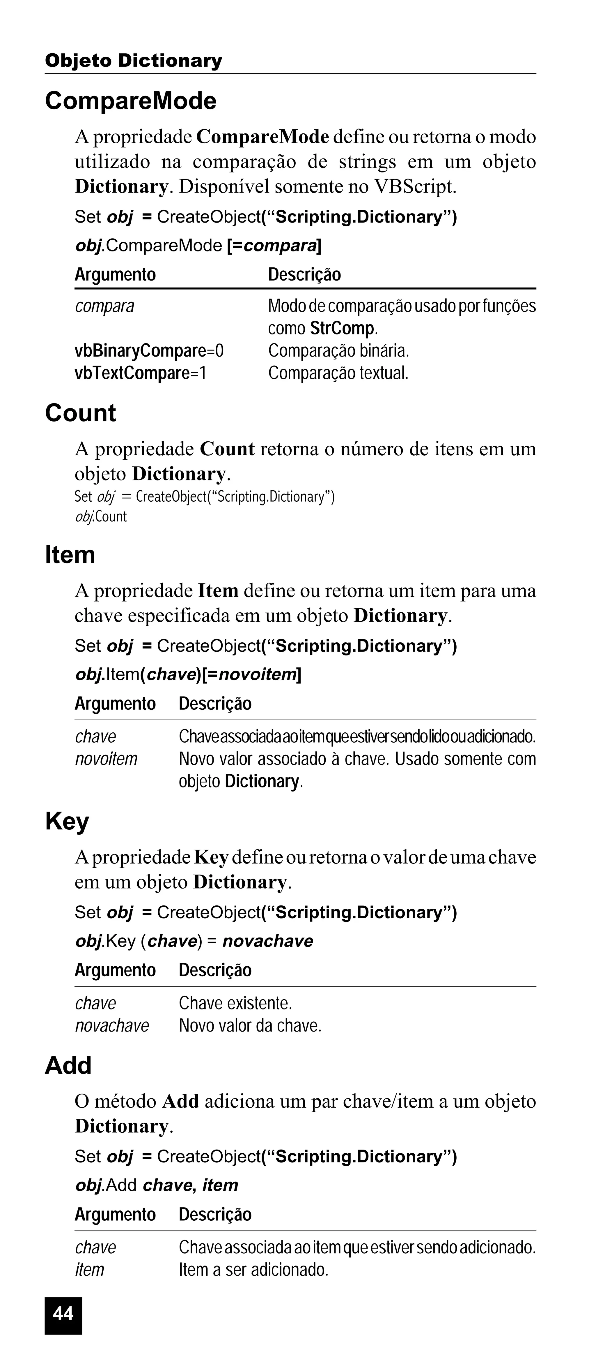 Objeto Dictionary

CompareMode
A propriedade CompareMode define ou retorna o modo
utilizado na comparação de strings em um objeto
Dictionary. Disponível somente no VBScript.
Set obj = CreateObject(“Scripting.Dictionary”)

obj.CompareMode [=compara]

Argumento

Descrição

compara

Modo de comparação usado por funções
como StrComp.
Comparação binária.
Comparação textual.

vbBinaryCompare=0
vbTextCompare=1

Count
A propriedade Count retorna o número de itens em um
objeto Dictionary.
Set obj = CreateObject(“Scripting.Dictionary”)
obj.Count

Item
A propriedade Item define ou retorna um item para uma
chave especificada em um objeto Dictionary.
Set obj = CreateObject(“Scripting.Dictionary”)

obj.Item(chave)[=novoitem]

Argumento

Descrição

chave
novoitem

Chaveassociadaaoitemqueestiversendolidoouadicionado.
Novo valor associado à chave. Usado somente com
objeto Dictionary.

Key
A propriedade Key define ou retorna o valor de uma chave
em um objeto Dictionary.
Set obj = CreateObject(“Scripting.Dictionary”)

obj.Key (chave) = novachave

Argumento

Descrição

chave
novachave

Chave existente.
Novo valor da chave.

Add
O método Add adiciona um par chave/item a um objeto
Dictionary.
Set obj = CreateObject(“Scripting.Dictionary”)

obj.Add chave, item

Argumento
chave
item
44

Descrição
Chave associada ao item que estiver sendo adicionado.
Item a ser adicionado.

 