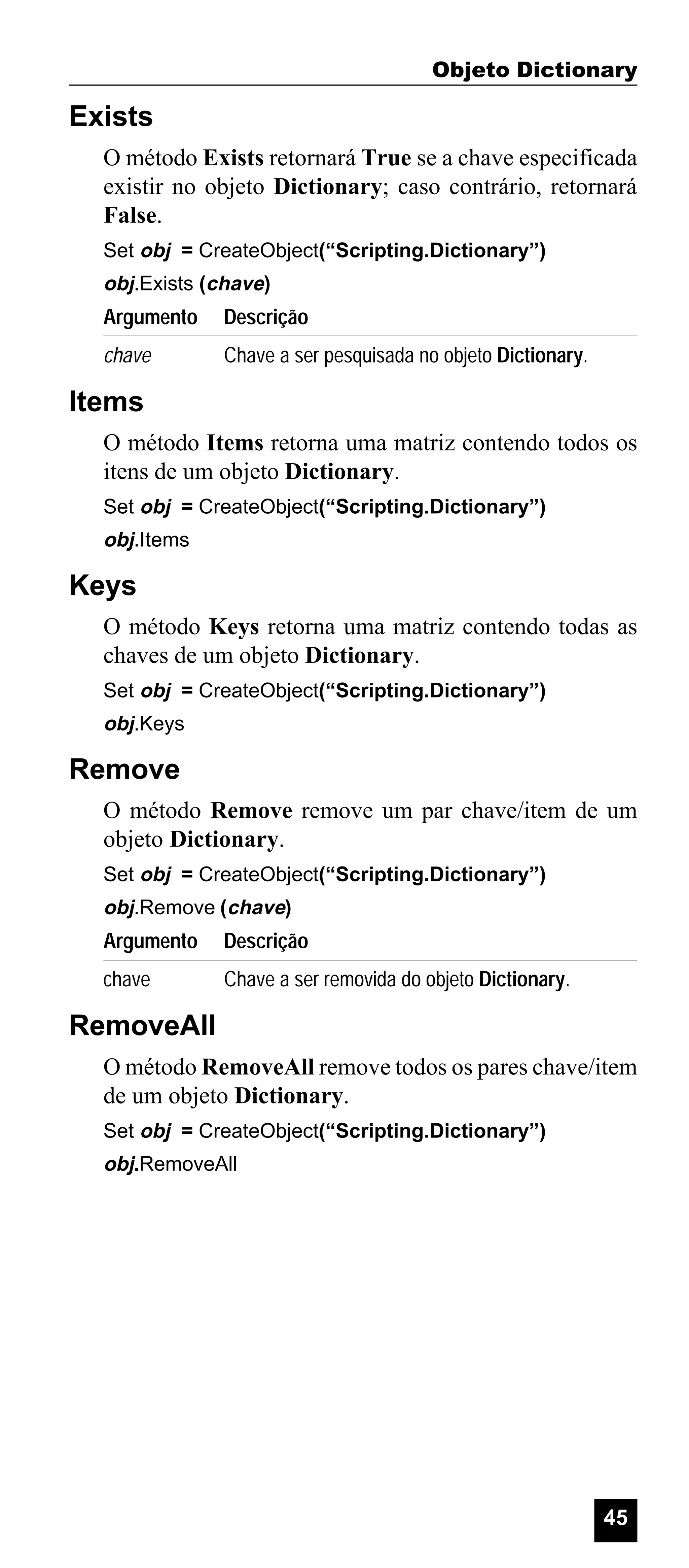 Objeto Dictionary

Exists
O método Exists retornará True se a chave especificada
existir no objeto Dictionary; caso contrário, retornará
False.
Set obj = CreateObject(“Scripting.Dictionary”)

obj.Exists (chave)

Argumento

Descrição

chave

Chave a ser pesquisada no objeto Dictionary.

Items
O método Items retorna uma matriz contendo todos os
itens de um objeto Dictionary.
Set obj = CreateObject(“Scripting.Dictionary”)

obj.Items

Keys
O método Keys retorna uma matriz contendo todas as
chaves de um objeto Dictionary.
Set obj = CreateObject(“Scripting.Dictionary”)

obj.Keys

Remove
O método Remove remove um par chave/item de um
objeto Dictionary.
Set obj = CreateObject(“Scripting.Dictionary”)

obj.Remove (chave)

Argumento

Descrição

chave

Chave a ser removida do objeto Dictionary.

RemoveAll
O método RemoveAll remove todos os pares chave/item
de um objeto Dictionary.
Set obj = CreateObject(“Scripting.Dictionary”)

obj.RemoveAll

45

 