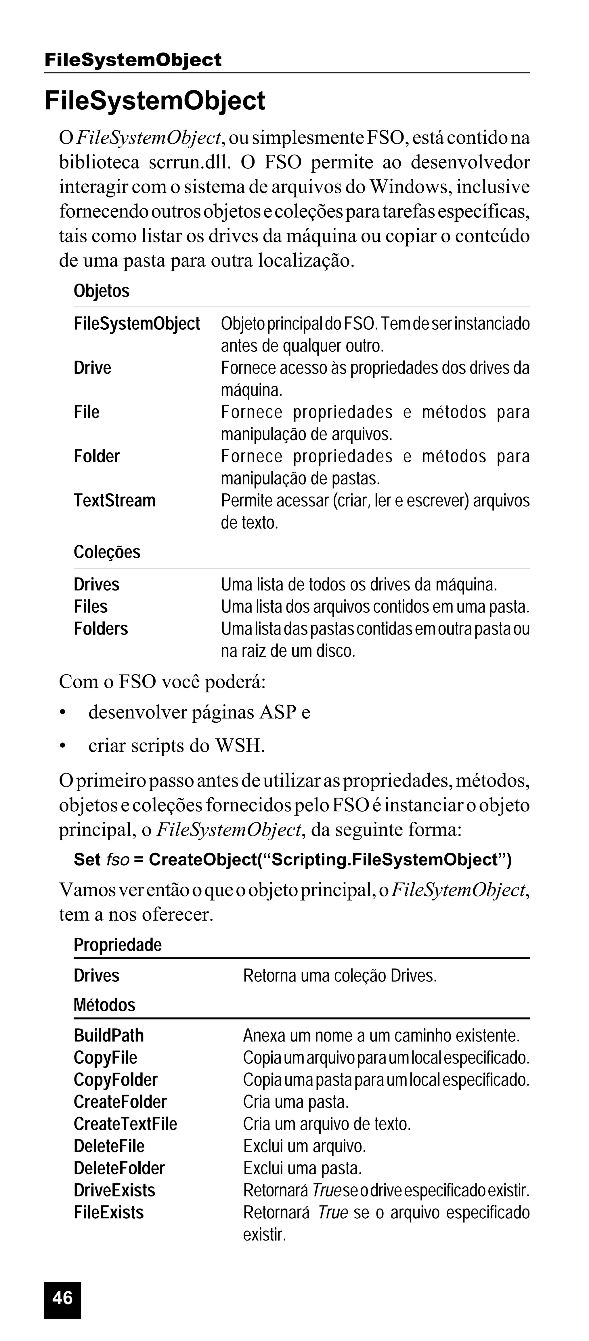 FileSystemObject

FileSystemObject
O FileSystemObject, ou simplesmente FSO, está contido na
biblioteca scrrun.dll. O FSO permite ao desenvolvedor
interagir com o sistema de arquivos do Windows, inclusive
fornecendo outros objetos e coleções para tarefas específicas,
tais como listar os drives da máquina ou copiar o conteúdo
de uma pasta para outra localização.
Objetos
FileSystemObject
Drive
File
Folder
TextStream

Objeto principal do FSO. Tem de ser instanciado
antes de qualquer outro.
Fornece acesso às propriedades dos drives da
máquina.
Fornece propriedades e métodos para
manipulação de arquivos.
Fornece propriedades e métodos para
manipulação de pastas.
Permite acessar (criar, ler e escrever) arquivos
de texto.

Coleções
Drives
Files
Folders

Uma lista de todos os drives da máquina.
Uma lista dos arquivos contidos em uma pasta.
Uma lista das pastas contidas em outra pasta ou
na raiz de um disco.

Com o FSO você poderá:
• desenvolver páginas ASP e
•

criar scripts do WSH.

O primeiro passo antes de utilizar as propriedades, métodos,
objetos e coleções fornecidos pelo FSO é instanciar o objeto
principal, o FileSystemObject, da seguinte forma:
Set fso = CreateObject(“Scripting.FileSystemObject”)

Vamos ver então o que o objeto principal, o FileSytemObject,
tem a nos oferecer.
Propriedade
Drives

Retorna uma coleção Drives.

Métodos
BuildPath
CopyFile
CopyFolder
CreateFolder
CreateTextFile
DeleteFile
DeleteFolder
DriveExists
FileExists

46

Anexa um nome a um caminho existente.
Copia um arquivo para um local especificado.
Copia uma pasta para um local especificado.
Cria uma pasta.
Cria um arquivo de texto.
Exclui um arquivo.
Exclui uma pasta.
Retornará True se o drive especificado existir.
Retornará True se o arquivo especificado
existir.

 