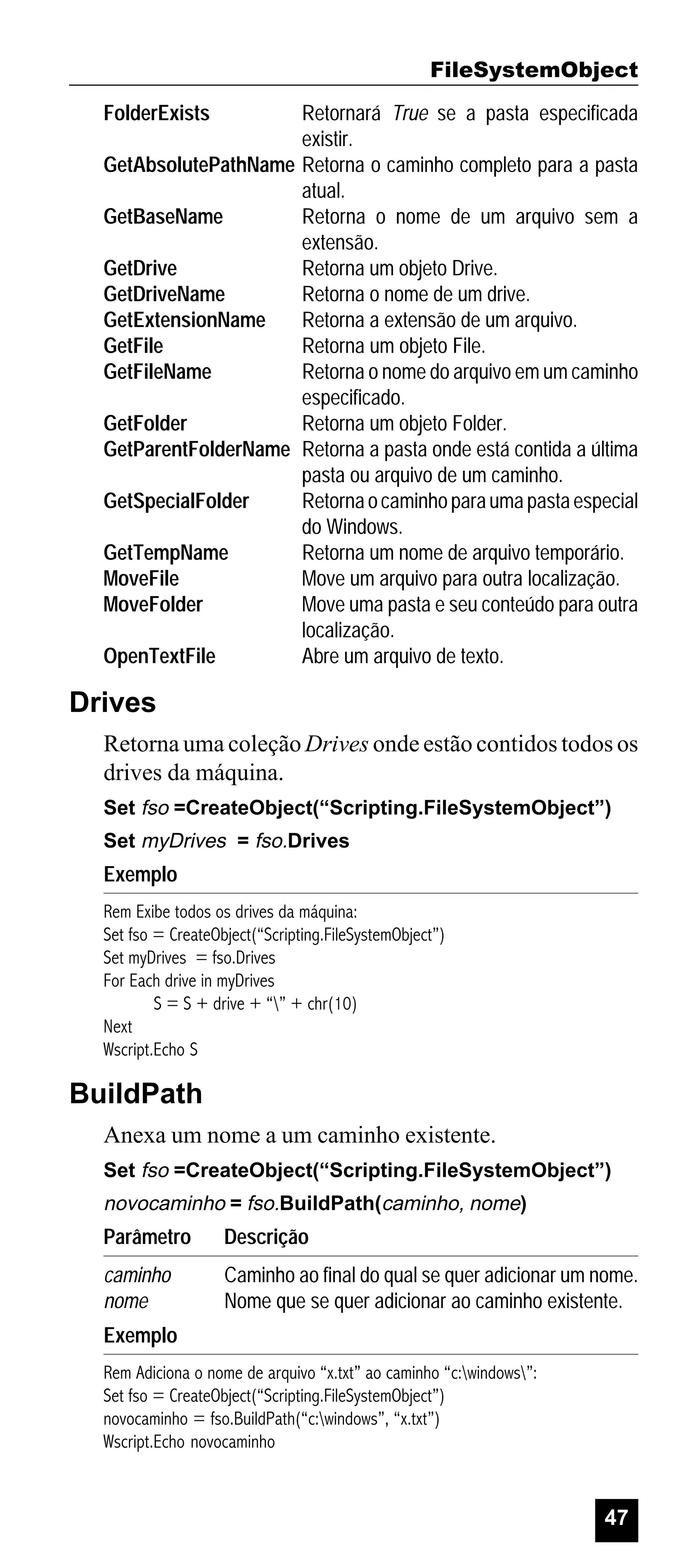 FileSystemObject
FolderExists

Retornará True se a pasta especificada
existir.
GetAbsolutePathName Retorna o caminho completo para a pasta
atual.
GetBaseName
Retorna o nome de um arquivo sem a
extensão.
GetDrive
Retorna um objeto Drive.
GetDriveName
Retorna o nome de um drive.
GetExtensionName
Retorna a extensão de um arquivo.
GetFile
Retorna um objeto File.
GetFileName
Retorna o nome do arquivo em um caminho
especificado.
GetFolder
Retorna um objeto Folder.
GetParentFolderName Retorna a pasta onde está contida a última
pasta ou arquivo de um caminho.
GetSpecialFolder
Retorna o caminho para uma pasta especial
do Windows.
GetTempName
Retorna um nome de arquivo temporário.
MoveFile
Move um arquivo para outra localização.
MoveFolder
Move uma pasta e seu conteúdo para outra
localização.
OpenTextFile
Abre um arquivo de texto.

Drives
Retorna uma coleção Drives onde estão contidos todos os
drives da máquina.
Set fso =CreateObject(“Scripting.FileSystemObject”)
Set myDrives = fso.Drives

Exemplo
Rem Exibe todos os drives da máquina:
Set fso = CreateObject(“Scripting.FileSystemObject”)
Set myDrives = fso.Drives
For Each drive in myDrives
S = S + drive + “” + chr(10)
Next
Wscript.Echo S

BuildPath
Anexa um nome a um caminho existente.
Set fso =CreateObject(“Scripting.FileSystemObject”)

novocaminho = fso.BuildPath(caminho, nome)

Parâmetro

Descrição

caminho
nome

Caminho ao final do qual se quer adicionar um nome.
Nome que se quer adicionar ao caminho existente.

Exemplo
Rem Adiciona o nome de arquivo “x.txt” ao caminho “c:windows”:
Set fso = CreateObject(“Scripting.FileSystemObject”)
novocaminho = fso.BuildPath(“c:windows”, “x.txt”)
Wscript.Echo novocaminho

47

 