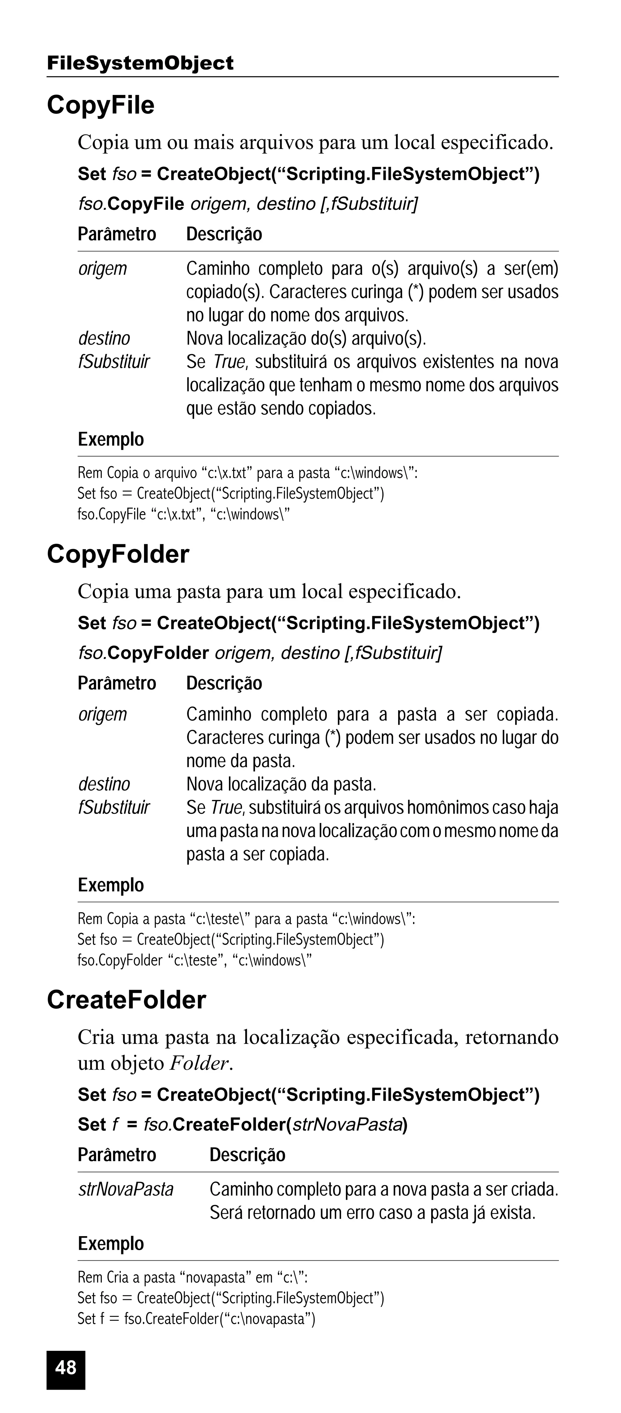 FileSystemObject

CopyFile
Copia um ou mais arquivos para um local especificado.
Set fso = CreateObject(“Scripting.FileSystemObject”)

fso.CopyFile origem, destino [,fSubstituir]

Parâmetro

Descrição

origem

Caminho completo para o(s) arquivo(s) a ser(em)
copiado(s). Caracteres curinga (*) podem ser usados
no lugar do nome dos arquivos.
Nova localização do(s) arquivo(s).
Se True, substituirá os arquivos existentes na nova
localização que tenham o mesmo nome dos arquivos
que estão sendo copiados.

destino
fSubstituir

Exemplo
Rem Copia o arquivo “c:x.txt” para a pasta “c:windows”:
Set fso = CreateObject(“Scripting.FileSystemObject”)
fso.CopyFile “c:x.txt”, “c:windows”

CopyFolder
Copia uma pasta para um local especificado.
Set fso = CreateObject(“Scripting.FileSystemObject”)

fso.CopyFolder origem, destino [,fSubstituir]

Parâmetro

Descrição

origem

Caminho completo para a pasta a ser copiada.
Caracteres curinga (*) podem ser usados no lugar do
nome da pasta.
Nova localização da pasta.
Se True, substituirá os arquivos homônimos caso haja
uma pasta na nova localização com o mesmo nome da
pasta a ser copiada.

destino
fSubstituir

Exemplo
Rem Copia a pasta “c:teste” para a pasta “c:windows”:
Set fso = CreateObject(“Scripting.FileSystemObject”)
fso.CopyFolder “c:teste”, “c:windows”

CreateFolder
Cria uma pasta na localização especificada, retornando
um objeto Folder.
Set fso = CreateObject(“Scripting.FileSystemObject”)
Set f = fso.CreateFolder(strNovaPasta)

Parâmetro

Descrição

strNovaPasta

Caminho completo para a nova pasta a ser criada.
Será retornado um erro caso a pasta já exista.

Exemplo
Rem Cria a pasta “novapasta” em “c:”:
Set fso = CreateObject(“Scripting.FileSystemObject”)
Set f = fso.CreateFolder(“c:novapasta”)

48

 