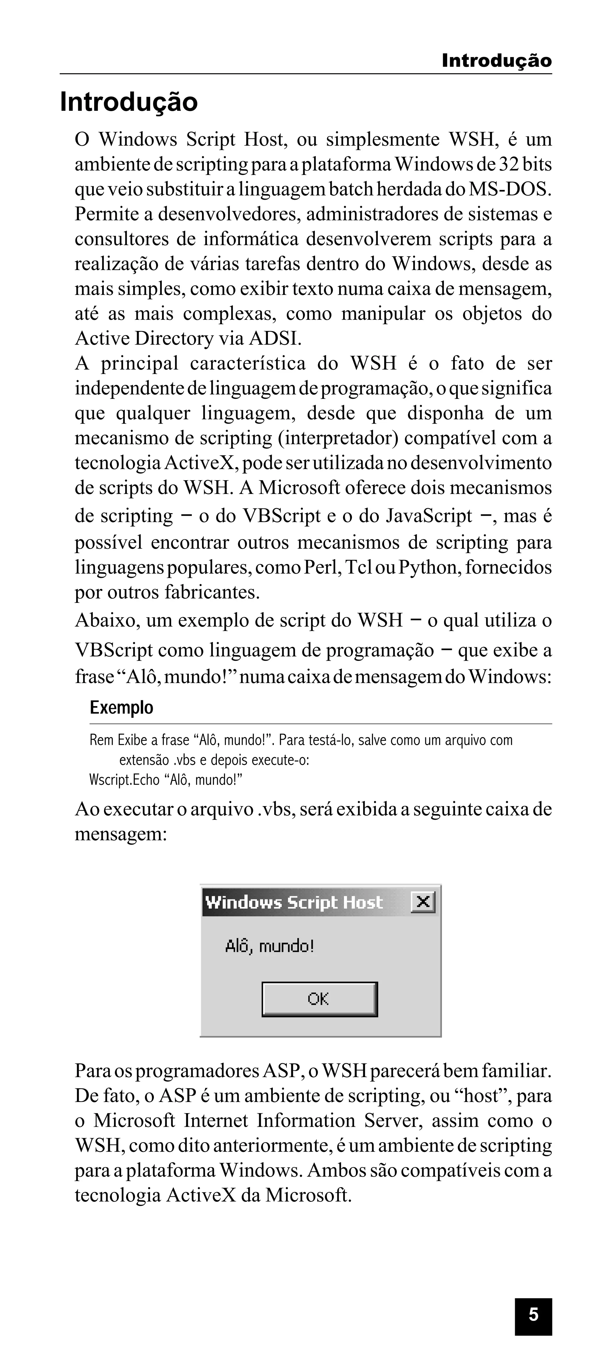 Introdução

Introdução
O Windows Script Host, ou simplesmente WSH, é um
ambiente de scripting para a plataforma Windows de 32 bits
que veio substituir a linguagem batch herdada do MS-DOS.
Permite a desenvolvedores, administradores de sistemas e
consultores de informática desenvolverem scripts para a
realização de várias tarefas dentro do Windows, desde as
mais simples, como exibir texto numa caixa de mensagem,
até as mais complexas, como manipular os objetos do
Active Directory via ADSI.
A principal característica do WSH é o fato de ser
independente de linguagem de programação, o que significa
que qualquer linguagem, desde que disponha de um
mecanismo de scripting (interpretador) compatível com a
tecnologia ActiveX, pode ser utilizada no desenvolvimento
de scripts do WSH. A Microsoft oferece dois mecanismos
de scripting - o do VBScript e o do JavaScript -, mas é
possível encontrar outros mecanismos de scripting para
linguagens populares, como Perl, Tcl ou Python, fornecidos
por outros fabricantes.
Abaixo, um exemplo de script do WSH - o qual utiliza o
VBScript como linguagem de programação - que exibe a
frase “Alô, mundo!” numa caixa de mensagem do Windows:
Exemplo
Rem Exibe a frase “Alô, mundo!”. Para testá-lo, salve como um arquivo com
extensão .vbs e depois execute-o:
Wscript.Echo “Alô, mundo!”

Ao executar o arquivo .vbs, será exibida a seguinte caixa de
mensagem:

Para os programadores ASP, o WSH parecerá bem familiar.
De fato, o ASP é um ambiente de scripting, ou “host”, para
o Microsoft Internet Information Server, assim como o
WSH, como dito anteriormente, é um ambiente de scripting
para a plataforma Windows. Ambos são compatíveis com a
tecnologia ActiveX da Microsoft.

5

 
