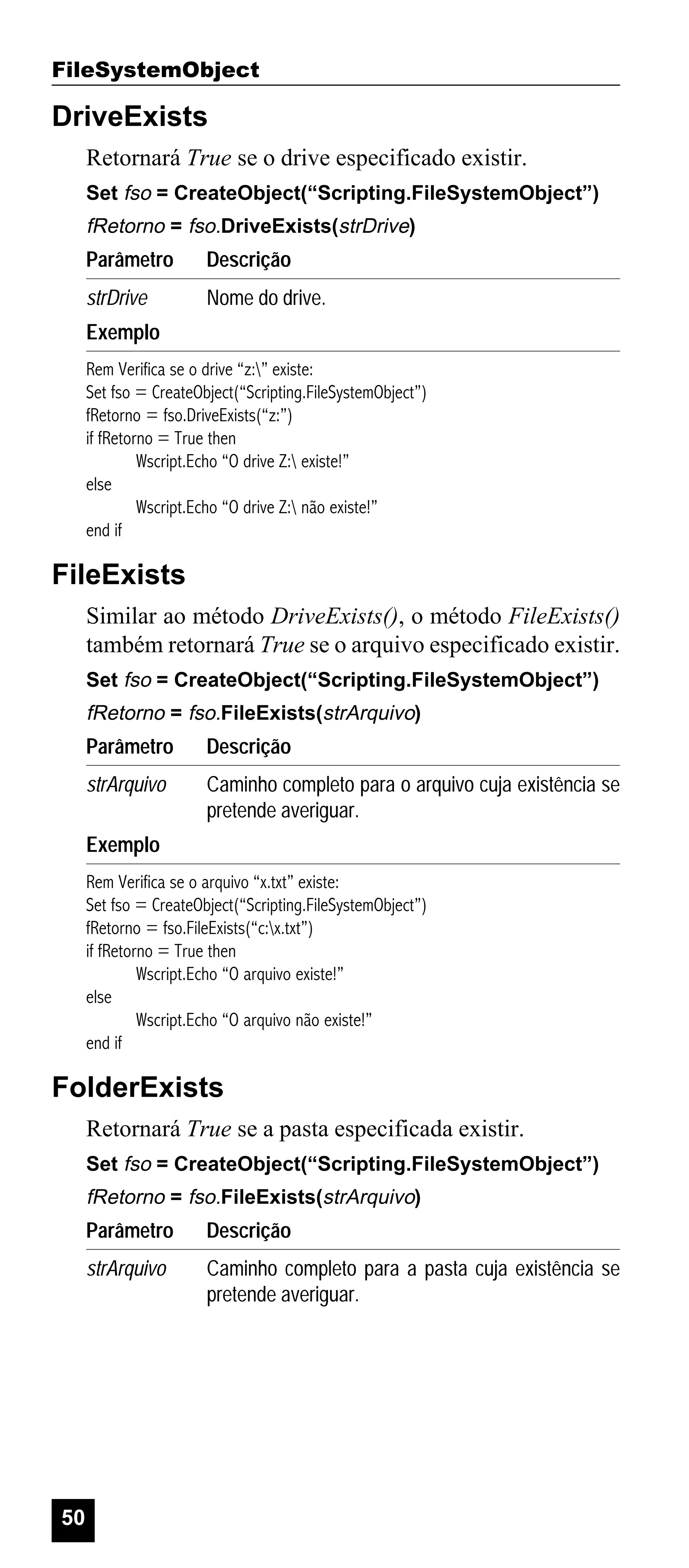 FileSystemObject

DriveExists
Retornará True se o drive especificado existir.
Set fso = CreateObject(“Scripting.FileSystemObject”)

fRetorno = fso.DriveExists(strDrive)

Parâmetro

Descrição

strDrive

Nome do drive.

Exemplo
Rem Verifica se o drive “z:” existe:
Set fso = CreateObject(“Scripting.FileSystemObject”)
fRetorno = fso.DriveExists(“z:”)
if fRetorno = True then
Wscript.Echo “O drive Z: existe!”
else
Wscript.Echo “O drive Z: não existe!”
end if

FileExists
Similar ao método DriveExists(), o método FileExists()
também retornará True se o arquivo especificado existir.
Set fso = CreateObject(“Scripting.FileSystemObject”)

fRetorno = fso.FileExists(strArquivo)

Parâmetro

Descrição

strArquivo

Caminho completo para o arquivo cuja existência se
pretende averiguar.

Exemplo
Rem Verifica se o arquivo “x.txt” existe:
Set fso = CreateObject(“Scripting.FileSystemObject”)
fRetorno = fso.FileExists(“c:x.txt”)
if fRetorno = True then
Wscript.Echo “O arquivo existe!”
else
Wscript.Echo “O arquivo não existe!”
end if

FolderExists
Retornará True se a pasta especificada existir.
Set fso = CreateObject(“Scripting.FileSystemObject”)

fRetorno = fso.FileExists(strArquivo)

Parâmetro
strArquivo

50

Descrição
Caminho completo para a pasta cuja existência se
pretende averiguar.

 
