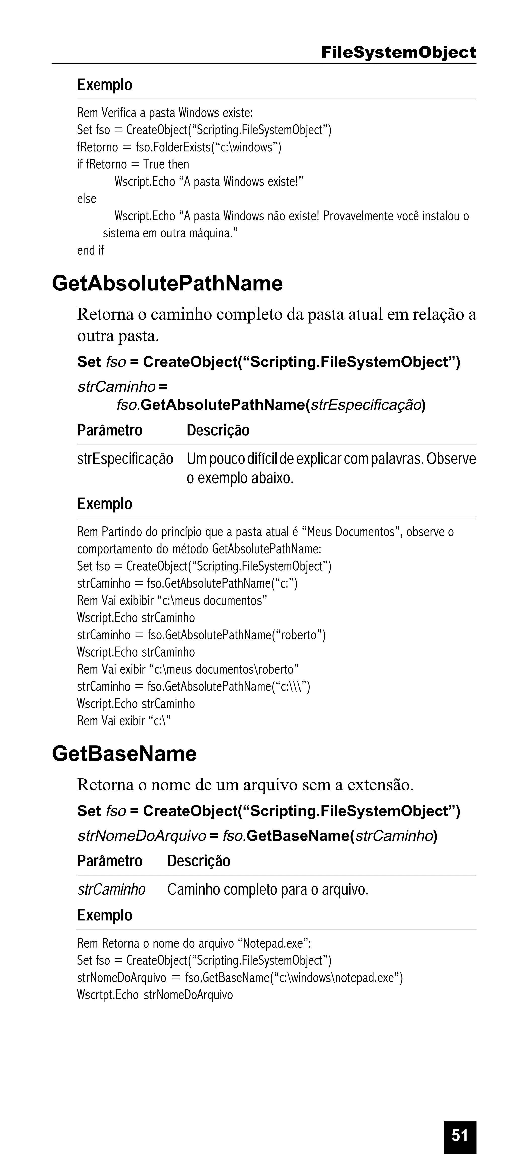 FileSystemObject
Exemplo
Rem Verifica a pasta Windows existe:
Set fso = CreateObject(“Scripting.FileSystemObject”)
fRetorno = fso.FolderExists(“c:windows”)
if fRetorno = True then
Wscript.Echo “A pasta Windows existe!”
else
Wscript.Echo “A pasta Windows não existe! Provavelmente você instalou o
sistema em outra máquina.”
end if

GetAbsolutePathName
Retorna o caminho completo da pasta atual em relação a
outra pasta.
Set fso = CreateObject(“Scripting.FileSystemObject”)

strCaminho =
fso.GetAbsolutePathName(strEspecificação)

Parâmetro

Descrição

strEspecificação Um pouco difícil de explicar com palavras. Observe
o exemplo abaixo.
Exemplo
Rem Partindo do princípio que a pasta atual é “Meus Documentos”, observe o
comportamento do método GetAbsolutePathName:
Set fso = CreateObject(“Scripting.FileSystemObject”)
strCaminho = fso.GetAbsolutePathName(“c:”)
Rem Vai exibibir “c:meus documentos”
Wscript.Echo strCaminho
strCaminho = fso.GetAbsolutePathName(“roberto”)
Wscript.Echo strCaminho
Rem Vai exibir “c:meus documentosroberto”
strCaminho = fso.GetAbsolutePathName(“c:”)
Wscript.Echo strCaminho
Rem Vai exibir “c:”

GetBaseName
Retorna o nome de um arquivo sem a extensão.
Set fso = CreateObject(“Scripting.FileSystemObject”)

strNomeDoArquivo = fso.GetBaseName(strCaminho)

Parâmetro

Descrição

strCaminho

Caminho completo para o arquivo.

Exemplo
Rem Retorna o nome do arquivo “Notepad.exe”:
Set fso = CreateObject(“Scripting.FileSystemObject”)
strNomeDoArquivo = fso.GetBaseName(“c:windowsnotepad.exe”)
Wscrtpt.Echo strNomeDoArquivo

51

 