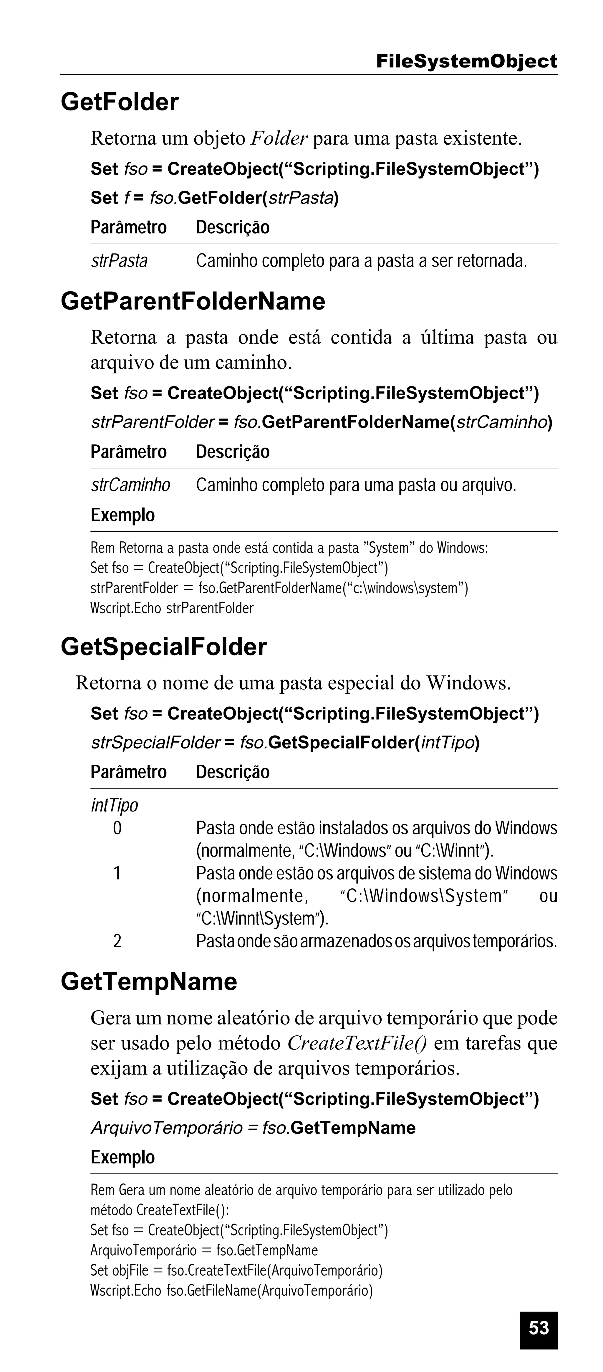 FileSystemObject

GetFolder
Retorna um objeto Folder para uma pasta existente.
Set fso = CreateObject(“Scripting.FileSystemObject”)
Set f = fso.GetFolder(strPasta)

Parâmetro

Descrição

strPasta

Caminho completo para a pasta a ser retornada.

GetParentFolderName
Retorna a pasta onde está contida a última pasta ou
arquivo de um caminho.
Set fso = CreateObject(“Scripting.FileSystemObject”)

strParentFolder = fso.GetParentFolderName(strCaminho)

Parâmetro

Descrição

strCaminho

Caminho completo para uma pasta ou arquivo.

Exemplo
Rem Retorna a pasta onde está contida a pasta ”System” do Windows:
Set fso = CreateObject(“Scripting.FileSystemObject”)
strParentFolder = fso.GetParentFolderName(“c:windowssystem”)
Wscript.Echo strParentFolder

GetSpecialFolder
Retorna o nome de uma pasta especial do Windows.
Set fso = CreateObject(“Scripting.FileSystemObject”)

strSpecialFolder = fso.GetSpecialFolder(intTipo)

Parâmetro
intTipo
0
1

2

Descrição
Pasta onde estão instalados os arquivos do Windows
(normalmente, “C:Windows” ou “C:Winnt”).
Pasta onde estão os arquivos de sistema do Windows
(normalmente,
“C:WindowsSystem”
ou
“C:WinntSystem”).
Pasta onde são armazenados os arquivos temporários.

GetTempName
Gera um nome aleatório de arquivo temporário que pode
ser usado pelo método CreateTextFile() em tarefas que
exijam a utilização de arquivos temporários.
Set fso = CreateObject(“Scripting.FileSystemObject”)

ArquivoTemporário = fso.GetTempName

Exemplo
Rem Gera um nome aleatório de arquivo temporário para ser utilizado pelo
método CreateTextFile():
Set fso = CreateObject(“Scripting.FileSystemObject”)
ArquivoTemporário = fso.GetTempName
Set objFile = fso.CreateTextFile(ArquivoTemporário)
Wscript.Echo fso.GetFileName(ArquivoTemporário)

53

 