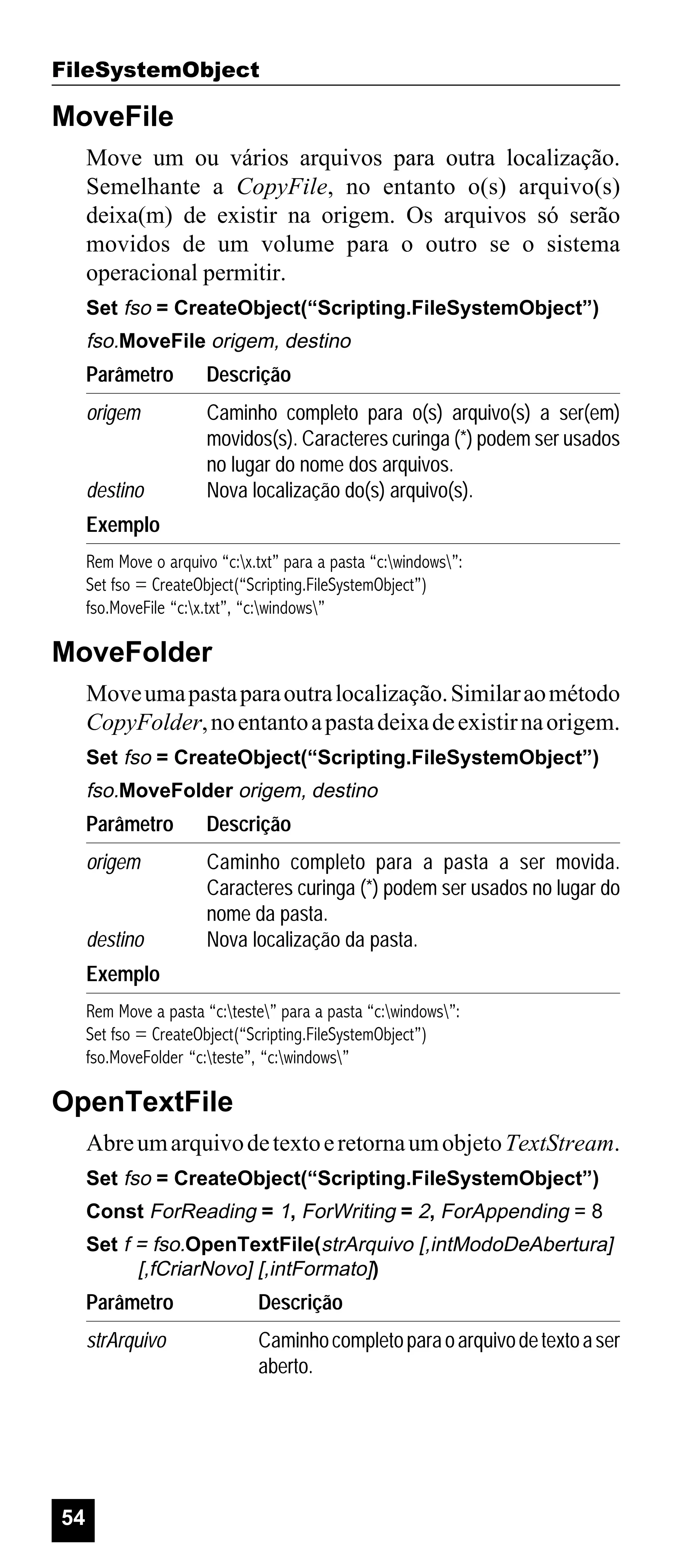 FileSystemObject

MoveFile
Move um ou vários arquivos para outra localização.
Semelhante a CopyFile, no entanto o(s) arquivo(s)
deixa(m) de existir na origem. Os arquivos só serão
movidos de um volume para o outro se o sistema
operacional permitir.
Set fso = CreateObject(“Scripting.FileSystemObject”)

fso.MoveFile origem, destino

Parâmetro

Descrição

origem

Caminho completo para o(s) arquivo(s) a ser(em)
movidos(s). Caracteres curinga (*) podem ser usados
no lugar do nome dos arquivos.
Nova localização do(s) arquivo(s).

destino
Exemplo

Rem Move o arquivo “c:x.txt” para a pasta “c:windows”:
Set fso = CreateObject(“Scripting.FileSystemObject”)
fso.MoveFile “c:x.txt”, “c:windows”

MoveFolder
Move uma pasta para outra localização. Similar ao método
CopyFolder, no entanto a pasta deixa de existir na origem.
Set fso = CreateObject(“Scripting.FileSystemObject”)

fso.MoveFolder origem, destino

Parâmetro

Descrição

origem

Caminho completo para a pasta a ser movida.
Caracteres curinga (*) podem ser usados no lugar do
nome da pasta.
Nova localização da pasta.

destino
Exemplo

Rem Move a pasta “c:teste” para a pasta “c:windows”:
Set fso = CreateObject(“Scripting.FileSystemObject”)
fso.MoveFolder “c:teste”, “c:windows”

OpenTextFile
Abre um arquivo de texto e retorna um objeto TextStream.
Set fso = CreateObject(“Scripting.FileSystemObject”)
Const ForReading = 1, ForWriting = 2, ForAppending = 8
Set f = fso.OpenTextFile(strArquivo [,intModoDeAbertura]
[,fCriarNovo] [,intFormato])

Parâmetro
strArquivo

54

Descrição
Caminho completo para o arquivo de texto a ser
aberto.

 