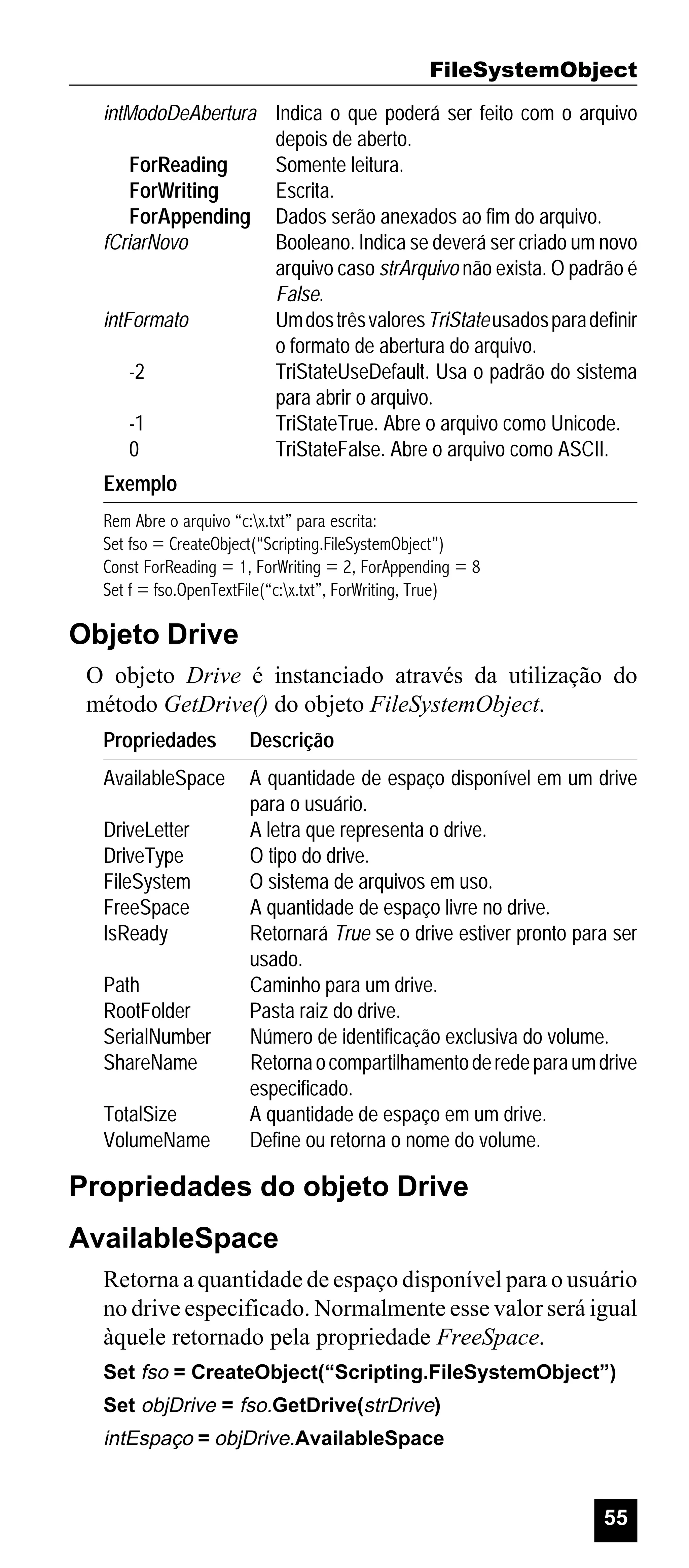 FileSystemObject
intModoDeAbertura Indica o que poderá ser feito com o arquivo
depois de aberto.
ForReading
Somente leitura.
ForWriting
Escrita.
ForAppending Dados serão anexados ao fim do arquivo.
fCriarNovo
Booleano. Indica se deverá ser criado um novo
arquivo caso strArquivo não exista. O padrão é
False.
intFormato
Um dos três valores TriState usados para definir
o formato de abertura do arquivo.
-2
TriStateUseDefault. Usa o padrão do sistema
para abrir o arquivo.
-1
TriStateTrue. Abre o arquivo como Unicode.
0
TriStateFalse. Abre o arquivo como ASCII.
Exemplo
Rem Abre o arquivo “c:x.txt” para escrita:
Set fso = CreateObject(“Scripting.FileSystemObject”)
Const ForReading = 1, ForWriting = 2, ForAppending = 8
Set f = fso.OpenTextFile(“c:x.txt”, ForWriting, True)

Objeto Drive
O objeto Drive é instanciado através da utilização do
método GetDrive() do objeto FileSystemObject.
Propriedades

Descrição

AvailableSpace

A quantidade de espaço disponível em um drive
para o usuário.
A letra que representa o drive.
O tipo do drive.
O sistema de arquivos em uso.
A quantidade de espaço livre no drive.
Retornará True se o drive estiver pronto para ser
usado.
Caminho para um drive.
Pasta raiz do drive.
Número de identificação exclusiva do volume.
Retorna o compartilhamento de rede para um drive
especificado.
A quantidade de espaço em um drive.
Define ou retorna o nome do volume.

DriveLetter
DriveType
FileSystem
FreeSpace
IsReady
Path
RootFolder
SerialNumber
ShareName
TotalSize
VolumeName

Propriedades do objeto Drive
AvailableSpace
Retorna a quantidade de espaço disponível para o usuário
no drive especificado. Normalmente esse valor será igual
àquele retornado pela propriedade FreeSpace.
Set fso = CreateObject(“Scripting.FileSystemObject”)
Set objDrive = fso.GetDrive(strDrive)

intEspaço = objDrive.AvailableSpace

55

 