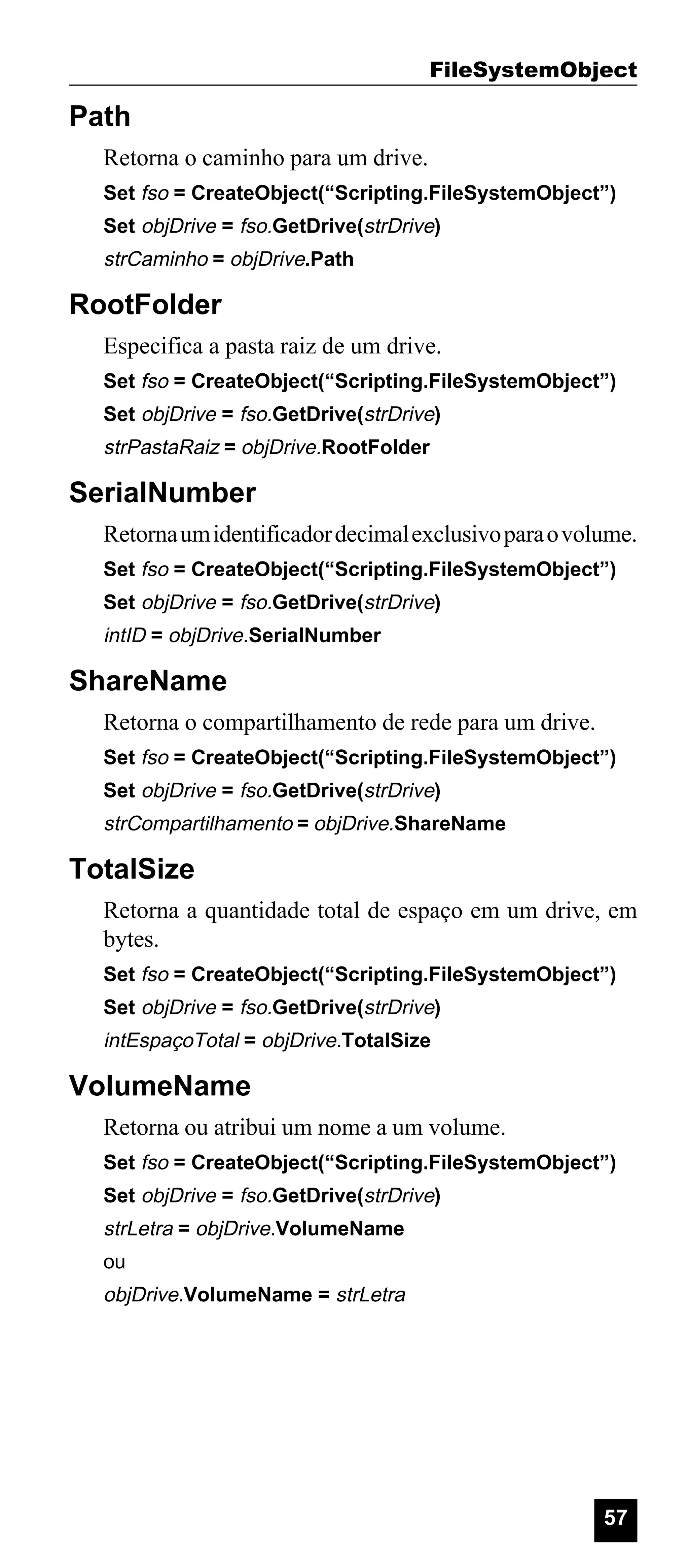 FileSystemObject

Path
Retorna o caminho para um drive.
Set fso = CreateObject(“Scripting.FileSystemObject”)
Set objDrive = fso.GetDrive(strDrive)

strCaminho = objDrive.Path

RootFolder
Especifica a pasta raiz de um drive.
Set fso = CreateObject(“Scripting.FileSystemObject”)
Set objDrive = fso.GetDrive(strDrive)

strPastaRaiz = objDrive.RootFolder

SerialNumber
Retorna um identificador decimal exclusivo para o volume.
Set fso = CreateObject(“Scripting.FileSystemObject”)
Set objDrive = fso.GetDrive(strDrive)

intID = objDrive.SerialNumber

ShareName
Retorna o compartilhamento de rede para um drive.
Set fso = CreateObject(“Scripting.FileSystemObject”)
Set objDrive = fso.GetDrive(strDrive)

strCompartilhamento = objDrive.ShareName

TotalSize
Retorna a quantidade total de espaço em um drive, em
bytes.
Set fso = CreateObject(“Scripting.FileSystemObject”)
Set objDrive = fso.GetDrive(strDrive)

intEspaçoTotal = objDrive.TotalSize

VolumeName
Retorna ou atribui um nome a um volume.
Set fso = CreateObject(“Scripting.FileSystemObject”)
Set objDrive = fso.GetDrive(strDrive)

strLetra = objDrive.VolumeName
ou

objDrive.VolumeName = strLetra

57

 