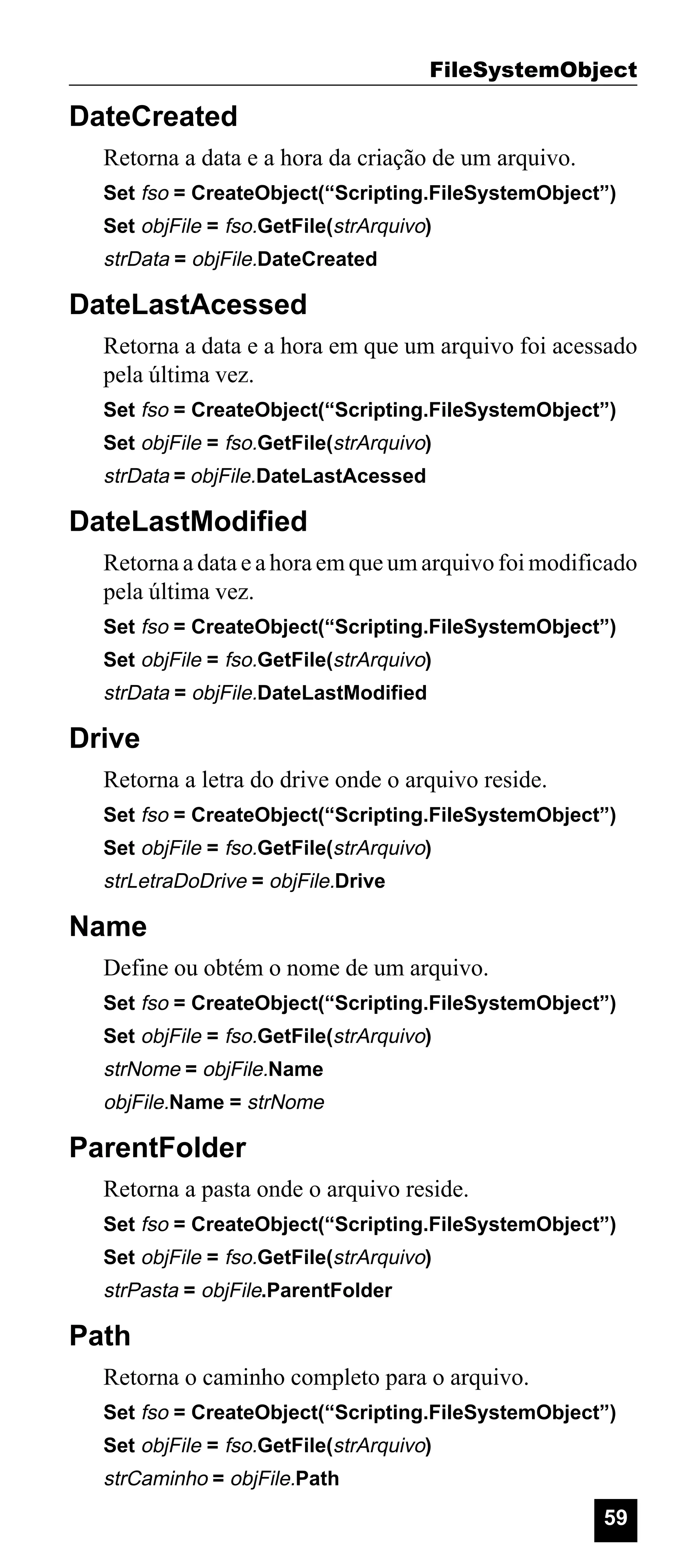 FileSystemObject

DateCreated
Retorna a data e a hora da criação de um arquivo.
Set fso = CreateObject(“Scripting.FileSystemObject”)
Set objFile = fso.GetFile(strArquivo)

strData = objFile.DateCreated

DateLastAcessed
Retorna a data e a hora em que um arquivo foi acessado
pela última vez.
Set fso = CreateObject(“Scripting.FileSystemObject”)
Set objFile = fso.GetFile(strArquivo)

strData = objFile.DateLastAcessed

DateLastModified
Retorna a data e a hora em que um arquivo foi modificado
pela última vez.
Set fso = CreateObject(“Scripting.FileSystemObject”)
Set objFile = fso.GetFile(strArquivo)

strData = objFile.DateLastModified

Drive
Retorna a letra do drive onde o arquivo reside.
Set fso = CreateObject(“Scripting.FileSystemObject”)
Set objFile = fso.GetFile(strArquivo)

strLetraDoDrive = objFile.Drive

Name
Define ou obtém o nome de um arquivo.
Set fso = CreateObject(“Scripting.FileSystemObject”)
Set objFile = fso.GetFile(strArquivo)

strNome = objFile.Name
objFile.Name = strNome

ParentFolder
Retorna a pasta onde o arquivo reside.
Set fso = CreateObject(“Scripting.FileSystemObject”)
Set objFile = fso.GetFile(strArquivo)

strPasta = objFile.ParentFolder

Path
Retorna o caminho completo para o arquivo.
Set fso = CreateObject(“Scripting.FileSystemObject”)
Set objFile = fso.GetFile(strArquivo)

strCaminho = objFile.Path

59

 