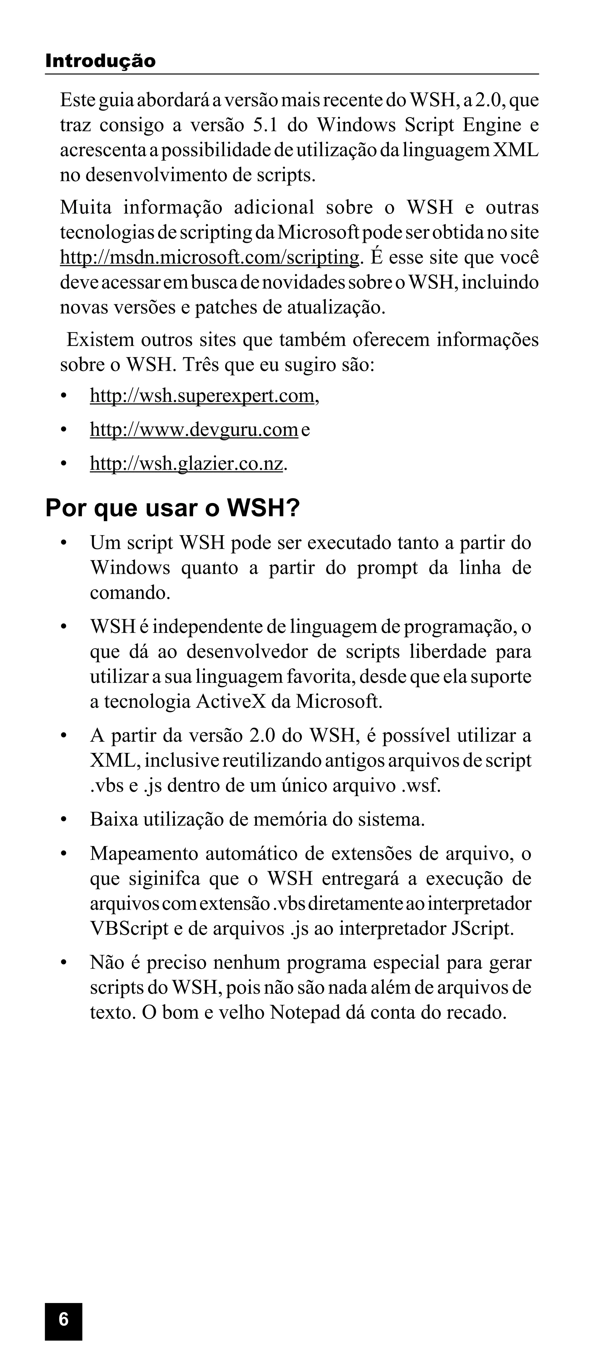 Introdução

Este guia abordará a versão mais recente do WSH, a 2.0, que
traz consigo a versão 5.1 do Windows Script Engine e
acrescenta a possibilidade de utilização da linguagem XML
no desenvolvimento de scripts.
Muita informação adicional sobre o WSH e outras
tecnologias de scripting da Microsoft pode ser obtida no site
http://msdn.microsoft.com/scripting. É esse site que você
deve acessar em busca de novidades sobre o WSH, incluindo
novas versões e patches de atualização.
Existem outros sites que também oferecem informações
sobre o WSH. Três que eu sugiro são:
• http://wsh.superexpert.com,
•

http://www.devguru.com e

•

http://wsh.glazier.co.nz.

Por que usar o WSH?
•

Um script WSH pode ser executado tanto a partir do
Windows quanto a partir do prompt da linha de
comando.

•

WSH é independente de linguagem de programação, o
que dá ao desenvolvedor de scripts liberdade para
utilizar a sua linguagem favorita, desde que ela suporte
a tecnologia ActiveX da Microsoft.

•

A partir da versão 2.0 do WSH, é possível utilizar a
XML, inclusive reutilizando antigos arquivos de script
.vbs e .js dentro de um único arquivo .wsf.

•

Baixa utilização de memória do sistema.

•

Mapeamento automático de extensões de arquivo, o
que siginifca que o WSH entregará a execução de
arquivos com extensão .vbs diretamente ao interpretador
VBScript e de arquivos .js ao interpretador JScript.

•

Não é preciso nenhum programa especial para gerar
scripts do WSH, pois não são nada além de arquivos de
texto. O bom e velho Notepad dá conta do recado.

6

 