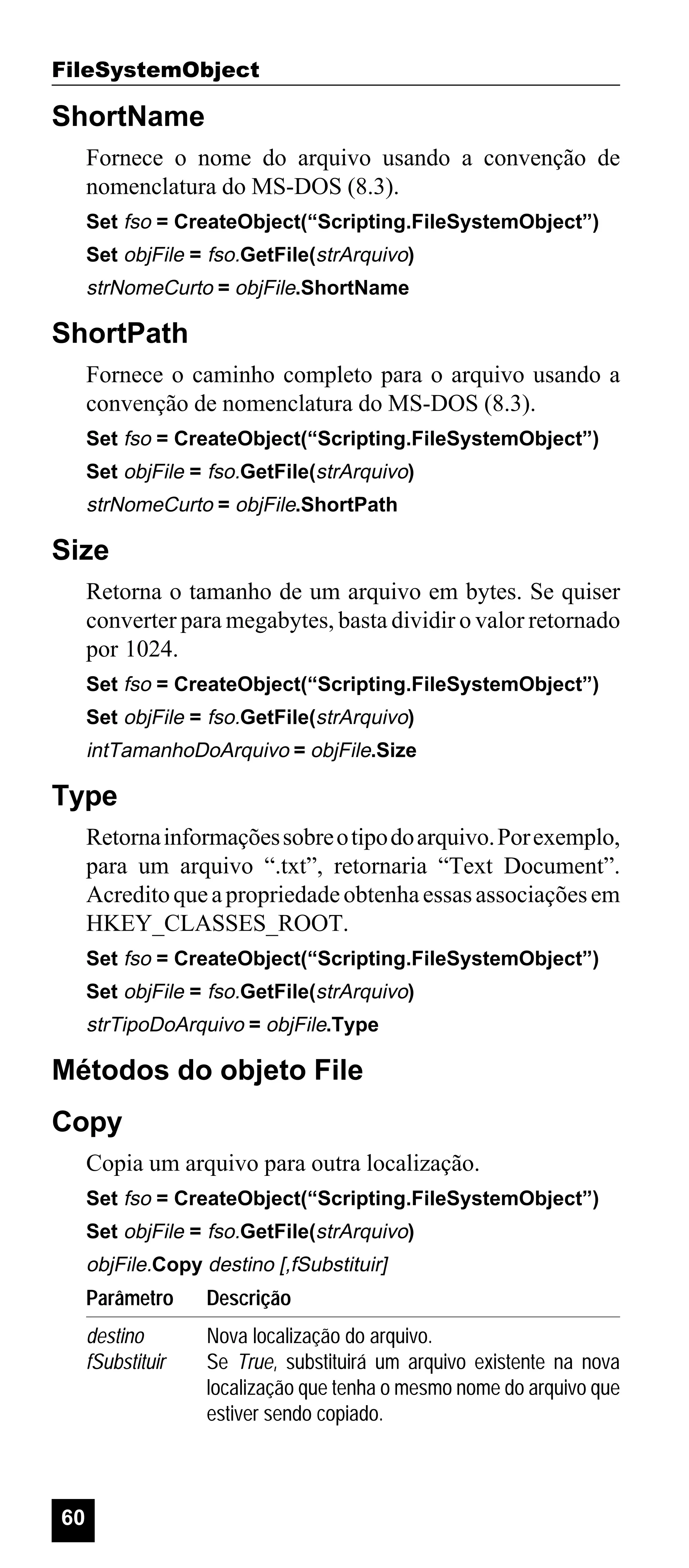 FileSystemObject

ShortName
Fornece o nome do arquivo usando a convenção de
nomenclatura do MS-DOS (8.3).
Set fso = CreateObject(“Scripting.FileSystemObject”)
Set objFile = fso.GetFile(strArquivo)

strNomeCurto = objFile.ShortName

ShortPath
Fornece o caminho completo para o arquivo usando a
convenção de nomenclatura do MS-DOS (8.3).
Set fso = CreateObject(“Scripting.FileSystemObject”)
Set objFile = fso.GetFile(strArquivo)

strNomeCurto = objFile.ShortPath

Size
Retorna o tamanho de um arquivo em bytes. Se quiser
converter para megabytes, basta dividir o valor retornado
por 1024.
Set fso = CreateObject(“Scripting.FileSystemObject”)
Set objFile = fso.GetFile(strArquivo)

intTamanhoDoArquivo = objFile.Size

Type
Retorna informações sobre o tipo do arquivo. Por exemplo,
para um arquivo “.txt”, retornaria “Text Document”.
Acredito que a propriedade obtenha essas associações em
HKEY_CLASSES_ROOT.
Set fso = CreateObject(“Scripting.FileSystemObject”)
Set objFile = fso.GetFile(strArquivo)

strTipoDoArquivo = objFile.Type

Métodos do objeto File
Copy
Copia um arquivo para outra localização.
Set fso = CreateObject(“Scripting.FileSystemObject”)
Set objFile = fso.GetFile(strArquivo)

objFile.Copy destino [,fSubstituir]

Parâmetro
destino
fSubstituir

60

Descrição
Nova localização do arquivo.
Se True, substituirá um arquivo existente na nova
localização que tenha o mesmo nome do arquivo que
estiver sendo copiado.

 