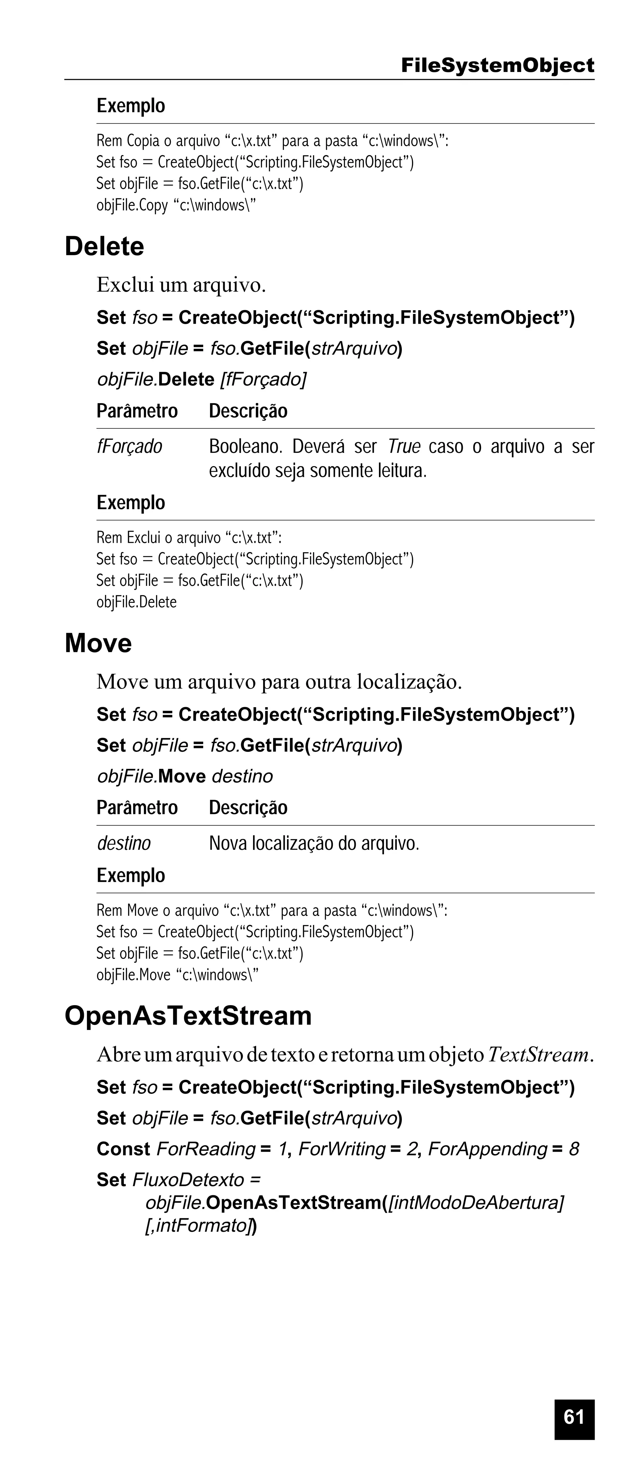 FileSystemObject
Exemplo
Rem Copia o arquivo “c:x.txt” para a pasta “c:windows”:
Set fso = CreateObject(“Scripting.FileSystemObject”)
Set objFile = fso.GetFile(“c:x.txt”)
objFile.Copy “c:windows”

Delete
Exclui um arquivo.
Set fso = CreateObject(“Scripting.FileSystemObject”)
Set objFile = fso.GetFile(strArquivo)

objFile.Delete [fForçado]

Parâmetro

Descrição

fForçado

Booleano. Deverá ser True caso o arquivo a ser
excluído seja somente leitura.

Exemplo
Rem Exclui o arquivo “c:x.txt”:
Set fso = CreateObject(“Scripting.FileSystemObject”)
Set objFile = fso.GetFile(“c:x.txt”)
objFile.Delete

Move
Move um arquivo para outra localização.
Set fso = CreateObject(“Scripting.FileSystemObject”)
Set objFile = fso.GetFile(strArquivo)

objFile.Move destino

Parâmetro

Descrição

destino

Nova localização do arquivo.

Exemplo
Rem Move o arquivo “c:x.txt” para a pasta “c:windows”:
Set fso = CreateObject(“Scripting.FileSystemObject”)
Set objFile = fso.GetFile(“c:x.txt”)
objFile.Move “c:windows”

OpenAsTextStream
Abre um arquivo de texto e retorna um objeto TextStream.
Set fso = CreateObject(“Scripting.FileSystemObject”)
Set objFile = fso.GetFile(strArquivo)
Const ForReading = 1, ForWriting = 2, ForAppending = 8
Set FluxoDetexto =
objFile.OpenAsTextStream([intModoDeAbertura]
[,intFormato])

61

 
