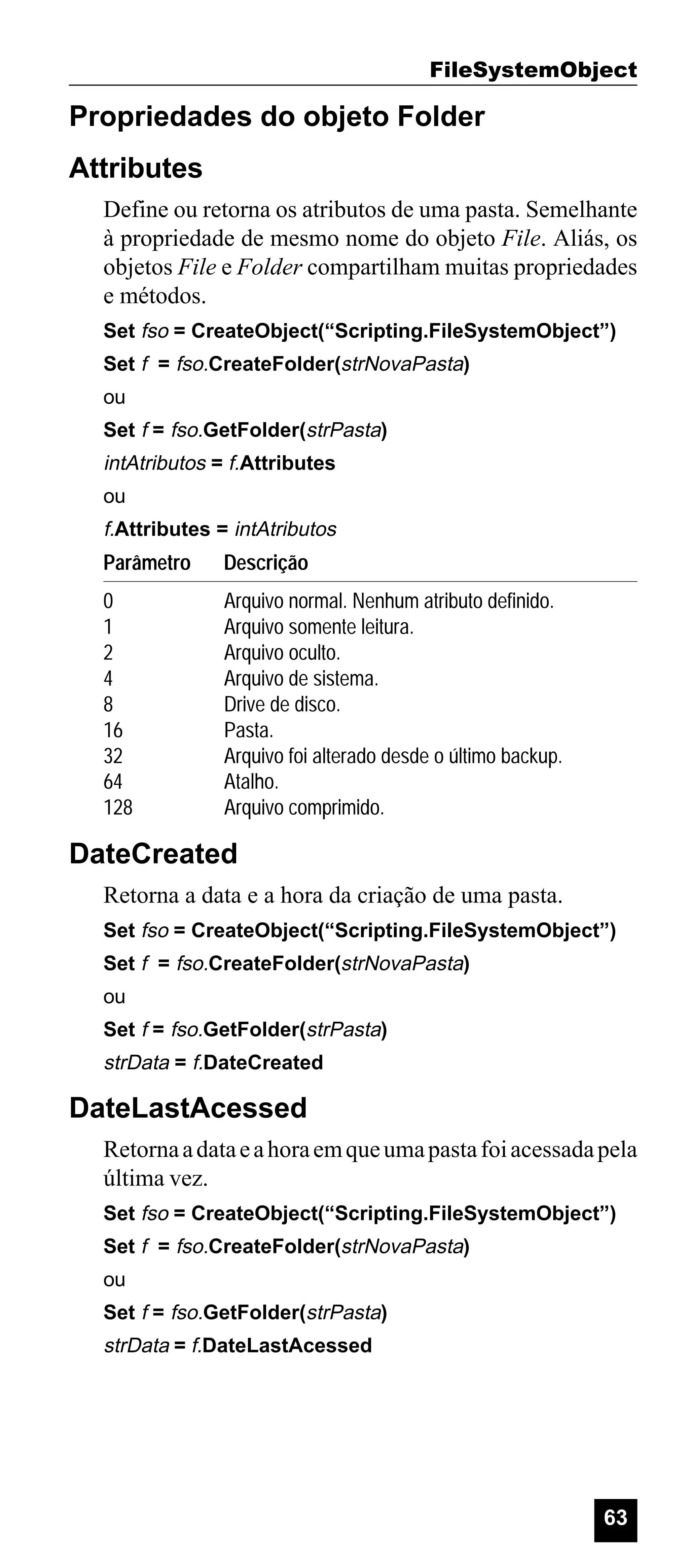 FileSystemObject

Propriedades do objeto Folder
Attributes
Define ou retorna os atributos de uma pasta. Semelhante
à propriedade de mesmo nome do objeto File. Aliás, os
objetos File e Folder compartilham muitas propriedades
e métodos.
Set fso = CreateObject(“Scripting.FileSystemObject”)
Set f = fso.CreateFolder(strNovaPasta)
ou
Set f = fso.GetFolder(strPasta)

intAtributos = f.Attributes
ou

f.Attributes = intAtributos

Parâmetro

Descrição

0
1
2
4
8
16
32
64
128

Arquivo normal. Nenhum atributo definido.
Arquivo somente leitura.
Arquivo oculto.
Arquivo de sistema.
Drive de disco.
Pasta.
Arquivo foi alterado desde o último backup.
Atalho.
Arquivo comprimido.

DateCreated
Retorna a data e a hora da criação de uma pasta.
Set fso = CreateObject(“Scripting.FileSystemObject”)
Set f = fso.CreateFolder(strNovaPasta)
ou
Set f = fso.GetFolder(strPasta)

strData = f.DateCreated

DateLastAcessed
Retorna a data e a hora em que uma pasta foi acessada pela
última vez.
Set fso = CreateObject(“Scripting.FileSystemObject”)
Set f = fso.CreateFolder(strNovaPasta)
ou
Set f = fso.GetFolder(strPasta)

strData = f.DateLastAcessed

63

 