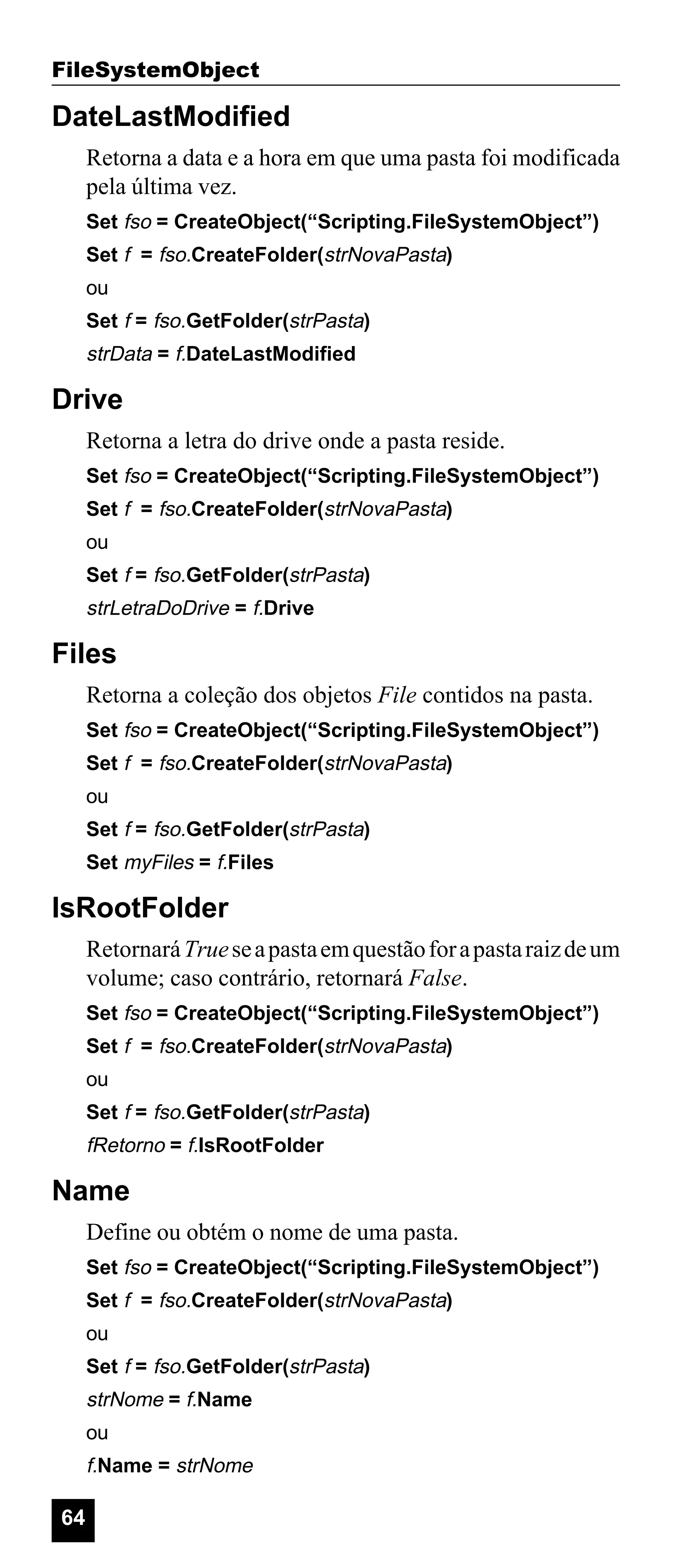 FileSystemObject

DateLastModified
Retorna a data e a hora em que uma pasta foi modificada
pela última vez.
Set fso = CreateObject(“Scripting.FileSystemObject”)
Set f = fso.CreateFolder(strNovaPasta)
ou
Set f = fso.GetFolder(strPasta)

strData = f.DateLastModified

Drive
Retorna a letra do drive onde a pasta reside.
Set fso = CreateObject(“Scripting.FileSystemObject”)
Set f = fso.CreateFolder(strNovaPasta)
ou
Set f = fso.GetFolder(strPasta)

strLetraDoDrive = f.Drive

Files
Retorna a coleção dos objetos File contidos na pasta.
Set fso = CreateObject(“Scripting.FileSystemObject”)
Set f = fso.CreateFolder(strNovaPasta)
ou
Set f = fso.GetFolder(strPasta)
Set myFiles = f.Files

IsRootFolder
Retornará True se a pasta em questão for a pasta raiz de um
volume; caso contrário, retornará False.
Set fso = CreateObject(“Scripting.FileSystemObject”)
Set f = fso.CreateFolder(strNovaPasta)
ou
Set f = fso.GetFolder(strPasta)

fRetorno = f.IsRootFolder

Name
Define ou obtém o nome de uma pasta.
Set fso = CreateObject(“Scripting.FileSystemObject”)
Set f = fso.CreateFolder(strNovaPasta)
ou
Set f = fso.GetFolder(strPasta)

strNome = f.Name
ou

f.Name = strNome

64

 