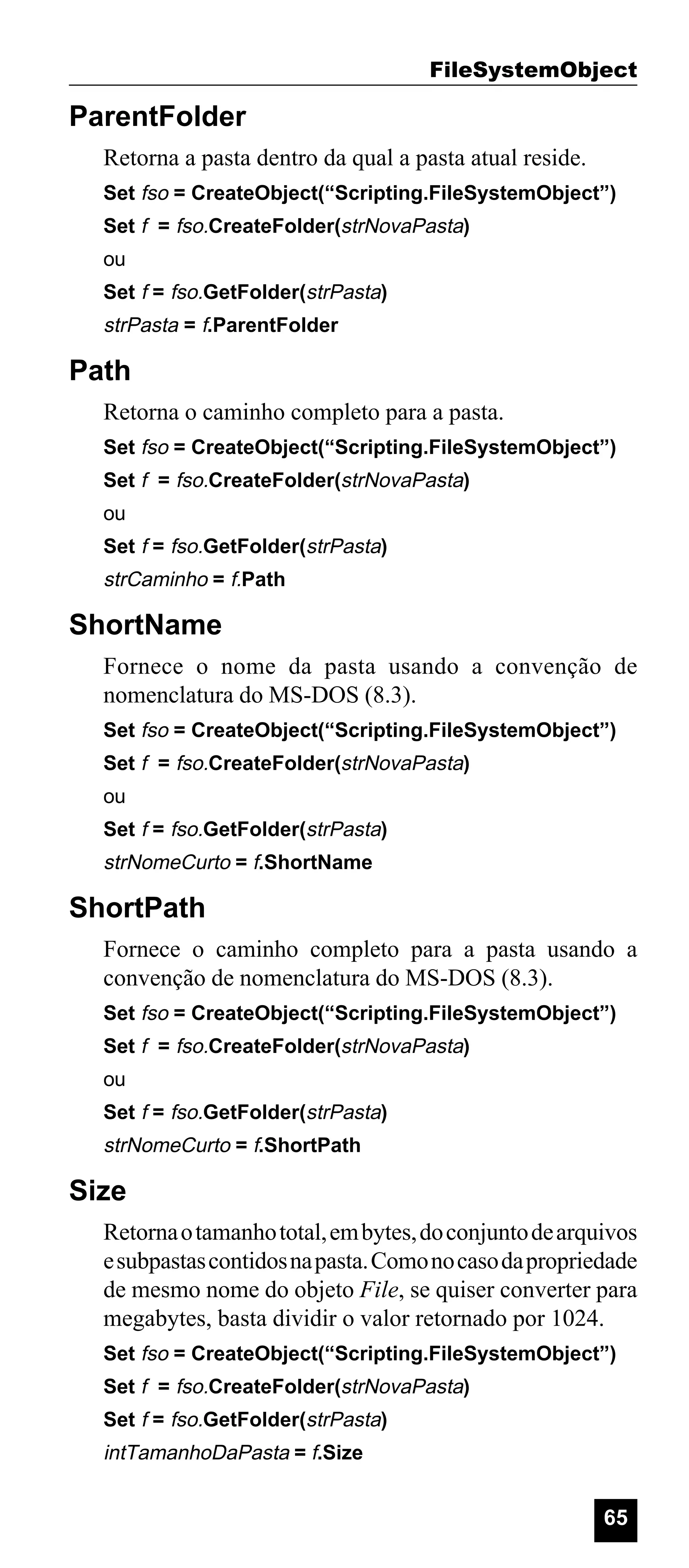 FileSystemObject

ParentFolder
Retorna a pasta dentro da qual a pasta atual reside.
Set fso = CreateObject(“Scripting.FileSystemObject”)
Set f = fso.CreateFolder(strNovaPasta)
ou
Set f = fso.GetFolder(strPasta)

strPasta = f.ParentFolder

Path
Retorna o caminho completo para a pasta.
Set fso = CreateObject(“Scripting.FileSystemObject”)
Set f = fso.CreateFolder(strNovaPasta)
ou
Set f = fso.GetFolder(strPasta)

strCaminho = f.Path

ShortName
Fornece o nome da pasta usando a convenção de
nomenclatura do MS-DOS (8.3).
Set fso = CreateObject(“Scripting.FileSystemObject”)
Set f = fso.CreateFolder(strNovaPasta)
ou
Set f = fso.GetFolder(strPasta)

strNomeCurto = f.ShortName

ShortPath
Fornece o caminho completo para a pasta usando a
convenção de nomenclatura do MS-DOS (8.3).
Set fso = CreateObject(“Scripting.FileSystemObject”)
Set f = fso.CreateFolder(strNovaPasta)
ou
Set f = fso.GetFolder(strPasta)

strNomeCurto = f.ShortPath

Size
Retorna o tamanho total, em bytes, do conjunto de arquivos
e subpastas contidos na pasta. Como no caso da propriedade
de mesmo nome do objeto File, se quiser converter para
megabytes, basta dividir o valor retornado por 1024.
Set fso = CreateObject(“Scripting.FileSystemObject”)
Set f = fso.CreateFolder(strNovaPasta)
Set f = fso.GetFolder(strPasta)

intTamanhoDaPasta = f.Size

65

 