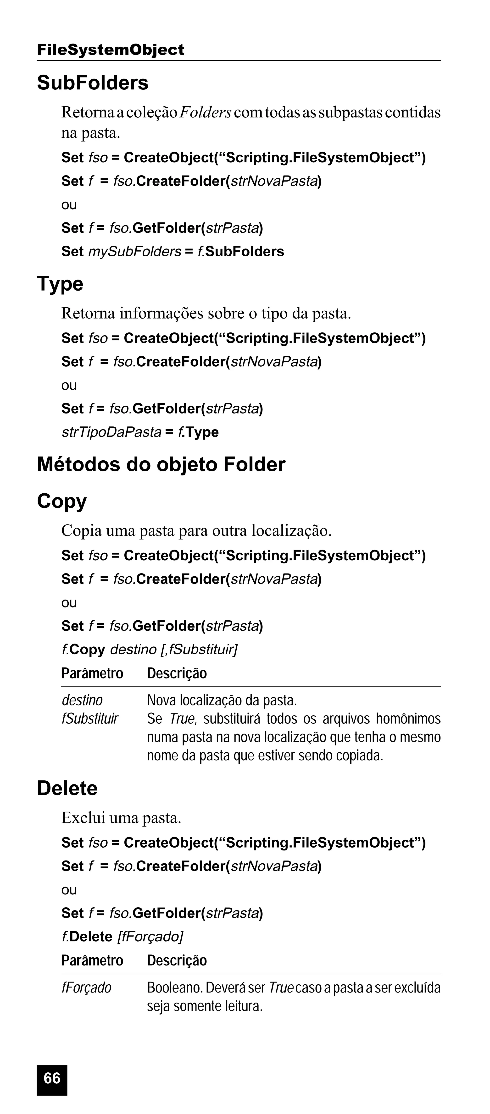 FileSystemObject

SubFolders
Retorna a coleção Folders com todas as subpastas contidas
na pasta.
Set fso = CreateObject(“Scripting.FileSystemObject”)
Set f = fso.CreateFolder(strNovaPasta)
ou
Set f = fso.GetFolder(strPasta)
Set mySubFolders = f.SubFolders

Type
Retorna informações sobre o tipo da pasta.
Set fso = CreateObject(“Scripting.FileSystemObject”)
Set f = fso.CreateFolder(strNovaPasta)
ou
Set f = fso.GetFolder(strPasta)

strTipoDaPasta = f.Type

Métodos do objeto Folder
Copy
Copia uma pasta para outra localização.
Set fso = CreateObject(“Scripting.FileSystemObject”)
Set f = fso.CreateFolder(strNovaPasta)
ou
Set f = fso.GetFolder(strPasta)

f.Copy destino [,fSubstituir]

Parâmetro

Descrição

destino
fSubstituir

Nova localização da pasta.
Se True, substituirá todos os arquivos homônimos
numa pasta na nova localização que tenha o mesmo
nome da pasta que estiver sendo copiada.

Delete
Exclui uma pasta.
Set fso = CreateObject(“Scripting.FileSystemObject”)
Set f = fso.CreateFolder(strNovaPasta)
ou
Set f = fso.GetFolder(strPasta)

f.Delete [fForçado]

Parâmetro
fForçado

66

Descrição
Booleano. Deverá ser True caso a pasta a ser excluída
seja somente leitura.

 