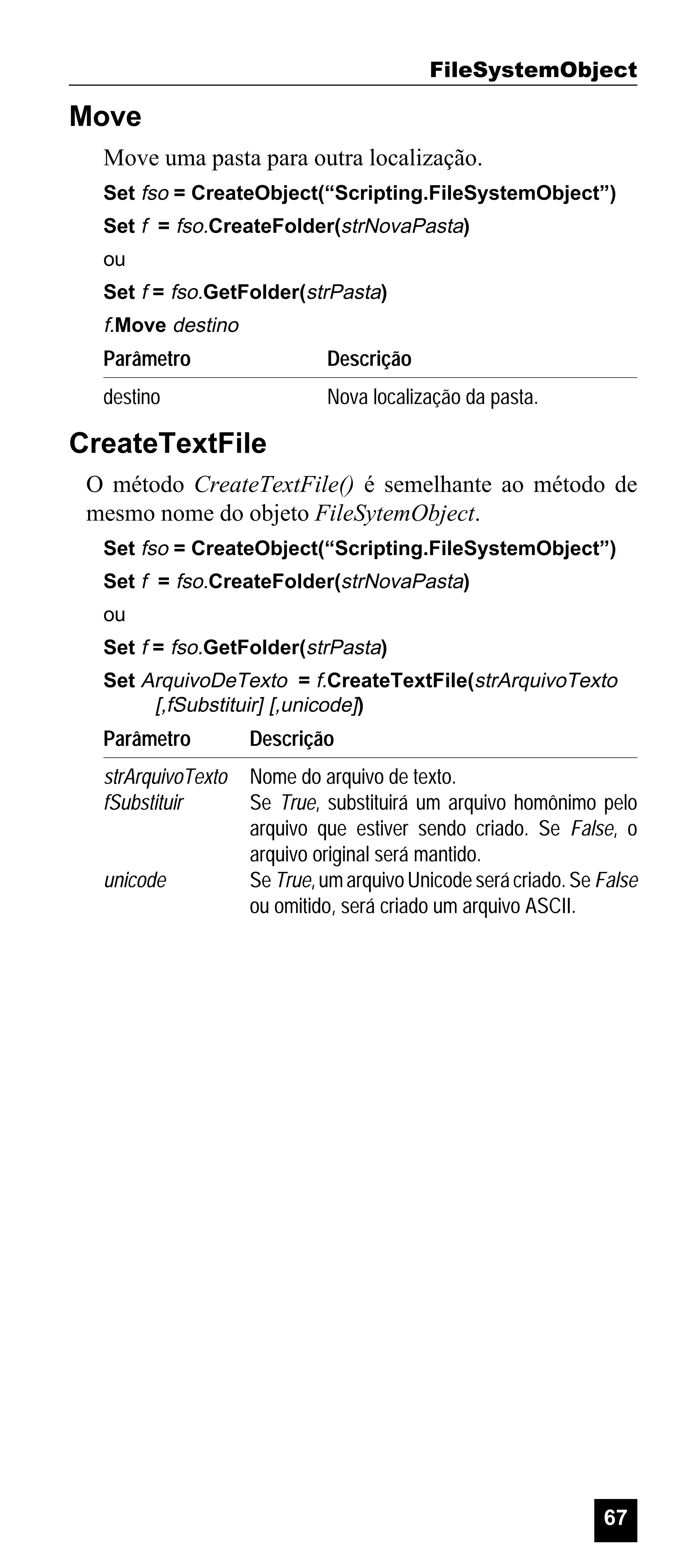 FileSystemObject

Move
Move uma pasta para outra localização.
Set fso = CreateObject(“Scripting.FileSystemObject”)
Set f = fso.CreateFolder(strNovaPasta)
ou
Set f = fso.GetFolder(strPasta)

f.Move destino

Parâmetro

Descrição

destino

Nova localização da pasta.

CreateTextFile
O método CreateTextFile() é semelhante ao método de
mesmo nome do objeto FileSytemObject.
Set fso = CreateObject(“Scripting.FileSystemObject”)
Set f = fso.CreateFolder(strNovaPasta)
ou
Set f = fso.GetFolder(strPasta)
Set ArquivoDeTexto = f.CreateTextFile(strArquivoTexto
[,fSubstituir] [,unicode])

Parâmetro

Descrição

strArquivoTexto
fSubstituir

Nome do arquivo de texto.
Se True, substituirá um arquivo homônimo pelo
arquivo que estiver sendo criado. Se False, o
arquivo original será mantido.
Se True, um arquivo Unicode será criado. Se False
ou omitido, será criado um arquivo ASCII.

unicode

67

 