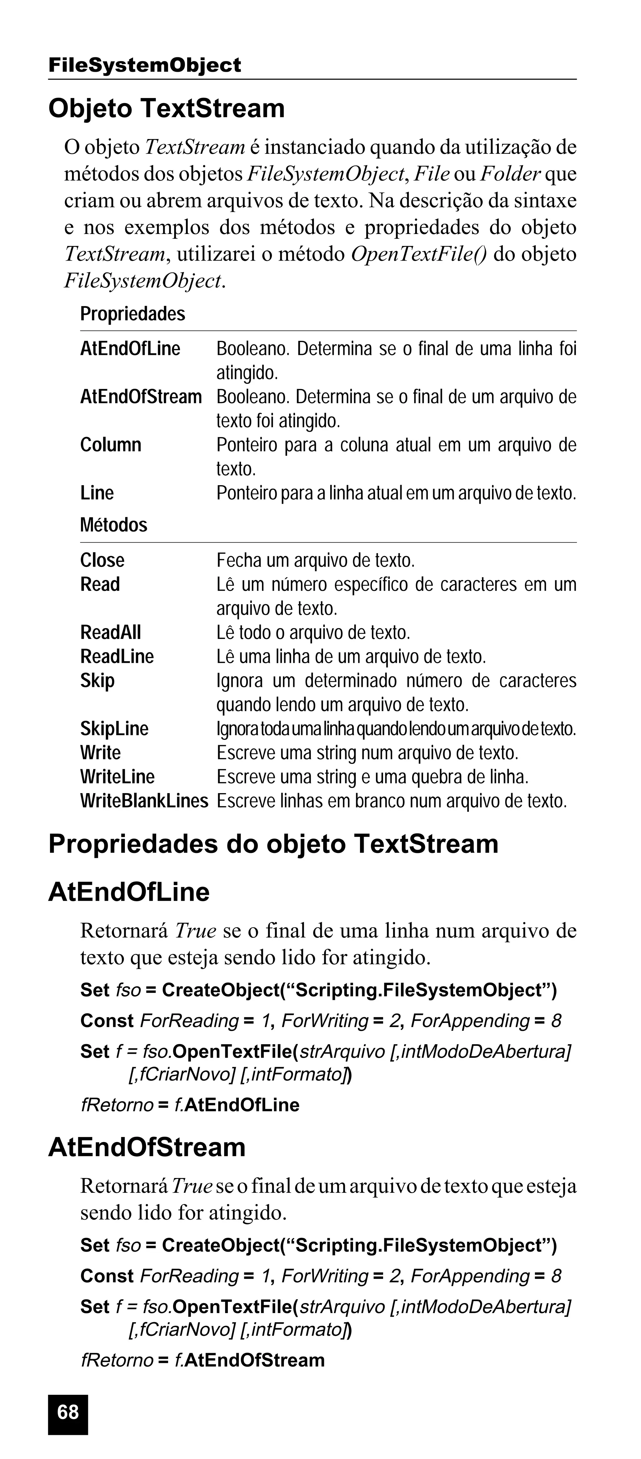 FileSystemObject

Objeto TextStream
O objeto TextStream é instanciado quando da utilização de
métodos dos objetos FileSystemObject, File ou Folder que
criam ou abrem arquivos de texto. Na descrição da sintaxe
e nos exemplos dos métodos e propriedades do objeto
TextStream, utilizarei o método OpenTextFile() do objeto
FileSystemObject.
Propriedades
AtEndOfLine

Booleano. Determina se o final de uma linha foi
atingido.
AtEndOfStream Booleano. Determina se o final de um arquivo de
texto foi atingido.
Column
Ponteiro para a coluna atual em um arquivo de
texto.
Line
Ponteiro para a linha atual em um arquivo de texto.
Métodos
Close
Read

Fecha um arquivo de texto.
Lê um número específico de caracteres em um
arquivo de texto.
ReadAll
Lê todo o arquivo de texto.
ReadLine
Lê uma linha de um arquivo de texto.
Skip
Ignora um determinado número de caracteres
quando lendo um arquivo de texto.
SkipLine
Ignora toda uma linha quando lendo um arquivo de texto.
Write
Escreve uma string num arquivo de texto.
WriteLine
Escreve uma string e uma quebra de linha.
WriteBlankLines Escreve linhas em branco num arquivo de texto.

Propriedades do objeto TextStream
AtEndOfLine
Retornará True se o final de uma linha num arquivo de
texto que esteja sendo lido for atingido.
Set fso = CreateObject(“Scripting.FileSystemObject”)
Const ForReading = 1, ForWriting = 2, ForAppending = 8
Set f = fso.OpenTextFile(strArquivo [,intModoDeAbertura]
[,fCriarNovo] [,intFormato])

fRetorno = f.AtEndOfLine

AtEndOfStream
Retornará True se o final de um arquivo de texto que esteja
sendo lido for atingido.
Set fso = CreateObject(“Scripting.FileSystemObject”)
Const ForReading = 1, ForWriting = 2, ForAppending = 8
Set f = fso.OpenTextFile(strArquivo [,intModoDeAbertura]
[,fCriarNovo] [,intFormato])

fRetorno = f.AtEndOfStream

68

 