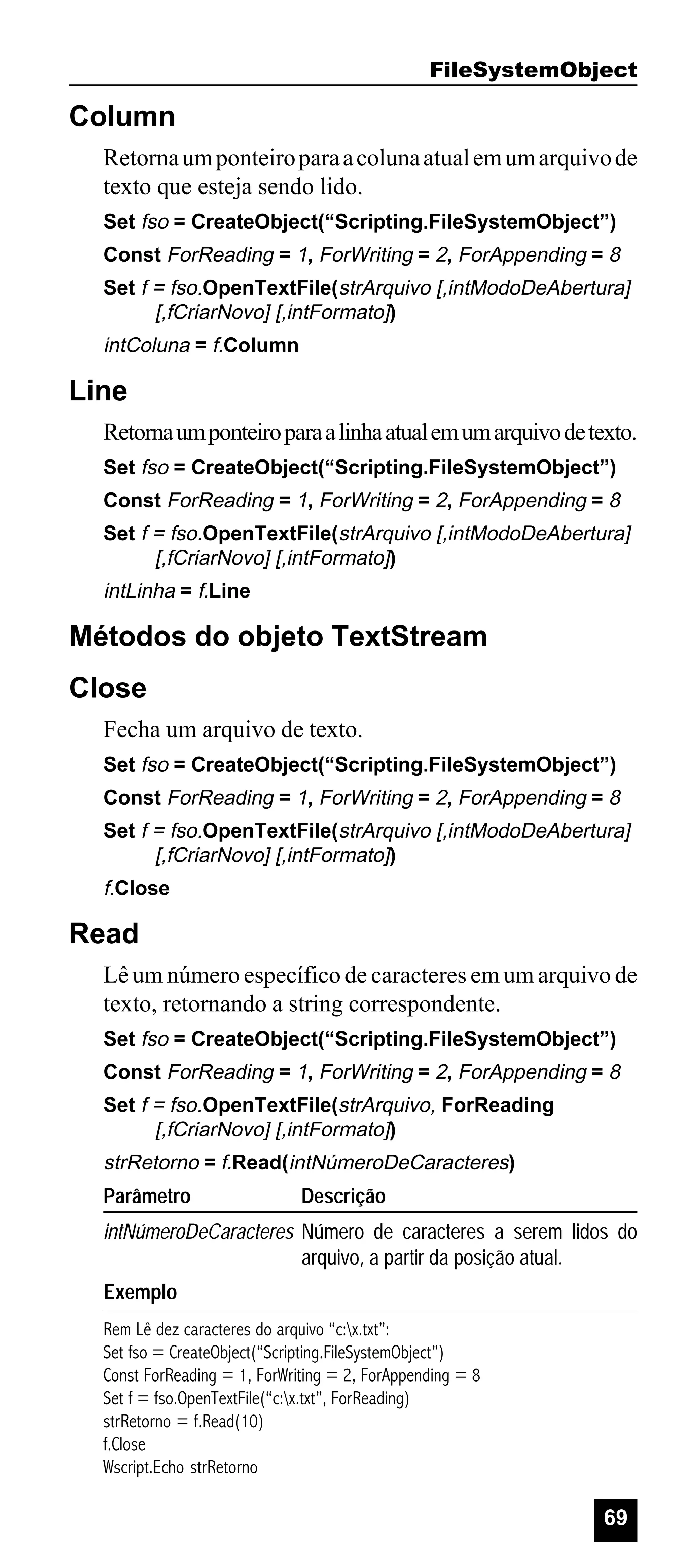 FileSystemObject

Column
Retorna um ponteiro para a coluna atual em um arquivo de
texto que esteja sendo lido.
Set fso = CreateObject(“Scripting.FileSystemObject”)
Const ForReading = 1, ForWriting = 2, ForAppending = 8
Set f = fso.OpenTextFile(strArquivo [,intModoDeAbertura]
[,fCriarNovo] [,intFormato])

intColuna = f.Column

Line
Retorna um ponteiro para a linha atual em um arquivo de texto.
Set fso = CreateObject(“Scripting.FileSystemObject”)
Const ForReading = 1, ForWriting = 2, ForAppending = 8
Set f = fso.OpenTextFile(strArquivo [,intModoDeAbertura]
[,fCriarNovo] [,intFormato])

intLinha = f.Line

Métodos do objeto TextStream
Close
Fecha um arquivo de texto.
Set fso = CreateObject(“Scripting.FileSystemObject”)
Const ForReading = 1, ForWriting = 2, ForAppending = 8
Set f = fso.OpenTextFile(strArquivo [,intModoDeAbertura]
[,fCriarNovo] [,intFormato])

f.Close

Read
Lê um número específico de caracteres em um arquivo de
texto, retornando a string correspondente.
Set fso = CreateObject(“Scripting.FileSystemObject”)
Const ForReading = 1, ForWriting = 2, ForAppending = 8
Set f = fso.OpenTextFile(strArquivo, ForReading
[,fCriarNovo] [,intFormato])

strRetorno = f.Read(intNúmeroDeCaracteres)

Parâmetro

Descrição

intNúmeroDeCaracteres Número de caracteres a serem lidos do
arquivo, a partir da posição atual.
Exemplo
Rem Lê dez caracteres do arquivo “c:x.txt”:
Set fso = CreateObject(“Scripting.FileSystemObject”)
Const ForReading = 1, ForWriting = 2, ForAppending = 8
Set f = fso.OpenTextFile(“c:x.txt”, ForReading)
strRetorno = f.Read(10)
f.Close
Wscript.Echo strRetorno

69

 