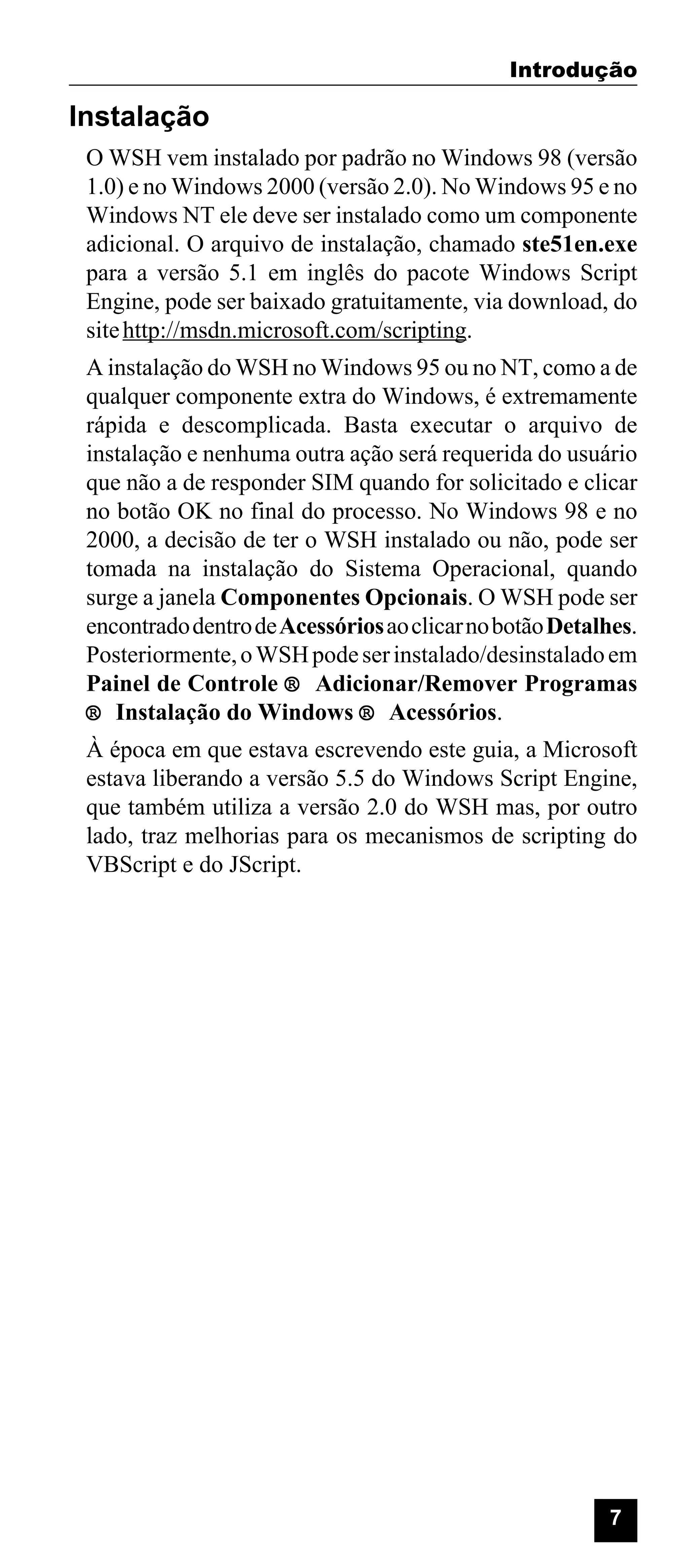 Introdução

Instalação
O WSH vem instalado por padrão no Windows 98 (versão
1.0) e no Windows 2000 (versão 2.0). No Windows 95 e no
Windows NT ele deve ser instalado como um componente
adicional. O arquivo de instalação, chamado ste51en.exe
para a versão 5.1 em inglês do pacote Windows Script
Engine, pode ser baixado gratuitamente, via download, do
site http://msdn.microsoft.com/scripting.
A instalação do WSH no Windows 95 ou no NT, como a de
qualquer componente extra do Windows, é extremamente
rápida e descomplicada. Basta executar o arquivo de
instalação e nenhuma outra ação será requerida do usuário
que não a de responder SIM quando for solicitado e clicar
no botão OK no final do processo. No Windows 98 e no
2000, a decisão de ter o WSH instalado ou não, pode ser
tomada na instalação do Sistema Operacional, quando
surge a janela Componentes Opcionais. O WSH pode ser
encontrado dentro de Acessórios ao clicar no botão Detalhes.
Posteriormente, o WSH pode ser instalado/desinstalado em
Painel de Controle ® Adicionar/Remover Programas
® Instalação do Windows ® Acessórios.
À época em que estava escrevendo este guia, a Microsoft
estava liberando a versão 5.5 do Windows Script Engine,
que também utiliza a versão 2.0 do WSH mas, por outro
lado, traz melhorias para os mecanismos de scripting do
VBScript e do JScript.

7

 