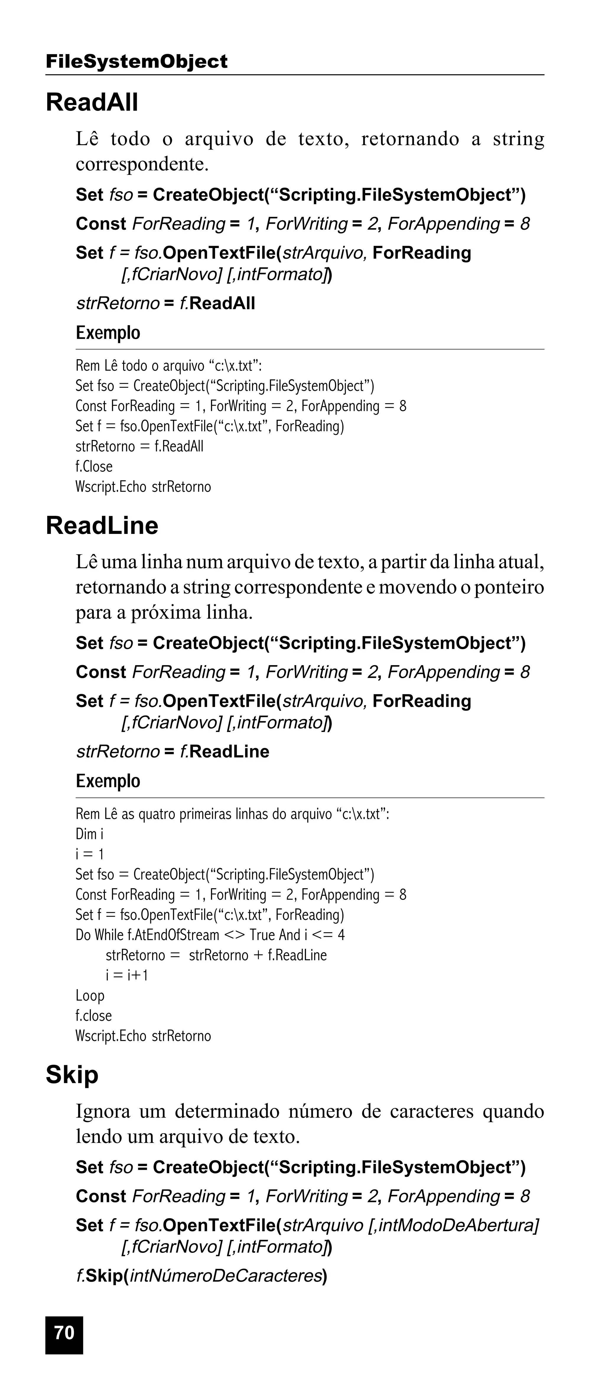 FileSystemObject

ReadAll
Lê todo o arquivo de texto, retornando a string
correspondente.
Set fso = CreateObject(“Scripting.FileSystemObject”)
Const ForReading = 1, ForWriting = 2, ForAppending = 8
Set f = fso.OpenTextFile(strArquivo, ForReading
[,fCriarNovo] [,intFormato])

strRetorno = f.ReadAll

Exemplo
Rem Lê todo o arquivo “c:x.txt”:
Set fso = CreateObject(“Scripting.FileSystemObject”)
Const ForReading = 1, ForWriting = 2, ForAppending = 8
Set f = fso.OpenTextFile(“c:x.txt”, ForReading)
strRetorno = f.ReadAll
f.Close
Wscript.Echo strRetorno

ReadLine
Lê uma linha num arquivo de texto, a partir da linha atual,
retornando a string correspondente e movendo o ponteiro
para a próxima linha.
Set fso = CreateObject(“Scripting.FileSystemObject”)
Const ForReading = 1, ForWriting = 2, ForAppending = 8
Set f = fso.OpenTextFile(strArquivo, ForReading
[,fCriarNovo] [,intFormato])

strRetorno = f.ReadLine

Exemplo
Rem Lê as quatro primeiras linhas do arquivo “c:x.txt”:
Dim i
i=1
Set fso = CreateObject(“Scripting.FileSystemObject”)
Const ForReading = 1, ForWriting = 2, ForAppending = 8
Set f = fso.OpenTextFile(“c:x.txt”, ForReading)
Do While f.AtEndOfStream <> True And i <= 4
strRetorno = strRetorno + f.ReadLine
i = i+1
Loop
f.close
Wscript.Echo strRetorno

Skip
Ignora um determinado número de caracteres quando
lendo um arquivo de texto.
Set fso = CreateObject(“Scripting.FileSystemObject”)
Const ForReading = 1, ForWriting = 2, ForAppending = 8
Set f = fso.OpenTextFile(strArquivo [,intModoDeAbertura]
[,fCriarNovo] [,intFormato])

f.Skip(intNúmeroDeCaracteres)

70

 
