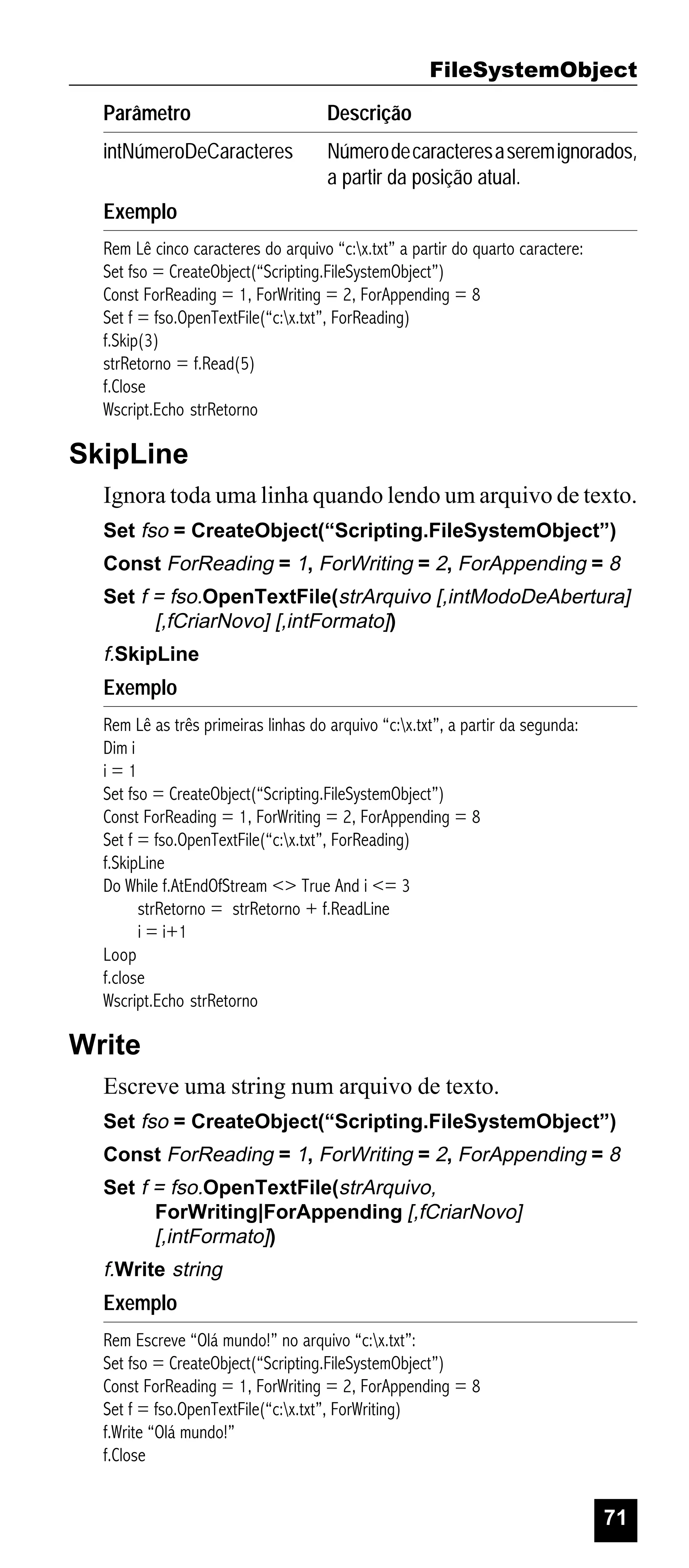 FileSystemObject
Parâmetro

Descrição

intNúmeroDeCaracteres

Número de caracteres a serem ignorados,
a partir da posição atual.

Exemplo
Rem Lê cinco caracteres do arquivo “c:x.txt” a partir do quarto caractere:
Set fso = CreateObject(“Scripting.FileSystemObject”)
Const ForReading = 1, ForWriting = 2, ForAppending = 8
Set f = fso.OpenTextFile(“c:x.txt”, ForReading)
f.Skip(3)
strRetorno = f.Read(5)
f.Close
Wscript.Echo strRetorno

SkipLine
Ignora toda uma linha quando lendo um arquivo de texto.
Set fso = CreateObject(“Scripting.FileSystemObject”)
Const ForReading = 1, ForWriting = 2, ForAppending = 8
Set f = fso.OpenTextFile(strArquivo [,intModoDeAbertura]
[,fCriarNovo] [,intFormato])

f.SkipLine

Exemplo
Rem Lê as três primeiras linhas do arquivo “c:x.txt”, a partir da segunda:
Dim i
i=1
Set fso = CreateObject(“Scripting.FileSystemObject”)
Const ForReading = 1, ForWriting = 2, ForAppending = 8
Set f = fso.OpenTextFile(“c:x.txt”, ForReading)
f.SkipLine
Do While f.AtEndOfStream <> True And i <= 3
strRetorno = strRetorno + f.ReadLine
i = i+1
Loop
f.close
Wscript.Echo strRetorno

Write
Escreve uma string num arquivo de texto.
Set fso = CreateObject(“Scripting.FileSystemObject”)
Const ForReading = 1, ForWriting = 2, ForAppending = 8
Set f = fso.OpenTextFile(strArquivo,
ForWriting|ForAppending [,fCriarNovo]
[,intFormato])

f.Write string

Exemplo
Rem Escreve “Olá mundo!” no arquivo “c:x.txt”:
Set fso = CreateObject(“Scripting.FileSystemObject”)
Const ForReading = 1, ForWriting = 2, ForAppending = 8
Set f = fso.OpenTextFile(“c:x.txt”, ForWriting)
f.Write “Olá mundo!”
f.Close

71

 