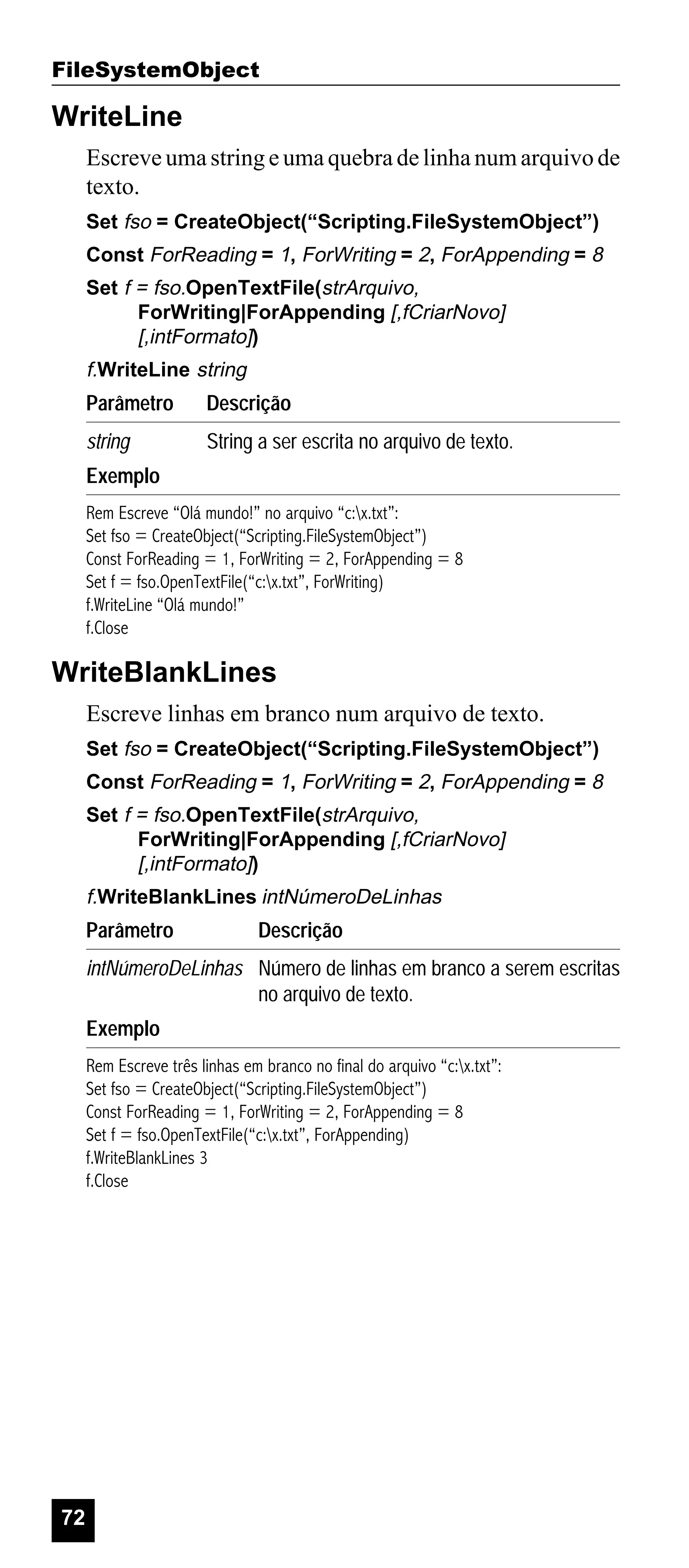 FileSystemObject

WriteLine
Escreve uma string e uma quebra de linha num arquivo de
texto.
Set fso = CreateObject(“Scripting.FileSystemObject”)
Const ForReading = 1, ForWriting = 2, ForAppending = 8
Set f = fso.OpenTextFile(strArquivo,
ForWriting|ForAppending [,fCriarNovo]
[,intFormato])

f.WriteLine string

Parâmetro

Descrição

string

String a ser escrita no arquivo de texto.

Exemplo
Rem Escreve “Olá mundo!” no arquivo “c:x.txt”:
Set fso = CreateObject(“Scripting.FileSystemObject”)
Const ForReading = 1, ForWriting = 2, ForAppending = 8
Set f = fso.OpenTextFile(“c:x.txt”, ForWriting)
f.WriteLine “Olá mundo!”
f.Close

WriteBlankLines
Escreve linhas em branco num arquivo de texto.
Set fso = CreateObject(“Scripting.FileSystemObject”)
Const ForReading = 1, ForWriting = 2, ForAppending = 8
Set f = fso.OpenTextFile(strArquivo,
ForWriting|ForAppending [,fCriarNovo]
[,intFormato])

f.WriteBlankLines intNúmeroDeLinhas

Parâmetro

Descrição

intNúmeroDeLinhas Número de linhas em branco a serem escritas
no arquivo de texto.
Exemplo
Rem Escreve três linhas em branco no final do arquivo “c:x.txt”:
Set fso = CreateObject(“Scripting.FileSystemObject”)
Const ForReading = 1, ForWriting = 2, ForAppending = 8
Set f = fso.OpenTextFile(“c:x.txt”, ForAppending)
f.WriteBlankLines 3
f.Close

72

 