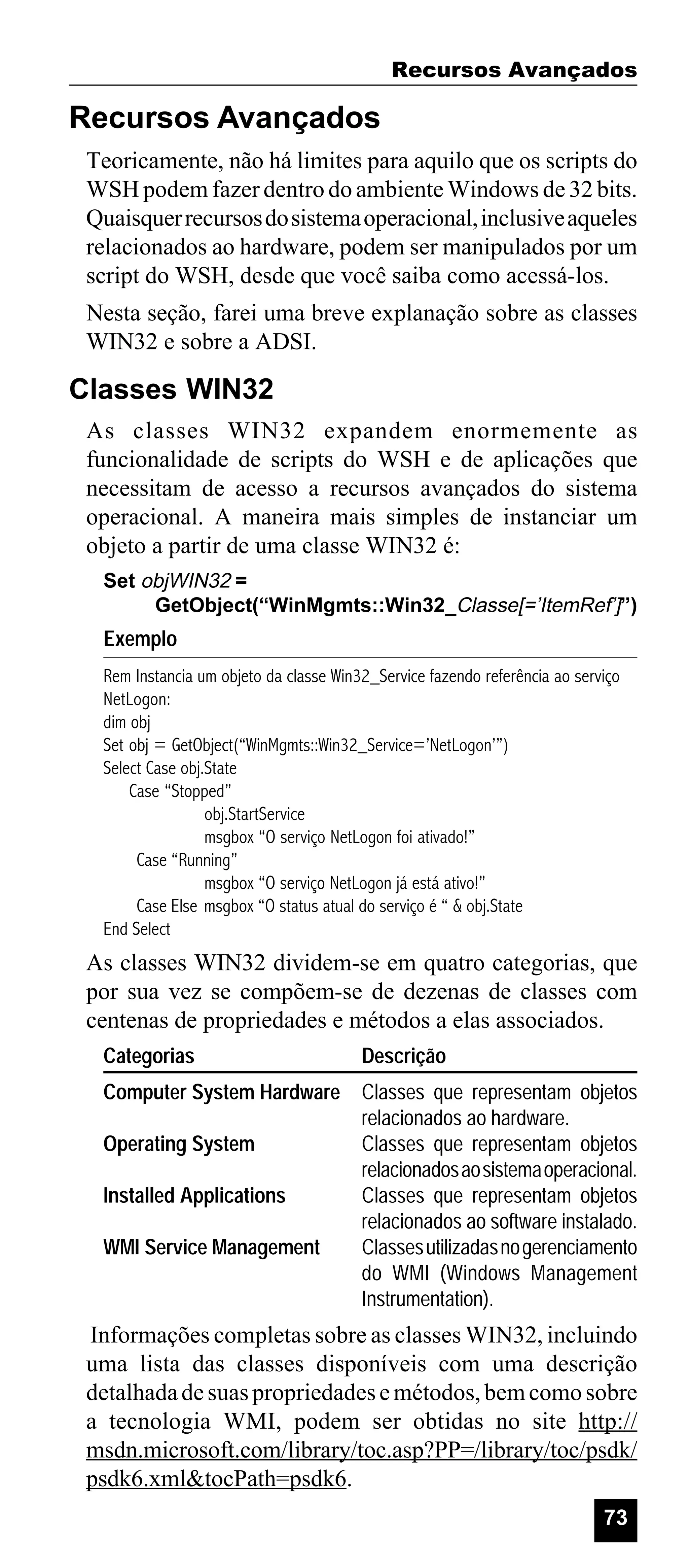 Recursos Avançados

Recursos Avançados
Teoricamente, não há limites para aquilo que os scripts do
WSH podem fazer dentro do ambiente Windows de 32 bits.
Quaisquer recursos do sistema operacional, inclusive aqueles
relacionados ao hardware, podem ser manipulados por um
script do WSH, desde que você saiba como acessá-los.
Nesta seção, farei uma breve explanação sobre as classes
WIN32 e sobre a ADSI.

Classes WIN32
As classes WIN32 expandem enormemente as
funcionalidade de scripts do WSH e de aplicações que
necessitam de acesso a recursos avançados do sistema
operacional. A maneira mais simples de instanciar um
objeto a partir de uma classe WIN32 é:
Set objWIN32 =
GetObject(“WinMgmts::Win32_Classe[=’ItemRef’]”)

Exemplo
Rem Instancia um objeto da classe Win32_Service fazendo referência ao serviço
NetLogon:
dim obj
Set obj = GetObject(“WinMgmts::Win32_Service=’NetLogon’”)
Select Case obj.State
Case “Stopped”
obj.StartService
msgbox “O serviço NetLogon foi ativado!”
Case “Running”
msgbox “O serviço NetLogon já está ativo!”
Case Else msgbox “O status atual do serviço é “ & obj.State
End Select

As classes WIN32 dividem-se em quatro categorias, que
por sua vez se compõem-se de dezenas de classes com
centenas de propriedades e métodos a elas associados.
Categorias

Descrição

Computer System Hardware Classes que representam objetos
relacionados ao hardware.
Operating System
Classes que representam objetos
relacionados ao sistema operacional.
Installed Applications
Classes que representam objetos
relacionados ao software instalado.
WMI Service Management
Classes utilizadas no gerenciamento
do WMI (Windows Management
Instrumentation).

Informações completas sobre as classes WIN32, incluindo
uma lista das classes disponíveis com uma descrição
detalhada de suas propriedades e métodos, bem como sobre
a tecnologia WMI, podem ser obtidas no site http://
msdn.microsoft.com/library/toc.asp?PP=/library/toc/psdk/
psdk6.xml&tocPath=psdk6.
73

 
