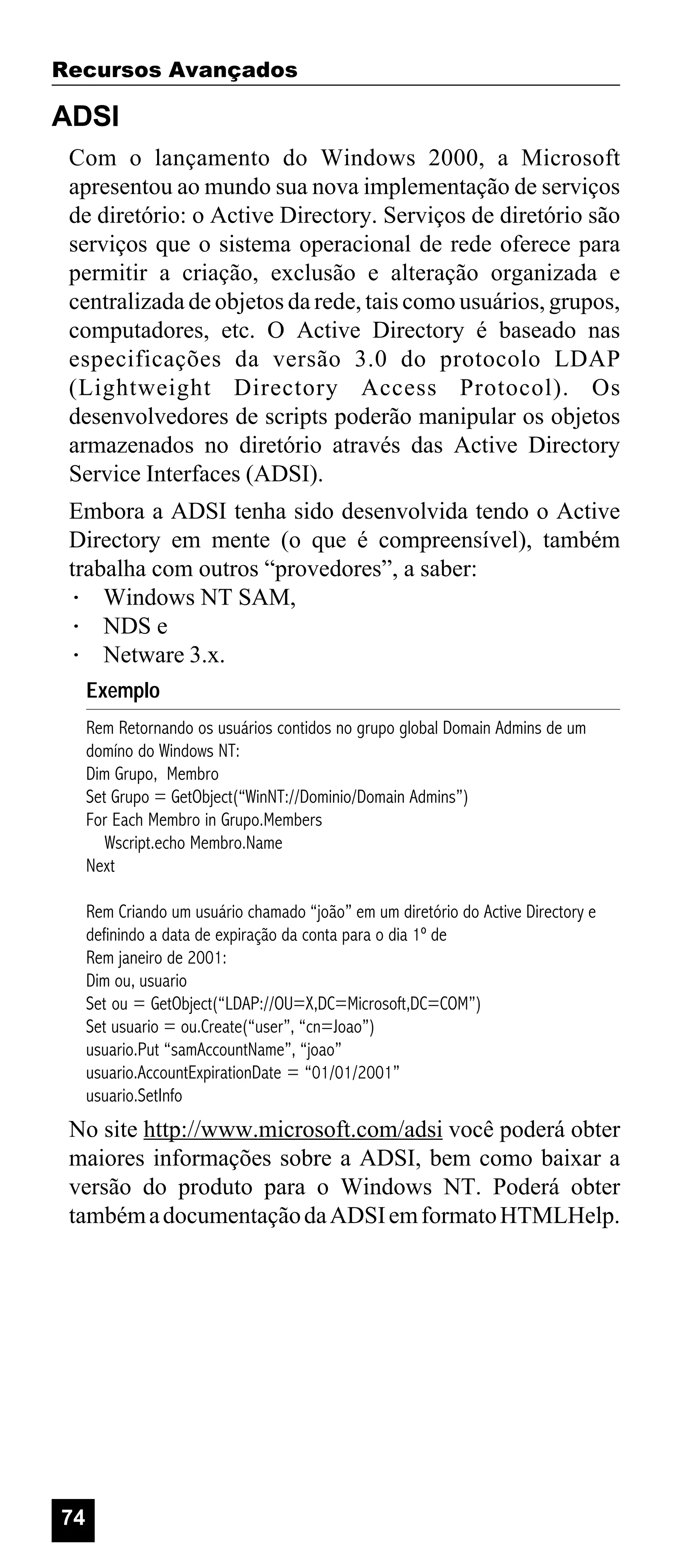 Recursos Avançados

ADSI
Com o lançamento do Windows 2000, a Microsoft
apresentou ao mundo sua nova implementação de serviços
de diretório: o Active Directory. Serviços de diretório são
serviços que o sistema operacional de rede oferece para
permitir a criação, exclusão e alteração organizada e
centralizada de objetos da rede, tais como usuários, grupos,
computadores, etc. O Active Directory é baseado nas
especificações da versão 3.0 do protocolo LDAP
(Lightweight Directory Access Protocol). Os
desenvolvedores de scripts poderão manipular os objetos
armazenados no diretório através das Active Directory
Service Interfaces (ADSI).
Embora a ADSI tenha sido desenvolvida tendo o Active
Directory em mente (o que é compreensível), também
trabalha com outros “provedores”, a saber:
· Windows NT SAM,
· NDS e
· Netware 3.x.
Exemplo
Rem Retornando os usuários contidos no grupo global Domain Admins de um
domíno do Windows NT:
Dim Grupo, Membro
Set Grupo = GetObject(“WinNT://Dominio/Domain Admins”)
For Each Membro in Grupo.Members
Wscript.echo Membro.Name
Next
Rem Criando um usuário chamado “joão” em um diretório do Active Directory e
definindo a data de expiração da conta para o dia 1º de
Rem janeiro de 2001:
Dim ou, usuario
Set ou = GetObject(“LDAP://OU=X,DC=Microsoft,DC=COM”)
Set usuario = ou.Create(“user”, “cn=Joao”)
usuario.Put “samAccountName”, “joao”
usuario.AccountExpirationDate = “01/01/2001”
usuario.SetInfo

No site http://www.microsoft.com/adsi você poderá obter
maiores informações sobre a ADSI, bem como baixar a
versão do produto para o Windows NT. Poderá obter
também a documentação da ADSI em formato HTMLHelp.

74

 